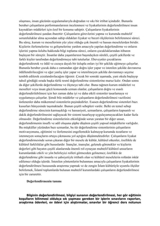ulaşması, insan gücünün uygulamalarıyla doğrudan ve sıkı bir irtibat içindedir. Bununla
beraber çalışanların performanslarının incelenmesi ve liyakatlerinin değerlendirilmesi insan
kaynakları müdürleri için özel bir konuma sahiptir. Çalışanların liyakatlerinin
değerlendirilmesi şundan ibarettir: Çalışanların görevlerini yapma ve kurumda muhtelif
sorumluluklar alma açısından sahip oldukları liyakat ve beceri ölçülerinin belirlenmesi süreci.
Bu süreç, kurum ve mesullerinin yüz yüze olduğu çok önemli ve hassas meselelerden biridir.
Kişilerin ilerlemelerine ve gelişmelerine yardım amacıyla yapılan değerlendirme ve onların
işlerini yapma üslubu hakkında bilgi toplama süreci, onların çocukluklarından itibaren
başlayan bir süreçtir. İnsanlar daha yaşamlarının başındayken sürekli, çeşitli şekillerde ve
farklı kişiler tarafından değerlendirmeye tabi tutulurlar. Ebeveynler çocuklarını
değerlendirerek ve ödül ve cezaya dayalı bir üslupla onları iyi bir şekilde eğitmeye çalışırlar.
Bununla beraber çocuk daha o zamandan eğer doğru işler yapar ve istenilen şekilde davranırsa
ödüllendirileceğini ve eğer yanlış işler yapar ve istenilmeyen şekilde davranmayı seçerse
tembih edilerek cezalandırılacağını öğrenir. Çocuk bir sonraki aşamada, yani okula başlayıp
tahsil gördüğü sırada başka türlü resmî değerlendirme sistemlerine maruz kalır. Ondan sonra
da diğer şekillerde değerlendirme ve ölçmeye tabi olur. Buna rağmen kurum müdürleri ve
mesulleri veya insan gücü konusunda uzman olanlar, çalışanların doğru ve esaslı
değerlendirilebilmesi için her zaman daha iyi ve daha etkili sistemler tasarlamaya ve
uygulamaya çalışırlar. Şimdi bile müdürler ve çalışanların değerlendirilmesi vazifesini
üstlenenler daha mükemmel sistemlerin peşindedirler. Esasen değerlendirme sistemleri bazı
kusurları bünyesinde taşımaktadır. Bunun çeşitli sebepleri vardır. Belki en temel sebep
değerlendirme sürecinin karmaşıklığı ve hassasiyeti, uzmanların, çalışanların kapsamlı ve
dakik değerlendirilmesini sağlayacak bir sistemi tasarlayıp uygulayamayacakları kadar fazla
olmasıdır. Değerlendirme sistemlerinin etkinliğinde sorun yaratan bir diğer unsur,
değerlendirmenin insaflı ve adil oluşuna şüphe düşüren çeşitli yapısal müşküllerin varlığıdır.
Bu müşküller yüzünden bazı uzmanlar, bu tür değerlendirme sistemlerinin çalışanların
motivasyonunu, eğitimini ve ilerlemesini engellemekle kalmayıp kurumda tezatların ve
istenmeyen sonuçların ortaya çıkmasına yol açtığını düşünmektedirler. Çalışanların liyakat
değerlendirmesinde sorun çıkaran diğer bir mesele de kültür, kültürel etkenler, özellikle de
kültürel farklılıklar gibi hususlardır. İnançlar, inanışlar, gelenek-görenekler ve kişilerin
değerleri gibi hayatın çeşitli alanlarında önemli rol oynayan muhtelif kültürel unsurların
kurumlardaki etkili ve yön belirleyici rolleri görmezden gelinemez; özellikle de
değerlendirme gibi insanla ve şahsiyetiyle irtibatlı olan ve kültürel meselelerin rolünün inkâr
edilemez olduğu işlerde. İstenilen yöntemlerin bulunması amacıyla çalışanların liyakatlerinin
değerlendirilmesi hususunda araştırma yapmak ve de zengin İslam kültürüyle uyumlu ölçüler
belirlemek, İslamî toplumlarda bulunan muhtelif kurumlardaki çalışanların değerlendirilmesi
için bir zarurettir.
Değerlendirmenin tanımı
Bilginin değerlendirilmesi, bilgiyi sunanın değerlendirilmesi, her gör eğitimin
koşulların bilinmesi oldukça sık yapması gereken bir işlerin sınavların raporları,
araştırma ödevleri, ev ödevi için alıştırmalar, sınavlar bir öğrenci ders notunun
 