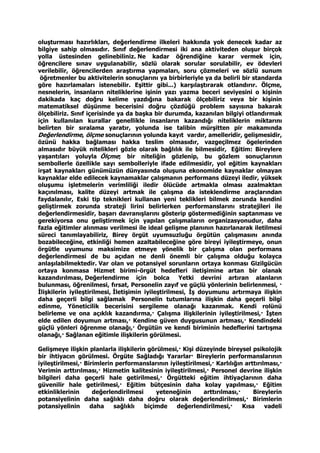 oluşturması hazırlıkları, değerlendirme ilkeleri hakkında yok denecek kadar az
bilgiye sahip olmasıdır. Sınıf değerlendirmesi iki ana aktiviteden oluşur birçok
yolla üstesinden gelinebiliniz. Ne kadar öğrendiğine karar vermek için,
öğrencilere sınav uygulanabilir, sözlü olarak sorular sorulabilir, ev ödevleri
verilebilir, öğrencilerden araştırma yapmaları, soru çözmeleri ve sözlü sunum
öğretmenler bu aktivitelerin sonuçlarını ya birbirleriyle ya da belirli bir standarda
göre hazırlamaları istenebilir. Eşittir gibi...) karşılaştırarak otlandırır. Ölçme,
nesnelerin, insanların niteliklerine işinin yazı yazma beceri seviyesini o kişinin
dakikada kaç doğru kelime yazdığına bakarak ölçebiliriz veya bir kişinin
matematiksel düşünme becerisini doğru çözdüğü problem sayısına bakarak
ölçebiliriz. Sınıf içerisinde ya da başka bir durumda, kazanılan bilgiyi otlandırmak
için kullanılan kurallar genellikle insanların kazandığı niteliklerin miktarını
belirten bir sıralama yaratır, yolunda ise talibin mürşitten pir makamında
Değerlendirme, ölçme sonuçlarının yolunda kayıt vardır, amelleridir, gelişmesidir,
özünü hakka bağlaması hakka teslim olmasıdır, vazgeçilmez ögelerinden
almasıdır büyük nitelikleri gözle olarak bağlılık ile bilmesidir, Eğitim: Bireylere
yaşantıları yoluyla Ölçme; bir niteliğin gözlenip, bu gözlem sonuçlarının
sembollerle özellikle sayı sembolleriyle ifade edilmesidir, yol eğitim kaynakları
irşat kaynakları günümüzün dünyasında oluşuna ekonomide kaynaklar olmayan
kaynaklar elde edilecek kaynamaklar çalışmanın performans düzeyi iledir, yüksek
oluşumu işletmelerin verimliliği iledir ölücüde artmakla olması azalmaktan
kaçınılması, kalite düzeyi artmak ile çalışma da isteklendirme araçlarından
faydalanılır, Eski tip teknikleri kullanan yeni teklikleri bilmek zorunda kendini
geliştirmek zorunda strateji lirini belirlerken performanslarını stratejileri ile
değerlendirmesidir, başarı davranışlarını gösterip göstermediğinin saptanması ve
gerekiyorsa onu geliştirmek için yapılan çalışmaların organizasyonudur, daha
fazla eğitimler alınması verilmesi ile ideal gelişme planının hazırlanarak iletilmesi
süreci tanımlayabiliriz, Birey örgüt uyumsuzluğu örgütün çalışmasını anında
bozabileceğine, etkinliği hemen azaltabileceğine göre bireyi iyileştirmeye, onun
örgütle uyumunu maksimize etmeye yönelik bir çalışma olan performans
değerlendirmesi de bu açıdan ne denli önemli bir çalışma olduğu kolayca
anlaşılabilmektedir. Var olan ve potansiyel sorunların ortaya konması Gizilgücün
ortaya konmasa Hizmet birimi-örgüt hedefleri iletişimine artan bir olanak
kazandırılması, Değerlendirme için bolca Yetki devrini artıran alanların
bulunması, öğrenilmesi, fırsat, Personelin zayıf ve güçlü yönlerinin belirlenmesi, ·
İlişkilerin iyileştirilmesi, İletişimin iyileştirilmesi, İş doyumunu artırmaya ilişkin
daha geçerli bilgi sağlamak Personelin tutumlarına ilişkin daha geçerli bilgi
edinme, Yöneticilik becerisini sergileme olanağı kazanmak. Kendi rolünü
belirleme ve ona açıklık kazandırma,· Çalışma ilişkilerinin iyileştirilmesi,· İşten
elde edilen doyumun artması,· Kendine güven duygusunun artması,· Kendindeki
güçlü yönleri öğrenme olanağı,· Örgütün ve kendi biriminin hedeflerini tartışma
olanağı,· Sağlanan eğitimle ilişkilerin görülmesi.
Gelişmeye ilişkin planlarla ilişkilerin görülmesi,· Kişi düzeyinde bireysel psikolojik
bir ihtiyacın görülmesi. Örgüte Sağladığı Yararlar· Bireylerin performanslarının
iyileştirilmesi,· Birimlerin performanslarının iyileştirilmesi,· Karlılığın arttırılması,·
Verimin arttırılması,· Hizmetin kalitesinin iyileştirilmesi,· Personel devrine ilişkin
bilgileri daha geçerli hale getirilmesi,· Örgütteki eğitim ihtiyaçlarının daha
güvenilir hale getirilmesi,· Eğitim bütçesinin daha kolay yapılması,· Eğitim
etkinliklerinin değerlendirilmesi yeteneğinin arttırılması,· Bireylerin
potansiyelinin daha sağlıklı daha doğru olarak değerlendirilmesi,· Birimlerin
potansiyelinin daha sağlıklı biçimde değerlendirilmesi,· Kısa vadeli
 
