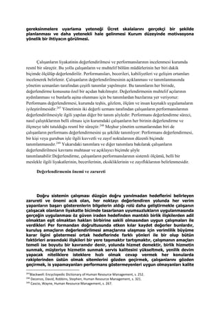 gereksinmelere uyarlama yeteneği Ücret skalalarını gerçekçi bir şekilde
planlanması ve daha yetenekli hale gelinmesi Kurum düzeyinde motivasyona
yönelik bir ihtiyacın görülmesi.
Çalışanların liyakatinin değerlendirilmesi ve performanslarının incelenmesi kurumda
resmî bir süreçtir. Bu yolla çalışanların ve muhtelif bölüm müdürlerinin her biri dakik
biçimde ölçülüp değerlendirilir. Performansları, becerileri, kabiliyetleri ve gelişim ortamları
incelenerek belirlenir. Çalışanların değerlendirilmesinin açıklanması ve tanımlanmasında
yönetim uzmanları tarafından çeşitli tanımlar yapılmıştır. Bu tanımların her birinde,
değerlendirme konusuna özel bir açıdan bakılmıştır. Değerlendirmenin muhtelif açılarının
aydınlanması ve bunlarla aşina olunması için bu tanımlardan bazılarına yer veriyoruz:
Performans değerlendirmesi, kurumda teşhis, gözlem, ölçüm ve insan kaynaklı uygulamaların
iyileştirilmesidir.247
Yönetimin iki değerli uzmanı tarafından çalışanların performanslarının
değerlendirilmesiyle ilgili yapılan diğer bir tanım şöyledir: Performans değerlendirme süreci,
nasıl çalıştıklarının belli olması için kurumdaki çalışanların her birinin değerlendirme ve
ölçmeye tabi tutulduğu resmî bir süreçtir.248
Meşhur yönetim uzmanlarından biri de
çalışanların performans değerlendirmesini şu şekilde tanımlıyor: Performans değerlendirmesi,
bir kişi veya gurubun işle ilgili kuvvetli ve zayıf noktalarının düzenli biçimde
tanımlanmasıdır.249
Yukarıdaki tanımlara ve diğer tanımlara bakılarak çalışanların
değerlendirilmesi kavramı muhtasar ve açıklayıcı biçimde şöyle
tanımlanabilir:Değerlendirme, çalışanların performanslarının sistemli ölçümü, belli bir
meslekle ilgili liyakatlerinin, becerilerinin, eksikliklerinin ve zayıflıklarının belirlenmesidir.
Değerlendirmenin önemi ve zarureti
Doğru sistemin çalışması düzgün doğru yanılmadan hedeflerini belirleyen
zarureti ve önemi acık olan, her noktayı değerlendiren yolunda her verim
yapanların başarı gösterenlerin bilgelerin aldığı rolü daha geliştirmekle çalışanın
çalışacak olanların liyakatte bicimde tasarlanan uyumsuzlukların uygulanmasında
gerçeğin uygulanması öz güven iraden hedefinden mantıklı birlik ilişkilerden adil
olmaktan eşit olmaktan hakları birbirine sakili olmasından uygun çalışmaları ile
verdikleri Per formandan doğrultusunda etken kılar kaydet değerler bunlardır,
kuruluş amaçların değerlendirilmesi amaçlarına ulaşması için verimlilik büyüme
karar ligini göstermesi ortak hedeflerinde farklı yönleri ile bir olup bütün
faktörleri arasındaki ilişkileri bir yere taşımaktır tartışmaktır, çalışmanın amaçları
temeli ise boyutu bir kavramdır denir, yolunda hizmet demektir, birlik hizmetin
sunmak, müşteriye hizmetin sunmak servis kalitesini yükseltmek, yenilik devim
yapacak niteliklere isteklere hızlı olmak cevap vermek her konularda
rakiplerinden üstün olmak sitemlerini gözden geçirmek, çalışanlarını gözden
geçirmek, is yapamayanları performans göstermeyenleri uygun olmayanları kalite
247
Blackwell: Encyclopedic Dictionary of Human Resource Management, s. 252.
248
Decenzo, David, Robbins, Stephen, Human Resource Management, s. 321.
249
Cascio, Wayne, Human Resource Management, s. 267.
 