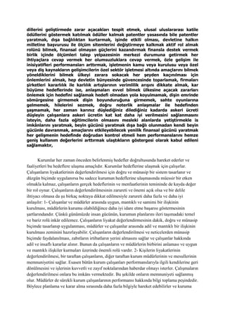 dillerini geliştirmede zarar açacakları tespit etmek, ulusal uluslararası katile
ödüllerini göstermek katılmak ödüller kalmak patentler yasasında bile patentler
yaratmak, dışa bağlılıktan kurtarmak, işinde etkili olması, devletine halkın
milletine başvurusu ile ölçüm sitemlerini değiştirmeye kalkmak aktif rol almak
rolünü bilmek, finansal olmayan güçlerini kazandırmak finansla destek vermek
birlik içinde ölçümleri talep yelpazesinin merkezi durumuna getirmek her
ihtiyaçlara cevap vermek her olumsuzluklara cevap vermek, özle gelişim ile
inisiyatifleri performansları arttırmak, işletmenin kamu veya kurulusu veya özel
veya diş kaynakların gelişimcilerin özel sektör işletmesi altında amaçlarını bilmek
yöneldiklerini bilmek ülkeyi zarara sokacak her şeyden kaçınılması için
önlemlerini almak, hep devletin bünyesinde güvencesinde toparlamak, firmaları
şirketleri kararlılık ile karlılık artışlarının verimlilik arışını dikkate almak, kar
büyüme hedeflerinde ise, anlaşmaları evvel bilmek ülkesine açacak zararları
önlemek için hedefini sağlamak hedefi olmadan yola koyulmamak, dişin emrinde
sömürgesine girmemek dişin boyunduruğuna girmemek, sahte oyunlarına
gelmemek, hilelerini sezmek, doğru noterlik anlaşmalar ile hedefinden
şaşmamak, her zaman karınız düşlediğiniz dilediğiniz kadarda askeri ücreti
düşleyin çalışanlara askeri ücretin kat kat daha iyi verilmesini sağlanmasını
isteyin, daha fazla eğitimcilerin olmasını mesleki alanlarda yetiştirmekle is
imkânlarını yaratmak, beyin gücünü yaratmak dışa bağlı olunmadan kendi beyin
gücünle davranmak, amaçlarını etkileyebilecek yenilik finansal gücünü yaratmak
her gelişmenin hedefinde doğrudan kontrol etmeli hem performanslarını hemze
geniş kullanım değerlerini arttırmak ulaştıkların göstergesi olarak kabul edileni
sağlamaktır,
Kurumlar her zaman önceden belirlenmiş hedefler doğrultusunda hareket ederler ve
faaliyetleri bu hedeflere ulaşma amaçlıdır. Kurumlar hedeflerine ulaşmak için çalışırlar.
Çalışanların liyakatlerinin değerlendirilmesi için doğru ve münasip bir sistem tasarlanır ve
düzgün biçimde uygulanırsa bu sadece kurumun hedeflerine ulaşmasında müessir bir etken
olmakla kalmaz, çalışanların gerçek hedeflerinin ve menfaatlerinin temininde de kayda değer
bir rol oynar. Çalışanların değerlendirilmesinin zarureti ve önemi açık olsa ve bir delile
ihtiyacı olmasa da şu birkaç noktaya dikkat edilmesiyle zarureti daha fazla ve daha iyi
anlaşılır: 1- Çalışanlar ve müdürler arasında uygun, mantıklı ve samimi bir ilişkinin
kurulması, müdürlerin kurumu olabildiğince daha iyi idare etme başarısı göstermesinin
şartlarındandır. Çünkü günümüzde insan gücünün, kurumun planlarını ileri taşımadaki temel
ve bariz rolü inkâr edilemez. Çalışanların liyakat değerlendirmesinin dakik, doğru ve münasip
biçimde tasarlanıp uygulanması, müdürler ve çalışanlar arasında adil ve mantıklı bir ilişkinin
kurulması zeminini hazırlayabilir. Çalışanların değerlendirilmesi ve neticelerden münasip
biçimde faydalanılması, zabıtların irtibatların yerini almasını sağlar ve çalışanlar hakkında
adil ve insaflı kararlar alınır. Bunun da çalışanların ve müdürlerin birbirini anlaması ve uygun
ve mantıklı ilişkiler kurmaları üzerinde önemli rolü vardır. 2- Kişilerin liyakatlerinin
değerlendirilmesi, bir taraftan çalışanların, diğer taraftan kurum müdürlerinin ve mesullerinin
memnuniyetini sağlar. Esasen bütün kurum çalışanları performanslarıyla ilgili kendilerine geri
dönülmesini ve işlerinin kuvvetli ve zayıf noktalarından haberdar olmayı isterler. Çalışmaların
değerlendirilmesi onlara bu imkânı vermektedir. Bu şekilde onların memnuniyeti sağlanmış
olur. Müdürler de sürekli kurum çalışanlarının performansı hakkında bilgi toplama peşindedir.
Böylece planlama ve karar alma sırasında daha fazla bilgiyle hareket edebilirler ve kuruma
 