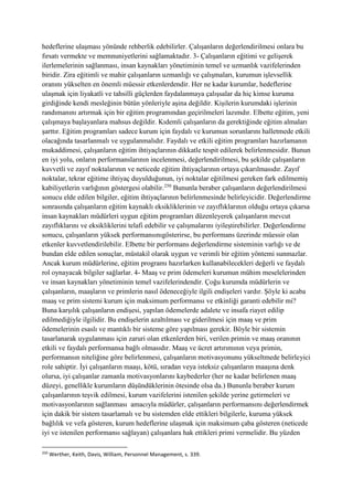hedeflerine ulaşması yönünde rehberlik edebilirler. Çalışanların değerlendirilmesi onlara bu
fırsatı vermekte ve memnuniyetlerini sağlamaktadır. 3- Çalışanların eğitimi ve gelişerek
ilerlemelerinin sağlanması, insan kaynakları yönetiminin temel ve uzmanlık vazifelerinden
biridir. Zira eğitimli ve mahir çalışanların uzmanlığı ve çalışmaları, kurumun işlevsellik
oranını yükselten en önemli müessir etkenlerdendir. Her ne kadar kurumlar, hedeflerine
ulaşmak için liyakatli ve tahsilli güçlerden faydalanmaya çalışsalar da hiç kimse kuruma
girdiğinde kendi mesleğinin bütün yönleriyle aşina değildir. Kişilerin kurumdaki işlerinin
randımanını artırmak için bir eğitim programından geçirilmeleri lazımdır. Elbette eğitim, yeni
çalışmaya başlayanlara mahsus değildir. Kıdemli çalışanların da gerektiğinde eğitim almaları
şarttır. Eğitim programları sadece kurum için faydalı ve kurumun sorunlarını halletmede etkili
olacağında tasarlanmalı ve uygulanmalıdır. Faydalı ve etkili eğitim programları hazırlamanın
mukaddimesi, çalışanların eğitim ihtiyaçlarının dikkatle tespit edilerek belirlenmesidir. Bunun
en iyi yolu, onların performanslarının incelenmesi, değerlendirilmesi, bu şekilde çalışanların
kuvvetli ve zayıf noktalarının ve neticede eğitim ihtiyaçlarının ortaya çıkarılmasıdır. Zayıf
noktalar, tekrar eğitime ihtiyaç duyulduğunun, iyi noktalar eğitilmesi gereken fark edilmemiş
kabiliyetlerin varlığının göstergesi olabilir.250
Bununla beraber çalışanların değerlendirilmesi
sonucu elde edilen bilgiler, eğitim ihtiyaçlarının belirlenmesinde belirleyicidir. Değerlendirme
sonrasında çalışanların eğitim kaynaklı eksikliklerinin ve zayıflıklarının olduğu ortaya çıkarsa
insan kaynakları müdürleri uygun eğitim programları düzenleyerek çalışanların mevcut
zayıflıklarını ve eksikliklerini telafi edebilir ve çalışmalarını iyileştirebilirler. Değerlendirme
sonucu, çalışanların yüksek performansınıgösterirse, bu performans üzerinde müessir olan
etkenler kuvvetlendirilebilir. Elbette bir performans değerlendirme sisteminin varlığı ve de
bundan elde edilen sonuçlar, müstakil olarak uygun ve verimli bir eğitim yöntemi sunmazlar.
Ancak kurum müdürlerine, eğitim programı hazırlarken kullanabilecekleri değerli ve faydalı
rol oynayacak bilgiler sağlarlar. 4- Maaş ve prim ödemeleri kurumun mühim meselelerinden
ve insan kaynakları yönetiminin temel vazifelerindendir. Çoğu kurumda müdürlerin ve
çalışanların, maaşların ve primlerin nasıl ödeneceğiyle ilgili endişeleri vardır. Şöyle ki acaba
maaş ve prim sistemi kurum için maksimum performansı ve etkinliği garanti edebilir mi?
Buna karşılık çalışanların endişesi, yapılan ödemelerde adalete ve insafa riayet edilip
edilmediğiyle ilgilidir. Bu endişelerin azaltılması ve giderilmesi için maaş ve prim
ödemelerinin esaslı ve mantıklı bir sisteme göre yapılması gerekir. Böyle bir sistemin
tasarlanarak uygulanması için zaruri olan etkenlerden biri, verilen primin ve maaş oranının
etkili ve faydalı performansa bağlı olmasıdır. Maaş ve ücret artırımının veya primin,
performansın niteliğine göre belirlenmesi, çalışanların motivasyonunu yükseltmede belirleyici
role sahiptir. İyi çalışanların maaşı, kötü, sıradan veya isteksiz çalışanların maaşına denk
olursa, iyi çalışanlar zamanla motivasyonlarını kaybederler (her ne kadar belirlenen maaş
düzeyi, genellikle kurumların düşündüklerinin ötesinde olsa da.) Bununla beraber kurum
çalışanlarının teşvik edilmesi, kurum vazifelerini istenilen şekilde yerine getirmeleri ve
motivasyonlarının sağlanması amacıyla müdürler, çalışanların performansını değerlendirmek
için dakik bir sistem tasarlamalı ve bu sistemden elde ettikleri bilgilerle, kuruma yüksek
bağlılık ve vefa gösteren, kurum hedeflerine ulaşmak için maksimum çaba gösteren (neticede
iyi ve istenilen performansı sağlayan) çalışanlara hak ettikleri primi vermelidir. Bu yüzden
250
Werther, Keith, Davis, William, Personnel Management, s. 339.
 