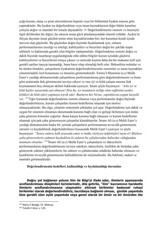 çoğu kurum, maaş ve prim artırımlarının hepsini veya bir bölümünü liyakat esasına göre
yapmaktadır. Bu liyakat ise değerlendirme veya insan kaynaklarının diğer bütün kararları
yoluyla doğru ve mantıklı bir temele dayanabilir. 5- Değerlendirmenin zarureti ve önemiyle
ilgili delillerden bir diğeri, bu sürecin insan gücü planlamasındaki önemli rolüdür. Açıktır ki
ihtiyaç duyulan insan gücünü temin etme kaynaklarından biri, her kurumun kendi içinde
mevcut olan güçlerdir. Bu güçlerden doğru biçimde faydalanmak için, onların
performanslarının niceliği ve niteliği, kabiliyetleri ve becerileri doğru bir şekilde tespit
edilmeli ve haklarında gerekli olan bilgiler toplanmalıdır. Değerlendirme sistemi doğru ve
dakik biçimde tasarlanıp uygulandığında elde edilen bilgiler kurum içindeki güçlerin
kabiliyetlerini ve becerilerini ortaya çıkarır ve neticede kişinin daha üst bir makama terfi için
gerekli şartları taşıyıp taşımadığı, buna hazır olup olmadığı belli olur. Bahsedilen noktalar ve
bu türden örnekler, çalışanların liyakatinin değerlendirilmesinin zaruretini ve insan kaynakları
yönetimindeki özel konumunu ve önemini göstermektedir. Emiru’l-Muminin (a.s) Malik
Eşter’e yazdığı ahitnamesinde çalışanlarını performanslarına göre değerlendirmesini ve buna
göre aralarında fark gözetmesini tavsiye ediyor ve onu iyi ve kötü çalışan arasına fark
koymamanın hoş olmayan akıbeti hakkında uyarıyor. İmam şöyle buyuruyor: “Asla iyi ve
kötü kişiler nazarında eşit olmasın! Zira bu, iyi insanların iyiliğe olan rağbetini azaltır,
kötüleri de kötü işleri yapmaya teşvik eder. Bunların her birine, yaptıklarına uygun karşılık
ver.”251
Eğer kurumda değerlendirme sistemi olmazsa veya performanslar doğru biçimde
değerlendirilmezse, kurum çalışanları kurum hedeflerine ulaşmak için motive
olmayacaklardır. Bu olgu, yönetim sisteminin çöküşüne yol açar. Değerlendirme için dakik ve
uygun bir sistemin olmaması durumunda kuruma bağlı olan ve gelişip ilerlemesi için üstün
çaba gösteren kimseler soğurlar. Buna karşın kuruma bağlı olmayan ve kurum hedeflerine
ulaşmak için pek çaba göstermeyen çalışanlar küstahlaşırlar. İmam Ali (a.s) Malik Eşter’e
yazdığı ahitnamesinin başka bir yerinde çalışanların performansına teveccüh göstermenin
zarureti ve kaydedilerek değerlendirilmesi hususunda Malik Eşter’i uyarıyor ve şöyle
buyuruyor: “Sonra onlara halk arasında emin ve hakkı söyleyen müfettişleri tayin et! Böylece
çaba gösterenlerin zahmeti kaydedilsin ki onların bu çabalarından haberdar olduğundan
mutmain olsunlar.”252
İmam Ali (a.s) Malik Eşter’e çalışanların ve idarecilerin
performanslarını değerlendirmesini tavsiye ederken, idarecilerin, özellikle de fazladan çaba
göstererek zahmet yüklenenlerin, bu zahmet ve çabalarından müdürün haberdar olmasını ve
kendilerine teveccüh göstermesini beklediklerini de söylemektedir. Bu beklenti, makul ve
mantıklı görünmektedir.
Değerlendirmenin hedefleri, kullanıldığı ve faydalanıldığı durumlar
Doğru yol bağlanan yoluna ilim ile Bilgi’yi ifade eder, ilimlerin aşamasında
sınıflandırılması disiplinleri terimlerindir, dile getirile, "ilim" kavramının hareketle
ilimlerin sınıflandırılmasına ulaşmaktır zihinsel birikimler bedensel ruhsal
birikimler olarak değerlendirebiliriz, tecrübeye bağlamlı olması, günlük yaşantıda
bize gerekli olan aylık yaşantıda veya genel olarak bir ömür ve bir ömürden öte
251
Nehcu’l-Belağa, 53. Mektup.
252
Tuhefu’l-Ukul, s. 129.
 