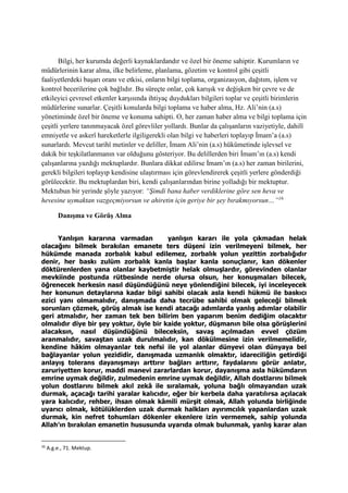 Bilgi, her kurumda değerli kaynaklardandır ve özel bir öneme sahiptir. Kurumların ve
müdürlerinin karar alma, ilke belirleme, planlama, gözetim ve kontrol gibi çeşitli
faaliyetlerdeki başarı oranı ve etkisi, onların bilgi toplama, organizasyon, dağıtım, işlem ve
kontrol becerilerine çok bağlıdır. Bu süreçte onlar, çok karışık ve değişken bir çevre ve de
etkileyici çevresel etkenler karşısında ihtiyaç duydukları bilgileri toplar ve çeşitli birimlerin
müdürlerine sunarlar. Çeşitli konularda bilgi toplama ve haber alma, Hz. Ali’nin (a.s)
yönetiminde özel bir öneme ve konuma sahipti. O, her zaman haber alma ve bilgi toplama için
çeşitli yerlere tanınmayacak özel görevliler yollardı. Bunlar da çalışanların vaziyetiyle, dahilî
emniyetle ve askerî hareketlerle ilgiligerekli olan bilgi ve haberleri toplayıp İmam’a (a.s)
sunarlardı. Mevcut tarihî metinler ve deliller, İmam Ali’nin (a.s) hükümetinde işlevsel ve
dakik bir teşkilatlanmanın var olduğunu gösteriyor. Bu delillerden biri İmam’ın (a.s) kendi
çalışanlarına yazdığı mektuplardır. Bunlara dikkat edilirse İmam’ın (a.s) her zaman birilerini,
gerekli bilgileri toplayıp kendisine ulaştırması için görevlendirerek çeşitli yerlere gönderdiği
görülecektir. Bu mektuplardan biri, kendi çalışanlarından birine yolladığı bir mektuptur.
Mektubun bir yerinde şöyle yazıyor: “Şimdi bana haber verdiklerine göre sen heva ve
hevesine uymaktan vazgeçmiyorsun ve ahiretin için geriye bir şey bırakmıyorsun…”16
Danışma ve Görüş Alma
Yanlışın kararına varmadan yanlışın kararı ile yola çıkmadan helak
olacağını bilmek bırakılan emanete ters düşeni izin verilmeyeni bilmek, her
hükümde manada zorbalık kabul edilemez, zorbalık yolun yezittin zorbalığıdır
denir, her baskı zulüm zorbalık kanla başlar kanla sonuçlanır, kan dökenler
döktürenlerden yana olanlar kaybetmiştir helak olmuşlardır, görevinden olanlar
mevkiinde postunda rütbesinde nerde olursa olsun, her konuşmaları bilecek,
öğrenecek herkesin nasıl düşündüğünü neye yönlendiğini bilecek, iyi inceleyecek
her konunun detaylarına kadar bilgi sahibi olacak asla kendi hükmü ile baskıcı
ezici yanı olmamalıdır, danışmada daha tecrübe sahibi olmak geleceği bilmek
sorunları çözmek, görüş almak ise kendi atacağı adımlarda yanlış adımlar olabilir
geri atmalıdır, her zaman tek ben bilirim ben yaparım benim dediğim olacaktır
olmalıdır diye bir şey yoktur, öyle bir kaide yoktur, düşmanın bile olsa görüşlerini
alacaksın, nasıl düşündüğünü bileceksin, savaş açılmadan evvel çözüm
aranmalıdır, savaştan uzak durulmalıdır, kan dökülmesine izin verilmemelidir,
kendine hâkim olmayanlar tek nefsi ile yol alanlar dünyevi olan dünyaya bel
bağlayanlar yolun yezididir, danışmada uzmanlık olmaktır, idareciliğin getirdiği
anlayış tolerans dayanışmayı arttırır bağları arttırır, faydalarını görür anlatır,
zaruriyetten korur, maddi manevi zararlardan korur, dayanışma asla hükümdarın
emrine uymak değildir, zulmedenin emrine uymak değildir, Allah dostlarını bilmek
yolun dostlarını bilmek akıl zekâ ile sıralamak, yoluna bağlı olmayandan uzak
durmak, açacağı tarihi yaralar kalıcıdır, eğer bir kerbela daha yaratılırsa açılacak
yara kalıcıdır, rehber, ihsan olmak kâmili mürşit olmak, Allah yolunda birliğinde
uyarıcı olmak, kötülüklerden uzak durmak halkları ayırımcılık yapanlardan uzak
durmak, kin nefret tohumları dökenler ekenlere izin vermemek, sahip yolunda
Allah’ın bırakılan emanetin hususunda uyarıda olmak bulunmak, yanlış karar alan
16
A.g.e., 71. Mektup.
 