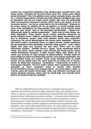 yardımcı olur. Peygambere gönderilen vahiy olduğuna göre, buradaki ilmin, vahiy
olması gerekir. Gerçekten de Kur’an’da birçok yerde ilim, vahiyle gelen bilgiye
delalet etmektedir: "Kim, ilim geldikten sonra seninle mücadele ederse, ona söyle
de...";"Geçmiş Peygamberlere, kitaplarımızı kendi dilleriyle indirdiğimiz gibi, sana
da hikmetlerle dolu Kur’an’ı Arapça olarak indirdik. Eğer sana ilim gönderildiği
halde inanmayanların heveslerine uyarsan, Allah'a karşı ne bir dostun, ne de bir
koruyucun bulunur"; .Bu Kur’an, ancak Allah’ın ilmi ile indirilmiştir" "Şüphesiz ki,
biz onlara, inanan bir topluluk için bir yol gösterici ve rahmet kaynağı olmak
üzere, ilimle açıkladığımız bir kitap getirdik. İlmin, bilgi olarak önemini ortaya
koyan bu ayet, vahyin "belli bir ilmi getirdiğini belirtmektedir. "Kitabu'l-ilm"
bölümlerinde aşikâr bir şekilde sergilenmiştir. "Allah, kime bir iyilik dilerse, onu
dinde bilginleştirir "İman edenler, bunun, Rableri tarafından gönderilen bir
gerçek olduğunu bilirler "Doğrusu zulmedenler hiçbir bilgiye dayanmadan kendi
arzu ve heveslerine uydular „onlar lanet halkasını alanlar yolun yezitleridir,
(münevver) ilim olarak adlandırdığımız ilmî tutuma işaret etmektedir. "Rahman
olan Allah’ın kulları, yeryüzünde tevazu ve vakarla yürürler. Cahiller kendilerine
laf atıp sataştıkları zaman aldırmadan, ‘selametle' deyip geçerler." "cahil", sadece
bilgisiz olan değil, ayni zamanda ilmi olup vahyi, ilmine iman ile nüfuz
ettiremeyen kimsedir. Özellikle Kur’an’ın "gaybe" olarak adlandırdığı Allah’ın
varlığı, zatı, ahiret, vahyin mahiyeti, insan hürriyeti gibi birçok konular sadece
vahiyle bilinebilecek konulardır. O halde bunların bilgisi vahyi ilimdir; bu da
vahyin ayni zamanda bir bilgi içerdiğini de göstermektedir. Temelde ahlâkî bir
boyut olduğu için bütün bu faydasız bilgi uyarıları, insan tarafına çekilmelidir. Zira
faydasız bilgiyi üreten yine insandır. Ancak vahyin bildirdiği ilimde bu özellik
olamaz. Zira bu şekilde gelen ilim, bizatı kendi Bin bir donda olan ol Hızırdır,
adındır. Bu ahlâkî yönü vurgulayan, zikredebiliriz: " Tebliğ ilminin, en önemli ve
temel gayesi, hidayettir. "Kur’an’ın vazife-i asliyesi, daire-i ubudiyetin kemal at ve
sühunetini ve daire-i ubudiyetin vesait ve ahvalini talim etmektir
Kur’ân’inhakâikine çıkmaya bana basamak oldular. Kur’an’dan gelen o Sözler ve
o Nurlar, yalnız aklî mesaili-i ilmiye değil, kalbî, ruhî, hâlimesin-i imaniyedir ayni
anlayış içerisinde yapılması, sadece ilmin bir gereği değil, ayni zamanda bizzat
İslam’ın bir âlimde aradığı ilim özelliğidir.
Daha önce değerlendirmenin, kurumun devamı ve çalışanların motivasyonunun
sağlanması için temel ihtiyaçlardan biri olduğu söylendi. Bu süreç, çeşitli hedefleri olan bir
süreçtir ve neticeleri, yani performans değerlendirmesi neticesinde elde edilen bilgiler, birçok
durumda kullanılır. Kullanıldığı bazı durumlar şunlardır: 1- Çalışanların eğitim ihtiyaçlarının
belirlenmesi: Performans değerlendirmesi için uygun bir sistemin uygulamaya koyulması,
kurum çalışanlarının eğitim ihtiyaçlarıyla ilgili önemli bilgiler müdürlerin ihtiyarına sunar.
Bununla beraber kurumların genellikle çalışanların performanslarının değerlendirilmesinden
bekledikleri, onların eğitim ihtiyaçlarının belirlenmesidir. Bir ankette katılımcıların yüzde
90’ı, kurumlarının değerlendirme verilerini çalışanlarının eğitim ihtiyaçlarını belirlemek için
kullandıklarını söylemişlerdir.253
2- Personel kararları için ölçü belirlenmesi: Performans
253
Bernardin, John, Russell, Joyce, Human Resource Management, s. 380.
 