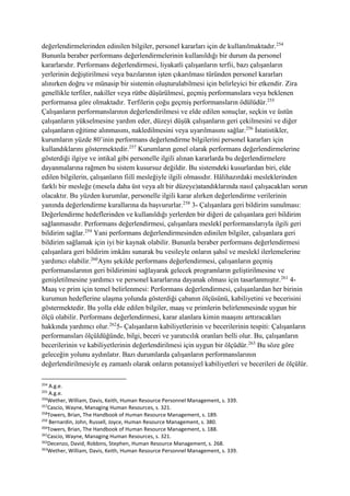 değerlendirmelerinden edinilen bilgiler, personel kararları için de kullanılmaktadır.254
Bununla beraber performans değerlendirmelerinin kullanıldığı bir durum da personel
kararlarıdır. Performans değerlendirmesi, liyakatli çalışanların terfii, bazı çalışanların
yerlerinin değiştirilmesi veya bazılarının işten çıkarılması türünden personel kararları
alınırken doğru ve münasip bir sistemin oluşturulabilmesi için belirleyici bir etkendir. Zira
genellikle terfiler, nakiller veya rütbe düşürülmesi, geçmiş performanslara veya beklenen
performansa göre olmaktadır. Terfilerin çoğu geçmiş performansların ödülüdür.255
Çalışanların performanslarının değerlendirilmesi ve elde edilen sonuçlar, seçkin ve üstün
çalışanların yükselmesine yardım eder, düzeyi düşük çalışanların geri çekilmesini ve diğer
çalışanların eğitime alınmasını, nakledilmesini veya uyarılmasını sağlar.256
İstatistikler,
kurumların yüzde 80’inin performans değerlendirme bilgilerini personel kararları için
kullandıklarını göstermektedir.257
Kurumların genel olarak performans değerlendirmelerine
gösterdiği ilgiye ve intikal gibi personelle ilgili alınan kararlarda bu değerlendirmelere
dayanmalarına rağmen bu sistem kusursuz değildir. Bu sistemdeki kusurlardan biri, elde
edilen bilgilerin, çalışanların fiilî mesleğiyle ilgili olmasıdır. Hâlihazırdaki mesleklerinden
farklı bir mesleğe (mesela daha üst veya alt bir düzeye)atandıklarında nasıl çalışacakları sorun
olacaktır. Bu yüzden kurumlar, personelle ilgili karar alırken değerlendirme verilerinin
yanında değerlendirme kurallarına da başvururlar.258
3- Çalışanlara geri bildirim sunulması:
Değerlendirme hedeflerinden ve kullanıldığı yerlerden bir diğeri de çalışanlara geri bildirim
sağlanmasıdır. Performans değerlendirmesi, çalışanlara meslekî performanslarıyla ilgili geri
bildirim sağlar.259
Yani performans değerlendirmesinden edinilen bilgiler, çalışanlara geri
bildirim sağlamak için iyi bir kaynak olabilir. Bununla beraber performans değerlendirmesi
çalışanlara geri bildirim imkânı sunarak bu vesileyle onların şahsî ve meslekî ilerlemelerine
yardımcı olabilir.260
Aynı şekilde performans değerlendirmesi, çalışanların geçmiş
performanslarının geri bildirimini sağlayarak gelecek programların geliştirilmesine ve
genişletilmesine yardımcı ve personel kararlarına dayanak olması için tasarlanmıştır.261
4-
Maaş ve prim için temel belirlenmesi: Performans değerlendirmesi, çalışanlardan her birinin
kurumun hedeflerine ulaşma yolunda gösterdiği çabanın ölçüsünü, kabiliyetini ve becerisini
göstermektedir. Bu yolla elde edilen bilgiler, maaş ve primlerin belirlenmesinde uygun bir
ölçü olabilir. Performans değerlendirmesi, karar alanlara kimin maaşını arttıracakları
hakkında yardımcı olur.262
5- Çalışanların kabiliyetlerinin ve becerilerinin tespiti: Çalışanların
performansları ölçüldüğünde, bilgi, beceri ve yaratıcılık oranları belli olur. Bu, çalışanların
becerilerinin ve kabiliyetlerinin değerlendirilmesi için uygun bir ölçüdür.263
Bu söze göre
geleceğin yolunu aydınlatır. Bazı durumlarda çalışanların performanslarının
değerlendirilmesiyle eş zamanlı olarak onların potansiyel kabiliyetleri ve becerileri de ölçülür.
254
A.g.e.
255
A.g.e.
256
Wether, William, Davis, Keith, Human Resource Personnel Management, s. 339.
257
Cascio, Wayne, Managing Human Resources, s. 321.
258
Towers, Brian, The Handbook of Human Resource Management, s. 189.
259
Bernardin, John, Russell, Joyce, Human Resource Management, s. 380.
260
Towers, Brian, The Handbook of Human Resource Management, s. 188.
261
Cascio, Wayne, Managing Human Resources, s. 321.
262
Decenzo, David, Robbins, Stephen, Human Resource Management, s. 268.
263
Wether, William, Davis, Keith, Human Resource Personnel Management, s. 339.
 