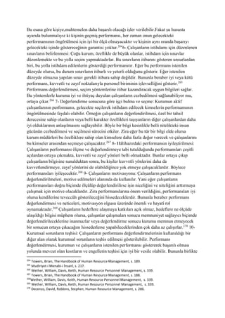 Bu esasa göre kişiye,muhtemelen daha başarılı olacağı işler verilebilir.Fakat şu hususta
uyarıda bulunmalıyız ki kişinin geçmiş performansı, her zaman onun gelecekteki
performansının öngörülmesi için iyi bir ölçü olmayacaktır ve kişinin aynı oranda başarıyı
gelecekteki işinde göstereceğinin garantisi yoktur.264
6- Çalışanların istihdamı için düzenlenen
sınavların belirlenmesi: Çoğu kurum, özellikle de büyük olanlar, istihdam için sınavlar
düzenlemekte ve bu yolla seçim yapmaktadırlar. Bu sınavların itibarını gösteren unsurlardan
biri, bu yolla istihdam edilenlerin gösterdiği performanstır. Eğer bu performans istenilen
düzeyde olursa, bu durum sınavların itibarlı ve yeterli olduğunu gösterir. Eğer istenilen
düzeyde olmazsa yapılan sınav gerekli itibara sahip değildir. Bununla beraber iyi veya kötü
performans, kuvvetli ve zayıf noktalarıyla personel biriminin işlevselliğini gösterir.265
Performans değerlendirmesi, seçim yöntemlerine itibar kazandıracak uygun bilgileri sağlar.
Bu yöntemlerle kuruma iyi ve ihtiyaç duyulan çalışanların cezbedilmesi sağlanabiliyor mu,
ortaya çıkar.266
7- Değerlendirme sonucuna göre işçi bulma ve seçme: Kurumun aktif
çalışanlarının performansı, gelecekte seçilerek istihdam edilecek kimselerin performansının
öngörülmesinde faydalı olabilir. Örneğin çalışanların değerlendirilmesi, özel bir tahsil
derecesine sahip olanların veya belli karakter özellikleri taşıyanların diğer çalışanlardan daha
iyi olduklarının anlaşılmasını sağlayabilir. Böyle bir bilgi kesinlikle belli nitelikteki insan
gücünün cezbedilmesi ve seçilmesi sürecini etkiler. Zira eğer bu tür bir bilgi elde olursa
kurum müdürleri bu özelliklere sahip olan kimselere daha fazla değer verecek ve çalışanlarını
bu kimseler arasından seçmeye çalışacaktır.267
8- Hâlihazırdaki performansın iyileştirilmesi:
Çalışanların performansı ölçme ve değerlendirmeye tabi tutulduğunda performansları çeşitli
açılardan ortaya çıkmakta, kuvvetli ve zayıf yönleri belli olmaktadır. Bunlar ortaya çıkıp
çalışanların bilgisine sunulduktan sonra, bu kişiler kuvvetli yönlerini daha da
kuvvetlendirmeye, zayıf yönlerini de olabildiğince yok etmeye çalışacaklardır. Böylece
performansları iyileşecektir.268
9- Çalışanların motivasyonu: Çalışanların performans
değerlendirilmeleri, motive edilmeleri alanında da kullanılır. Yani eğer çalışanların
performansları doğru biçimde ölçülüp değerlendirilirse işin niceliğini ve niteliğini arttırmaya
çalışmak için motive olacaklardır. Zira performanslarına önem verildiğini, performansları iyi
olursa kendilerine teveccüh gösterileceğini hissedeceklerdir. Bununla beraber performans
değerlendirmesi ve neticeleri, motivasyon olgusu üzerinde önemli ve hayatî rol
oynamaktadır.269
Çalışanların hedeflere ulaşmaya katkıları açık olmaz, hedeflere ne ölçüde
ulaşıldığı bilgisi müphem olursa, çalışanlar çalışmaları sonucu memnuniyet sağlayıcı biçimde
değerlendirileceklerine inanmazlar veya değerlendirme sonucu kurumu memnun etmeyecek
bir sonucun ortaya çıkacağını hissederlerse yapabileceklerinden çok daha az çalışırlar.270
10-
Kurumsal sorunların teşhisi: Çalışanların performans değerlendirmelerinin kullanıldığı bir
diğer alan olarak kurumsal sorunların teşhis edilmesi gösterilebilir. Performans
değerlendirmesi, kurumun ve çalışanların istenilen performansı göstererek başarılı olması
yolunda mevcut olan kısıtların ve engellerin teşhisi için iyi bir vesile olabilir. Bununla birlikte
264
Towers, Brian, The Handbook of Human Resource Management, s. 189.
265
Mudiriyet-i Menabi-i İnsanî, s. 217.
266
Wether, William, Davis, Keith, Human Resource Personnel Management, s. 339.
267
Towers, Brian, The Handbook of Human Resource Management, s. 188.
268
Wether, William, Davis, Keith, Human Resource Personnel Management, s. 339.
269
Wether, William, Davis, Keith, Human Resource Personnel Management, s. 339.
270
Decenzo, David, Robbins, Stephen, Human Resource Management, s. 286.
 