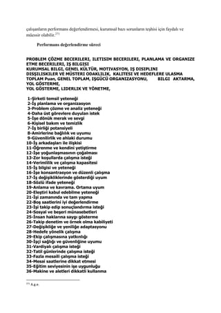 çalışanların performans değerlendirmesi, kurumsal bazı sorunların teşhisi için faydalı ve
müessir olabilir.271
Performans değerlendirme süreci
PROBLEM ÇÖZME BECERILERI, ILETISIM BECERILERI, PLANLAMA VE ORGANIZE
ETME BECERILERI, IŞ BILGISI
KURUMSAL BILGI, GENEL KÜLTÜR, MOTIVASYON, IŞ DISIPLINI
DISŞILISKILER VE MÜSTERI ODAKLILIK, KALITESI VE HEDEFLERE ULASMA
TOPLAM Puan, GENEL TOPLAM, IŞGÜCÜ ORGANIZASYONU, BILGI AKTARMA,
YOL GÖSTERME,
YOL GÖSTERME, LIDERLIK VE YÖNETME,
1-Şirketi temsil yeteneği
2-İş planlama ve organizasyon
3-Problem çözme ve analiz yeteneği
4-Daha üst görevlere duyulan istek
5-İşe dönük merak ve sevgi
6-Kişisel bakım ve temizlik
7-İş birliği potansiyeli
8-Amirlerine bağlılık ve uyumu
9-Güvenilirlik ve ahlaki durumu
10-İş arkadaşları ile ilişkisi
11-Öğrenme ve kendini yetiştirme
12-İşe yoğunlaşmasının çoğalması
13-Zor koşullarda çalışma isteği
14-Verimlilik ve çalışma kapasitesi
15-İş bilgisi ve yeteneği
16-İşe konsantrasyon ve düzenli çalışma
17-İş değişikliklerinde gösterdiği uyum
18-Sözlü ifade yeteneği
19-Anlama ve kavrama. Ortama uyum
20-Eleştiri kabul edebilme yeteneği
21-İşi zamanında ve tam yapma
22-Boş saatlerini iyi değerlendirme
23-İşi takip edip sonuçlandırma isteği
24-Sosyal ve beşeri münasebetleri
25-İnsan haklarına saygı gösterme
26-Takip denetim ve örnek olma kabiliyeti
27-Değişikliğe ve yeniliğe adaptasyonu
28-Hedefe yönelik çalışma
29-Ekip çalışmasına yatkınlığı
30-İşçi sağlığı ve güvenliğine uyumu
31-Vardiyalı çalışma isteği
32-Tatil günlerinde çalışma isteği
33-Fazla mesaili çalışma isteği
34-Mesai saatlerine dikkat etmesi
35-Eğitim seviyesinin işe uygunluğu
36-Makine ve aletleri dikkatli kullanma
271
A.g.e.
 