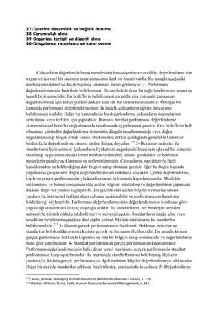 37-İşyerine devamlılık ve bağlılık durumu
38-Sorumluluk alma
39-Organize, tertipli ve düzenli olma
40-Dosyalama, raporlama ve karar verme
Çalışanların değerlendirilmesi meselesinin hassasiyetine teveccühle, değerlendirme için
uygun ve işlevsel bir sistemin tasarlanmasının özel bir önemi vardır. Bu amaçla aşağıdaki
merhalelerin kâmil ve dakik biçimde izlenmesi zaruri görünüyor. 1- Performans
değerlendirmesinin hedefinin belirlenmesi: İlk merhalede önce bu değerlendirmenin amacı ve
hedefi belirlenmelidir. Bu hedeflerin belirlenmesi zaruridir zira çok nadir çalışanları
değerlendirmek için bütün yönleri dikkate alan tek bir sistem belirlenebilir. Örneğin bir
kurumda performans değerlendirmesinin ilk hedefi, çalışanların eğitim ihtiyacının
belirlenmesi olabilir. Diğer bir kurumda ise bu değerlendirme çalışanların ödemelerinin
arttırılması veya terfileri için yapılabilir. Bununla beraber performans değerlendirme
sisteminin özel hedefler doğrultusunda tasarlanarak uygulanması gerekir. Zira hedeflerin belli
olmaması yüzünden değerlendirme sisteminin düzgün tasarlanamadığı veya doğru
uygulanamadığı birçok örnek vardır. Bu konulara dikkat edildiğinde genellikle kurumlar
birden fazla değerlendirme sistemi türüne ihtiyaç duyarlar.272
2- Beklenen neticeler ile
standartların belirlenmesi: Çalışanların liyakatinin değerlendirilmesi için işlevsel bir sistemin
tasarlanıp uygulanmasındaki temel merhalelerden biri, olması gerekenler ve beklenen
neticelerin güzelce açıklanması ve netleştirilmesidir. Çalışanların, vazifeleriyle ilgili
kendilerinden ne beklendiğine dair bilgiye sahip olmaları gerekir. Eğer bu doğru biçimde
yapılmazsa çalışanların doğru değerlendirilmeleri imkânsız olacaktır. Çünkü değerlendirme,
kişilerin gerçek performanslarıyla kendilerinden beklenenin kıyaslanmasıdır. Mesleğin
incelenmesi ve bunun sonucunda elde edilen bilgiler, müdürlere ve değerlendirme yapanlara
dikkate değer bir yardım sağlayabilir. Bu şekilde elde edilen bilgiler ve meslek tanımı
yardımıyla, işin temel faaliyet alanı çalışana açıklanabilir ve performansının kendisine
bildirileceği söylenebilir. Performans değerlendirmesinin değerlendirmenin kendisine göre
yapılacağı standartlara ihtiyaç duyduğu açıktır. Bu standartların, her mesleğin istenilen
neticesiyle irtibatlı olduğu takdirde meyve vereceği açıktır. Standartların isteğe göre veya
tesadüfen belirlenemeyeceğine dair şüphe yoktur. Meslek incelenerek bu standartlar
belirlenmelidir.273
3- Kişinin gerçek performansının ölçülmesi: Beklenen neticeler ve
standartlar belirlendikten sonra kişinin gerçek performansı ölçülmelidir. Bu amaçla kişinin
gerçek performansı hakkında kapsamlı ve tam bir bilgiye sahip olunmalıdır ve değerlendirme
buna göre yapılmalıdır. 4- Standart performansla gerçek performansın kıyaslanması:
Performans değerlendirmesinin belki de en temel merhalesi, gerçek performansla standart
performansın karşılaştırılmasıdır. Bu merhalede standartların ve belirlenmiş ölçülerin
yardımıyla, kişinin gerçek performansıyla ilgili toplanan bilgiler değerlendirmeye tabi tutulur.
Diğer bir deyişle standartlar şeklinde öngörülenler, yapılanlarla kıyaslanır. 5- Değerlendirme
272
Cascio, Wayne, Managing Human Resources (Mudiriyet-i Menabi-i İnsanî), s. 219.
273
Wether, William, Davis, Keith, Human Resource Personnel Management, s. 342.
 