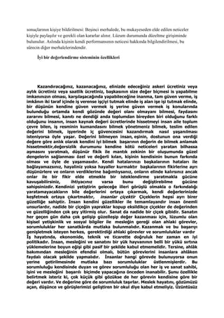sonuçlarının kişiye bildirilmesi: Beşinci merhalede, bu mukayeseden elde edilen neticeler
kişiyle paylaşılır ve gerekli olan kararlar alınır. Lüzum durumunda düzeltme girişiminde
bulunulur. Aslında kişinin kendi performansının neticesi hakkında bilgilendirilmesi, bu
sürecin diğer merhalelerindendir.
İyi bir değerlendirme sisteminin özellikleri
Kazandıracağınız, kazanacağınız, elinizde edeceğiniz askeri ücretiniz veya
aylık ücretiniz veya saatlik ücretiniz, başkasının size değer biçmesi is yapabilme
imkanınızın olması, karşılaşacağında yapabileceğine inanma, tam güven verme, iş
imkânın iki taraf içinde iş verense işçiyi tutmak elinde iş alan işe işi tutmak elinde,
bir düşünün kendine güven vermek iş yerine güven vermek iş konularında
bulunduğu ortamda kendi gözünde değeri olanı olmayanı bilmesi, faydasını
zararını bilmesi, kanıtı ne dendiği anda toplumdan bireyden biri olduğunu farklı
olduğunu insanın, insan kaynak değeri ücretlerinde hissetmeyi insan aile toplum
çevre bilen, iş resminin kumandasını bilmek yönetmeniz bilmek, teslim edilen
değerini bilmek, işyerinde iç güvencesini kazandırmak nasıl yaşanılması
isteniyorsa öyle yaşar. Değerini bilmeyen insan, eşinin, dostunun ona verdiği
değere göre anlık olarak kendini iyi bilmek başarının değerin de bilmek anlamak
hissetmektir,değersizlik durumunu kendine kötü neticeleri yaratan bilhassa
aşmasını yaratmalı, düşünür fikik ile mantık zekinin bir oluşumunda güzel
dengelerin sağlanması özel ve değerli kılan, kişinin kendisinin bunun farkında
olması ve öyle de yaşamasıdır. Kendi hatalarınızı başkalarının hataları ile
bağlayamazsınız, hayaliniz yoksa hayaller kurmaktır başkalarının fikirlerine ayrı
düşünürlere ve onların verdiklerine bağımlıysanız, onların elinde kalırsınız ancak
onlar ile bir fikir elde etmekle bir isteklendirme yaratmakla gücüne
kavuşabilirsiniz, ihtiyacınız varsa bunu değiştirebilme gücüne
sahipsinizdir. Kendinizi yetiştirin geleceğe illeri görüşlü olmakla o farkındalığı
yaratamayacakların bile değerlerini ortaya çıkarmak, kendi değerlerinizde
keşfetmek ortaya çıkartmaktır, insanlar çiçektir Çiçeklerin hepsi ayrı birer
güzelliğe sahiptir. İnsan kendini güzellikler ile temamlayandır insan önemli
unsurlardır, nadide bir çiçeğin yapraklar kopup eksildikçe çiçekler de değerinden
ve güzelliğinden çok şey yitirmiş olur. Sanat da nadide bir çiçek gibidir. Sanatın
her geçen gün daha çok gelişip güzelleşip değer kazanması için, lüzumlu olan
kişisel yetişkinlik ve sosyal bilgiler ile mesleğin gereği olan ahlaki görevler,
sorumluluklar her sanatkârda mutlaka bulunmalıdır. Kazanmak ve bu başarıyı
genişletmek isteyen herkes, gerektirdiği ahlaki görevler ve sorumluluklar vardır
İş hayatında, ekonomide, teknik ve ticarette doğruluk her zaman en iyi
politikadır. İnsan, mesleğini ve sanatını bir yük hayvanının belli bir yükü sırtına
yüklemelerine boyun eğişi gibi pasif bir şekilde kabul etmemelidir. Tersine, ahlâk
bakımından mesleğinin efendisi olmalı, bütün görevlerini insanlara ahlâken
faydalı olacak şekilde yapmalıdır. İnsanlar hangi görevde bulunuyorsa onun
yerine getirilmesinde mutlaka bazı sorumluluklar üstlenmişlerdir. Bu
sorumluluğu kendisinde duyan ve görev sorumluluğu olan her iş ve sanat sahibi,
işini ve mesleğini başarılı biçimde yapacağına önceden inanabilir. Şunu özellikle
belirtmek isteriz ki, çok küçük gibi gözükse de her görevin kendisine göre bir
değeri vardır. Ve değerine göre de sorumluluk taşırlar. Meslek hayatını, gözümüzü
açan, düşünce ve görüşlerimizi geliştiren bir okul diye kabul etmeliyiz. Üzüntüsüz
 