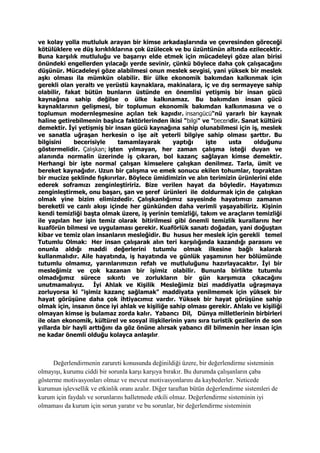 ve kolay yolla mutluluk arayan bir kimse arkadaşlarında ve çevresinden göreceği
kötülüklere ve düş kırıklıklarına çok üzülecek ve bu üzüntünün altında ezilecektir.
Buna karşılık mutluluğu ve başarıyı elde etmek için mücadeleyi göze alan birisi
önündeki engellerden yılacağı yerde sevinir, çünkü böylece daha çok çalışacağını
düşünür. Mücadeleyi göze alabilmesi onun meslek sevgisi, yani yüksek bir meslek
aşkı olması ila mümkün olabilir. Bir ülke ekonomik bakımdan kalkınmak için
gerekli olan yeraltı ve yerüstü kaynaklara, makinalara, iç ve dış sermayeye sahip
olabilir, fakat bütün bunların üstünde en önemlisi yetişmiş bir insan gücü
kaynağına sahip değilse o ülke kalkınamaz. Bu bakımdan insan gücü
kaynaklarının gelişmesi, bir toplumun ekonomik bakımdan kalkınmasına ve o
toplumun modernleşmesine açılan tek kapıdır. insangücü"nü yararlı bir kaynak
haline getirebilmenin başlıca faktörlerinden ikisi "bilgi" ve "beceridir. Sanat kültürü
demektir. İyi yetişmiş bir insan gücü kaynağına sahip olunabilmesi için iş, meslek
ve sanatla uğraşan herkesin o işe ait yeterli bilgiye sahip olması şarttır. Bu
bilgisini becerisiyle tamamlayarak yaptığı işte usta olduğunu
göstermelidir. Çalışkan; işten yılmayan, her zaman çalışma isteği duyan ve
alanında normalin üzerinde iş çıkaran, bol kazanç sağlayan kimse demektir.
Herhangi bir işte normal çalışan kimselere çalışkan denilmez. Tarla, ümit ve
bereket kaynağıdır. Uzun bir çalışma ve emek sonucu ekilen tohumlar, topraktan
bir mucize şeklinde fışkırırlar. Böylece ümidimizin ve alın terimizin ürünlerini elde
ederek soframızı zenginleştiririz. Bize verilen hayat da böyledir. Hayatımızı
zenginleştirmek, onu başarı, şan ve şeref ürünleri ile doldurmak için de çalışkan
olmak yine bizim elimizdedir. Çalışkanlığımız sayesinde hayatımızı zamanın
bereketli ve canlı akışı içinde her günkünden daha verimli yaşayabiliriz. Kişinin
kendi temizliği başta olmak üzere, iş yerinin temizliği, takım ve araçların temizliği
ile yapılan her işin temiz olarak bitirilmesi gibi önemli temizlik kurallarını her
kuaförün bilmesi ve uygulaması gerekir. Kuaförlük sanatı doğadan, yani doğuştan
kibar ve temiz olan insanların mesleğidir. Bu husus her meslek için gerekli temel
Tutumlu Olmak: Her insan çalışarak alın teri karşılığında kazandığı parasını ve
onunla aldığı maddi değerlerini tutumlu olmak ilkesine bağlı kalarak
kullanmalıdır. Aile hayatında, iş hayatında ve günlük yaşamının her bölümünde
tutumlu olmamız, yarınlarımızın refah ve mutluluğunu hazırlayacaktır. İyi bir
mesleğimiz ve çok kazanan bir işimiz olabilir. Bununla birlikte tutumlu
olmadığımız sürece sıkıntı ve zorlukların bir gün karşımıza çıkacağını
unutmamalıyız. İyi Ahlak ve Kişilik Mesleğimiz bizi maddiyatla uğraşmaya
zorluyorsa ki "işimiz kazanç sağlamak" maddiyata yenilmemek için yüksek bir
hayat görüşüne daha çok ihtiyacımız vardır. Yüksek bir hayat görüşüne sahip
olmak için, insanın önce iyi ahlak ve kişiliğe sahip olması gerekir. Ahlakı ve kişiliği
olmayan kimse iş bulamaz zorda kalır. Yabancı Dil, Dünya milletlerinin birbirleri
ile olan ekonomik, kültürel ve sosyal ilişkilerinin yanı sıra turistik gezilerin de son
yıllarda bir hayli arttığını da göz önüne alırsak yabancı dil bilmenin her insan için
ne kadar önemli olduğu kolayca anlaşılır.
Değerlendirmenin zarureti konusunda değinildiği üzere, bir değerlendirme sisteminin
olmayışı, kurumu ciddi bir sorunla karşı karşıya bırakır. Bu durumda çalışanların çaba
gösterme motivasyonları olmaz ve mevcut motivasyonlarını da kaybederler. Neticede
kurumun işlevsellik ve etkinlik oranı azalır. Diğer taraftan bütün değerlendirme sistemleri de
kurum için faydalı ve sorunlarını halletmede etkili olmaz. Değerlendirme sisteminin iyi
olmaması da kurum için sorun yaratır ve bu sorunlar, bir değerlendirme sisteminin
 