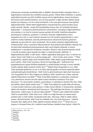 olmamasının yaratacağı sorunlardan daha az değildir. Bununla beraber çalışanları ölçme ve
değerlendirme sisteminin bazı özellikleri taşıması gerekir. Elbette farklı özelliklere ve şartlara
sahip bütün kurumlar için belli özellikler taşıyan tek bir değerlendirme sistemi önerilemez.
Her kurum kendi muhtelif şartlarını, mevcut insan gücünü ve diğer etkenleri dikkate alarak
kendisi için münasip ve iyi bir sistemi tasarlamalı ve bu esasa göre kurumun insan gücünü
değerlendirmelidir. Elbette bütün değerlendirme sistemlerinde bazı genel kurallara riayet
etmek zaruridir. Burada –zengin dinî kaynaklardan alınmış olan- bu şartlardan bazılarına
değineceğiz: 1- Çalışanların performanslarının iyileştirilmesi: Çalışanların değerlendirilmesi
için münasip ve iyi olan bir sistemin taşıması gereken ilk özellik, hedefinin çalışanların
performansını iyileştirme, geliştirme ve ilerletme olmasıdır. Değerlendirme süreci,
çalışanların kuvvetli ve zayıf yönlerini tanımak, kuvvetli yönlerini güçlendirmek ve zayıf
yönlerini ortadan kaldırmak, neticede performanslarını iyileştirerek kişilerin gelişimini
sağlamak için güvenilir bir vesile sayılmalıdır. Her ne kadar çalışanları değerlendirmenin
ortalama hedefi, maaş ve primlerin ödenmesinde bir ölçü edinmek gibi hedeflere ulaşmak olsa
da nihaî hedef çalışanların performanslarıyla ilgili zaruri bilgileri toplamak ve kurum
müdürlerinin ve mesullerinin istifadesine sunmaktır. Böylece onlar da performansları nitelik
ve nicelik açısından yukarı taşımak için doğru ve münasip kararlar alabilirler. 2-
Değerlendirmenin dakik ve adil olması: Adaleti sağlamaktan daha güzel, akıcı ve tatlı bir söz
yoktur. İmam Cafer Sadık’ın (a.s) da buyurduğu gibi: “Adalet baldan daha tatlıdır.”274
İlahi
peygamberler, adaletin doğru sözlü münadileridirler. Halkı adaleti ayağa kaldırmaya davet ve
teşvik ederler. Allah Teala’nın Kuran-ı Kerim’de buyurduğu gibi: “Andolsun ki biz,
peygamberlerimizi apaçık delillerle gönderdik ve onlarla beraber de kitap ve terazi indirdik,
insanlar adaletle doğru muamele etsinler diye”275
Değerli İslam Peygamberi (s.a.a), Allah
Teala tarafından gönderilen en son ve en üstün ilahi peygamber unvanıyla toplumda adaleti
canlandırmakla görevlendirilmiştir. Allah Teala bu görevlendirmeyle ilgili şöyle buyuruyor:
“(Ey Peygamber) De ki: Ben, kitaptan ne indirdiyse Allah, inandım ona ve bana, aranızda
adaletle hükmetmem emredildi”276
Allah Teala bütün dindarlara ve müminlere, kendisinin
veya yakınlarının zararına olsa bile adaleti ayakta tutmalarını emrediyor.Yine şöyle
buyuruyor: “Ey iman edenler, kendiniz, anne-babanız ve yakınlarınız aleyhine bile olsa, Allah
için şahitler olarak adaleti ayakta tutun.”277
Allah Teala adaleti her şeyden daha çok takvaya
ve insanı kemâle erdirmeye yakın görüyor ve halkı, kişisel öfkeleri ve hoşnutsuzları yüzünden
adaleti terk etmekten sakındırarak şöyle buyuruyor: “Bir topluluğa olan kininiz, sizi adaletten
alıkoymasın. Adalet yapın. O, takvaya daha yakındır.”278
Kuran’a göre adaletli davrananlar
Allah’ın sevgilisidirler, Allah onları sever. Allah’ın sevdiği kimsenin ise ruhuna inayet
şelaleleri akar ve ilahi sıfatlar vücudunda tecelli eder. Adil insan, Allah’ın adalet sıfatını
yansıtır. Bununla beraber Allah Teala’nın mahbubu olur. Zira şöyle buyuruyor: “Adaletle
muamele edin; şüphe yok ki Allah, adaletle muamele edenleri sever.”279
İmam Ali (a.s)
yaşayan ve konuşan Kuran idi ve adaletin timsal bulmuş, tahakkuk etmiş haliydi. Adalet Hz.
274
Biharu’l-Envar, c. 75, s. 39.
275
Hadid/25.
276
Şura/15.
277
Nisa/135.
278
Maide/8.
279
Hucurat/9.
 
