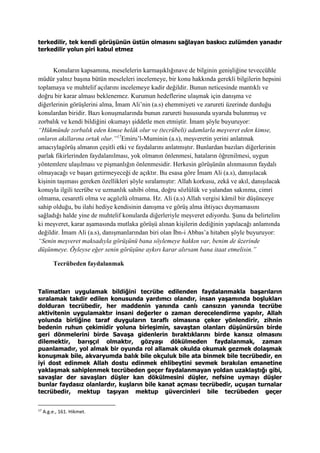 terkedilir, tek kendi görüşünün üstün olmasını sağlayan baskıcı zulümden yanadır
terkedilir yolun piri kabul etmez
Konuların kapsamına, meselelerin karmaşıklığınave de bilginin genişliğine teveccühle
müdür yalnız başına bütün meseleleri incelemeye, bir konu hakkında gerekli bilgilerin hepsini
toplamaya ve muhtelif açılarını incelemeye kadir değildir. Bunun neticesinde mantıklı ve
doğru bir karar alması beklenemez. Kurumun hedeflerine ulaşmak için danışma ve
diğerlerinin görüşlerini alma, İmam Ali’nin (a.s) ehemmiyeti ve zarureti üzerinde durduğu
konulardan biridir. Bazı konuşmalarında bunun zarureti hususunda uyarıda bulunmuş ve
zorbalık ve kendi bildiğini okumayı şiddetle men etmiştir. İmam şöyle buyuruyor:
“Hükmünde zorbalık eden kimse helâk olur ve (tecrübeli) adamlarla meşveret eden kimse,
onların akıllarına ortak olur.”17
Emiru’l-Muminin (a.s), meşveretin yerini anlatmak
amacıylagörüş almanın çeşitli etki ve faydalarını anlatmıştır. Bunlardan bazıları diğerlerinin
parlak fikirlerinden faydalanılması, yok olmanın önlenmesi, hataların öğrenilmesi, uygun
yöntemlere ulaşılması ve pişmanlığın önlenmesidir. Herkesin görüşünün alınmasının faydalı
olmayacağı ve başarı getirmeyeceği de açıktır. Bu esasa göre İmam Ali (a.s), danışılacak
kişinin taşıması gereken özellikleri şöyle sıralamıştır: Allah korkusu, zekâ ve akıl, danışılacak
konuyla ilgili tecrübe ve uzmanlık sahibi olma, doğru sözlülük ve yalandan sakınma, cimri
olmama, cesaretli olma ve açgözlü olmama. Hz. Ali (a.s) Allah vergisi kâmil bir düşünceye
sahip olduğu, bu ilahi hediye kendisinin danışma ve görüş alma ihtiyacı duymamasını
sağladığı halde yine de muhtelif konularda diğerleriyle meşveret ediyordu. Şunu da belirtelim
ki meşveret, karar aşamasında mutlaka görüşü alınan kişilerin dediğinin yapılacağı anlamında
değildir. İmam Ali (a.s), danışmanlarından biri olan İbn-i Abbas’a hitaben şöyle buyuruyor:
“Senin meşveret maksadıyla görüşünü bana söylemeye hakkın var, benim de üzerinde
düşünmeye. Öyleyse eğer senin görüşüne aykırı karar alırsam bana itaat etmelisin.”
Tecrübeden faydalanmak
Talimatları uygulamak bildiğini tecrübe edilenden faydalanmakla başarıların
sıralamak takdir edilen konusunda yardımcı olandır, insan yaşamında boşlukları
dolduran tecrübedir, her maddenin yanında canlı cansızın yanında tecrübe
aktivitenin uygulamaktır insani değerler o zaman derecelendirme yapılır, Allah
yolunda birliğine taraf duyguların taraflı olmasına çeker yönlendirir, zihnin
bedenin ruhun çekimidir yoluna birleşimin, savaştan olanları düşünürsün birde
geri dönmelerini birde Savaşa gidenlerin bıraktıklarını birde kansız olmasını
dilemektir, barışçıl olmaktır, gözyaşı dökülmeden faydalanmak, zaman
puanlamadır, yol almak bir oyunda rol allamak okulda okumak gezmek dolaşmak
konuşmak bile, akvaryumda balık bile okçuluk bile ata binmek bile tecrübedir, en
iyi dost edinmek Allah dostu edinmek ehlibeytini sevmek bırakılan emanetine
yaklaşmak sahiplenmek tecrübeden geçer faydalanmayan yoldan uzaklaştığı gibi,
savaşlar der savaşları düşler kan dökülmesini düşler, nefsine uymayı düşler
bunlar faydasız olanlardır, kuşların bile kanat açması tecrübedir, uçuşan turnalar
tecrübedir, mektup taşıyan mektup güvercinleri bile tecrübeden geçer
17
A.g.e., 161. Hikmet.
 