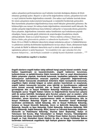 sadece çalışanların performanslarının zayıf noktaları üzerinde durduğunu düşünse de böyle
olmaması gerektiği açıktır. Başarılı ve işlevsel bir değerlendirme sistemi, çalışanların kuvvetli
ve zayıf yönlerini beraber değerlendiren sistemdir. Zira sadece zayıf noktalar üzerinde duran
bir sistem çalışanların mukavemetiyle karşılaşacak ve muhalefeti beraberinde getirecektir.
Bazı kurumlarda çalışanların değerlendirmeye karşı menfi bakışları görmezden gelinemez. Bu
kötümserliğin esas menşei, bir noktaya kadar değerlendirme sisteminintek taraflı bakışıdır. Bu
yüzden çalışanlar değerlendirmeye karşı kötümser yaklaşırlar ve karşısında direniş gösterirler.
Oysa çalışanlar, değerlendirme sisteminin sadece kendilerinin zayıf noktalarının peşinde
olmadığını, bunun yanında güçlü yönlerinin de araştırılacağını hissederlerse olumlu
yaklaşacaklardır. İmam (a.s) şöyle buyuruyor: “Onlara müfettiş yollamayı ihmal etme…
böylece bütün çaba gösterenlerin çabaları ve zahmetlerini kaydetsinler.”285
Görülüyor ki
İmam Ali (a.s) Malik’in dikkatini idarecilerin müspet noktalarına çekiyor ve fedakârlıklarının
ve çabalarının azaltılıp eksiltilmeden kaydedilmesini tavsiye ediyor. İmam, ahitnamenin başka
bir yerinde de Malik’in dikkatini idarecilerin zayıf ve eksik noktalarına ve de muhtemel
sapmalarına çekiyor ve şöyle buyuruyor: “Çevrendekileri izle; eğer onlardan biri elini
hıyanete bulaştırırsa… onu kırbaçla cezalandır ve işlediği hıyanet ölçüsünde cezalandır…”286
Değerlendirme engelleri ve kısıtları
Engelli olanların engelli hakları takip edilmeli hangi amaçla hizmet verebilir, hangi
hakları kapatılmıştır ve kazandırılmalıdır, engelli haklarının korunması,
kullandırılması ve geliştirilmesine ilişkin konularda idari ve yasal düzenlemelere
ilişkin çalışmalar yapmak, önerilerde bulunmak, kaydedilen gelişmeler hakkında
kamuoyunun aydınlatılması amacıyla yapılacak çalışmaları değerlendirmek,
engelli hakları konusunda alınabilecek önlemlere ilişkin tavsiyelerde bulunmak,
engellilere ilişkin strateji belgesi ve eylem planları hazırlatmak ve onaylamak,
engelli hakları konusunda kurumlar arası işbirliği ve koordinasyonu sağlamak
üzere hizmet vereceği belirtildi. Aile ve Sosyal Politikalar Bakanı’nın veya
gerektiğinde Aile ve Sosyal Politikalar Bakanlığı Müsteşarının başkanlığında;
Genelgede ayrıca “Engelli Hakları İzleme ve Değerlendirme Kurulu’nun çalışma
sekli de açıkça belirtildi. Genelgeye göre Kurulun çalışma usul ve esasları, yıllık
toplantı sayısı ile toplantı zamanları Kurul tarafından belirlenecek, sekretarya
hizmetleri, alınan kararların uygulanmasının takibi ve koordinasyonu Aile ve
Sosyal Politikalar Bakanlığı Engelli ve Yaslı Hizmetleri Genel Müdürlüğü
tarafından yürütülecek. Adalet Bakanlığı, Aile ve Sosyal Politikalar Bakanlığı,
Çalışma ve Sosyal Güvenlik Bakanlığı, Çevre ve Şehircilik Bakanlığı, Dışişleri
Bakanlığı, Gençlik ve Spor Bakanlığı, Çisleri Bakanlığı, Kalkınma Bakanlığı, Milli
Eğitim Bakanlığı, Sağlık Bakanlığı, Bilim, Sanayi ve Teknoloji Bakanlığı, Ulaştırma,
Denizcilik ve Haberleşme Bakanlığı, Diyanet İsleri Başkanlığı, Radyo ve
Televizyon Üst Kurulu, Bilgi Teknolojileri ve İletişim Kurumu, Yükseköğretim
Kurulundan üst düzey temsilcilerin ve Türkiye Ihsan Hakları Kurumu Başkanı ve
Engelli ve Yaslı Hizmetleri Genel Müdürü ile Aile ve Sosyal Politikalar Bakanı
tarafından belirlenecek engellilerle ilgili faaliyet gösteren diğer kurumlardan ve
285
Tuhefu’l-Ukul, s. 129.
286
Nehcu’l-Belağa, 53. Mektup.
 
