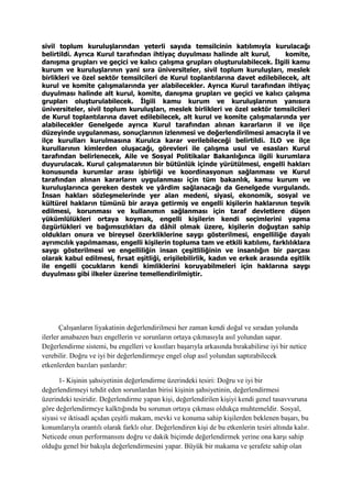 sivil toplum kuruluşlarından yeterli sayıda temsilcinin katılımıyla kurulacağı
belirtildi. Ayrıca Kurul tarafından ihtiyaç duyulması halinde alt kurul, komite,
danışma grupları ve geçici ve kalıcı çalışma grupları oluşturulabilecek. İlgili kamu
kurum ve kuruluşlarının yani sıra üniversiteler, sivil toplum kuruluşları, meslek
birlikleri ve özel sektör temsilcileri de Kurul toplantılarına davet edilebilecek, alt
kurul ve komite çalışmalarında yer alabilecekler. Ayrıca Kurul tarafından ihtiyaç
duyulması halinde alt kurul, komite, danışma grupları ve geçici ve kalıcı çalışma
grupları oluşturulabilecek. İlgili kamu kurum ve kuruluşlarının yanısıra
üniversiteler, sivil toplum kuruluşları, meslek birlikleri ve özel sektör temsilcileri
de Kurul toplantılarına davet edilebilecek, alt kurul ve komite çalışmalarında yer
alabilecekler Genelgede ayrıca Kurul tarafından alınan kararların il ve ilçe
düzeyinde uygulanması, sonuçlarının izlenmesi ve değerlendirilmesi amacıyla il ve
ilçe kurulları kurulmasına Kurulca karar verilebileceği belirtildi. ILO ve ilçe
kurullarının kimlerden oluşacağı, görevleri ile çalışma usul ve esasları Kurul
tarafından belirlenecek, Aile ve Sosyal Politikalar Bakanlığınca ilgili kurumlara
duyurulacak. Kurul çalışmalarının bir bütünlük içinde yürütülmesi, engelli hakları
konusunda kurumlar arası işbirliği ve koordinasyonun sağlanması ve Kurul
tarafından alınan kararların uygulanması için tüm bakanlık, kamu kurum ve
kuruluşlarınca gereken destek ve yârdim sağlanacağı da Genelgede vurgulandı.
İnsan hakları sözleşmelerinde yer alan medeni, siyasi, ekonomik, sosyal ve
kültürel hakların tümünü bir araya getirmiş ve engelli kişilerin haklarının teşvik
edilmesi, korunması ve kullanımın sağlanması için taraf devletlere düşen
yükümlülükleri ortaya koymak, engelli kişilerin kendi seçimlerini yapma
özgürlükleri ve bağımsızlıkları da dâhil olmak üzere, kişilerin doğuştan sahip
oldukları onura ve bireysel özerkliklerine saygı gösterilmesi, engelliliğe dayalı
ayrımcılık yapılmaması, engelli kişilerin topluma tam ve etkili katılımı, farklılıklara
saygı gösterilmesi ve engelliliğin insan çeşitliliğinin ve insanlığın bir parçası
olarak kabul edilmesi, fırsat eşitliği, erişilebilirlik, kadın ve erkek arasında eşitlik
ile engelli çocukların kendi kimliklerini koruyabilmeleri için haklarına saygı
duyulması gibi ilkeler üzerine temellendirilmiştir.
Çalışanların liyakatinin değerlendirilmesi her zaman kendi doğal ve sıradan yolunda
ilerler amabazen bazı engellerin ve sorunların ortaya çıkmasıyla asıl yolundan sapar.
Değerlendirme sistemi, bu engelleri ve kısıtları başarıyla arkasında bırakabilirse iyi bir netice
verebilir. Doğru ve iyi bir değerlendirmeye engel olup asıl yolundan saptırabilecek
etkenlerden bazıları şunlardır:
1- Kişinin şahsiyetinin değerlendirme üzerindeki tesiri: Doğru ve iyi bir
değerlendirmeyi tehdit eden sorunlardan birisi kişinin şahsiyetinin, değerlendirmesi
üzerindeki tesiridir. Değerlendirme yapan kişi, değerlendirilen kişiyi kendi genel tasavvuruna
göre değerlendirmeye kalktığında bu sorunun ortaya çıkması oldukça muhtemeldir. Sosyal,
siyasi ve iktisadî açıdan çeşitli makam, mevki ve konuma sahip kişilerden beklenen başarı, bu
konumlarıyla orantılı olarak farklı olur. Değerlendiren kişi de bu etkenlerin tesiri altında kalır.
Neticede onun performansını doğru ve dakik biçimde değerlendirmek yerine ona karşı sahip
olduğu genel bir bakışla değerlendirmesini yapar. Büyük bir makama ve şerafete sahip olan
 