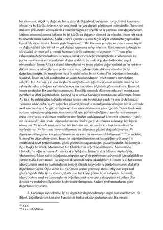 bir kimsenin, küçük ve değersiz bir iş yaparak değerlendiren kişinin teveccühünü kazanmış
olması ve bu küçük, değersiz işin ona büyük ve çok değerli görünmesi mümkündür. Tam tersi
makamı pek önemli olmayan bir kimsenin büyük ve değerli bir iş yapması ama değerlendiren
kişinin, onun makamına bakarak bu işi küçük ve değersiz görmesi de olasıdır. İmam Ali (a.s)
bu önemli husus hakkında Malik Eşter’i uyarmış ve onu böyle değerlendirmeler yapmaktan
kesinlikle men etmiştir. İmam şöyle buyuruyor: “Bir kimsenin şerafeti ve itibarı, onun küçük
ve değeri düşük işini büyük ve çok değerli saymana sebep olmasın. Bir kimsenin hakirliği ve
küçüklüğü de onun çok kıymetli hizmetini küçük saymana yol açmasın!”287
Buna göre
çalışanların değerlendirilmesi sırasında, karakterleri değerlendirmelerini etkilememeli ve
performanslarının ve becerilerinin doğru ve dakik biçimde değerlendirilmesine engel
olmamalıdır. İmam Ali (a.s) kendi idarecilerini ve insan gücünü değerlendirirken bu noktaya
dikkat etmiş ve idarecilerinin performanslarını, şahsiyetlerini dikkate almadan ölçüp
değerlendirmiştir. Bu meselenin bariz örneklerinden birisi Kumeyl’in değerlendirilmesidir.
Kumeyl, İmam’ın özel ashabından ve yakın dostlarındandır. Yüce manevî mertebelere
sahiptir. Hz. Ali’nin (a.s) ona meşhur Kumeyl duasını öğretmesi, onun mümtaz manevî bir
şahsiyete sahip olduğunu ve İmam’ın ona has inayetinin ölçüsünü göstermektedir. Kumeyl,
İmam tarafından Hit emirliğine atanmıştı. Emirliği sırasında düşman orduları o mıntıkadan
geçerken o şehri yağmaladılar. Kumeyl ise o sırada Karkisiya mıntıkasına saldırmıştı. İmam
Ali (a.s) bu gelişmeden haberdar olunca hemen ona bir mektup yazdı ve onu şöyle kınadı:
“İnsanın uhdesindeki işleri yaparken gösterdiği zaaf ve mesuliyetinde olmayan bir iş üzerinde
ayak diremesi açık bir güçsüzlüğün ve viran eden düşüncenin göstergesidir. Senin Karkisiya
halkını yağmalama girişimin, buna mukabil seni görevlendirdiğimiz sınırları korumaman –
orayı koruyacak ve düşman ordularını sınırlardan uzaklaştıracak kimsenin olmaması- yanlış
bir düşüncedir. Sen orada düşmanlarının üzerinden geçip dostlarına saldırdığı bir köprü
olmuşsun. Ne seninle savaşacakları bir kudretin var, ne senden korkup kaçacakları bir
heybetin var. Ne bir sınırı koruyabiliyorsun, ne düşmanın gücünü dağıtabiliyorsun. Ne
diyarının ihtiyaçlarını karşılayabiliyorsun, ne emirini memnun edebiliyorsun.”288
Bu mektup,
Kumeyl’in yüce şahsiyetinin, İmam’ın değerlendirmesini etkilemediğini ve Kumeyl’in
emirlikteki zayıf performansını, güçlü görmesini sağlamadığını göstermektedir. Bu konuyla
ilgili başka bir örnek, Muhammed bin Ebubekir’in değerlendirilmesidir. Muhammed,
Ebubekir’in oğlu ve İmam Ali’nin (a.s) evlatlığıdır; İmam’ın dizi dibinde büyümüştür.
Muhammed, Mısır valisi olduğunda, nispeten zayıf bir performans gösterdiği için azledildi ve
yerine Malik Eşter atandı. Bu olaydan iki önemli nokta çıkarılabilir: 1- İmam (a.s) her zaman
idarecilerinin amel ve davranışlarını kontrol altında turuyordu ve performanslarını dikkatle
değerlendiriyordu. Öyle ki bir kişi vazifesini yerine getirmeyi ihmal ettiğinde veya zaaf
gösterdiğinde daha iyi ve daha liyakatli olan bir kişiyi yerine tayin ediyordu. 2- İmam,
idarecilerinin amel ve davranışlarını değerlendirirken onların şahsiyetinin ve onlara olan
dostluk ve muhabbet ölçüsünün hiçbir tesiri olmuyordu. Sadece performanslarına göre
değerlendiriliyorlardı.
2- Görünüşte öyle olmak: İyi ve doğru bir değerlendirmeye engel olan etkenlerden bir
diğeri, değerlendirilen kişilerin kendilerini başka şekilde göstermesidir. Bu mesele
287
A.g.e.
288
A.g.e., 61. Mektup.
 