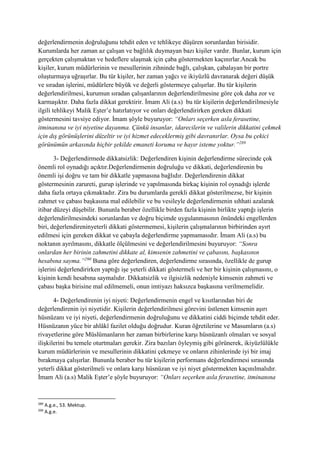 değerlendirmenin doğruluğunu tehdit eden ve tehlikeye düşüren sorunlardan birisidir.
Kurumlarda her zaman az çalışan ve bağlılık duymayan bazı kişiler vardır. Bunlar, kurum için
gerçekten çalışmaktan ve hedeflere ulaşmak için çaba göstermekten kaçınırlar.Ancak bu
kişiler, kurum müdürlerinin ve mesullerinin zihninde bağlı, çalışkan, çabalayan bir portre
oluşturmaya uğraşırlar. Bu tür kişiler, her zaman yağcı ve ikiyüzlü davranarak değeri düşük
ve sıradan işlerini, müdürlere büyük ve değerli göstermeye çalışırlar. Bu tür kişilerin
değerlendirilmesi, kurumun sıradan çalışanlarının değerlendirilmesine göre çok daha zor ve
karmaşıktır. Daha fazla dikkat gerektirir. İmam Ali (a.s) bu tür kişilerin değerlendirilmesiyle
ilgili tehlikeyi Malik Eşter’e hatırlatıyor ve onları değerlendirirken gereken dikkati
göstermesini tavsiye ediyor. İmam şöyle buyuruyor: “Onları seçerken asla ferasetine,
itminanına ve iyi niyetine dayanma. Çünkü insanlar, idarecilerin ve valilerin dikkatini çekmek
için dış görünüşlerini düzeltir ve iyi hizmet edeceklermiş gibi davranırlar. Oysa bu çekici
görünümün arkasında hiçbir şekilde emaneti koruma ve hayır isteme yoktur.”289
3- Değerlendirmede dikkatsizlik: Değerlendiren kişinin değerlendirme sürecinde çok
önemli rol oynadığı açıktır.Değerlendirmenin doğruluğu ve dikkati, değerlendirenin bu
önemli işi doğru ve tam bir dikkatle yapmasına bağlıdır. Değerlendirenin dikkat
göstermesinin zarureti, gurup işlerinde ve yapılmasında birkaç kişinin rol oynadığı işlerde
daha fazla ortaya çıkmaktadır. Zira bu durumlarda gerekli dikkat gösterilmezse, bir kişinin
zahmet ve çabası başkasına mal edilebilir ve bu vesileyle değerlendirmenin sıhhati azalarak
itibar düzeyi düşebilir. Bununla beraber özellikle birden fazla kişinin birlikte yaptığı işlerin
değerlendirilmesindeki sorunlardan ve doğru biçimde uygulanmasının önündeki engellerden
biri, değerlendireninyeterli dikkati göstermemesi, kişilerin çalışmalarının birbirinden ayırt
edilmesi için gereken dikkat ve çabayla değerlendirme yapmamasıdır. İmam Ali (a.s) bu
noktanın ayrılmasını, dikkatle ölçülmesini ve değerlendirilmesini buyuruyor: “Sonra
onlardan her birinin zahmetini dikkate al, kimsenin zahmetini ve çabasını, başkasının
hesabına sayma.”290
Buna göre değerlendiren, değerlendirme sırasında, özellikle de gurup
işlerini değerlendirirken yaptığı işe yeterli dikkati göstermeli ve her bir kişinin çalışmasını, o
kişinin kendi hesabına saymalıdır. Dikkatsizlik ve ilgisizlik nedeniyle kimsenin zahmeti ve
çabası başka birisine mal edilmemeli, onun imtiyazı haksızca başkasına verilmemelidir.
4- Değerlendirenin iyi niyeti: Değerlendirmenin engel ve kısıtlarından biri de
değerlendirenin iyi niyetidir. Kişilerin değerlendirilmesi görevini üstlenen kimsenin aşırı
hüsnüzanı ve iyi niyeti, değerlendirmenin doğruluğunu ve dikkatini ciddi biçimde tehdit eder.
Hüsnüzanın yüce bir ahlâkî fazilet olduğu doğrudur. Kuran öğretilerine ve Masumların (a.s)
rivayetlerine göre Müslümanların her zaman birbirlerine karşı hüsnüzanlı olmaları ve sosyal
ilişkilerini bu temele oturtmaları gerekir. Zira bazıları öyleymiş gibi görünerek, ikiyüzlülükle
kurum müdürlerinin ve mesullerinin dikkatini çekmeye ve onların zihinlerinde iyi bir imaj
bırakmaya çalışırlar. Bununla beraber bu tür kişilerin performans değerlendirmesi sırasında
yeterli dikkat gösterilmeli ve onlara karşı hüsnüzan ve iyi niyet göstermekten kaçınılmalıdır.
İmam Ali (a.s) Malik Eşter’e şöyle buyuruyor: “Onları seçerken asla ferasetine, itminanına
289
A.g.e., 53. Mektup.
290
A.g.e.
 