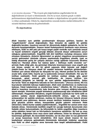 ve iyi niyetine dayanma.”291
Bu rivayete göre değerlendirme engellerinden biri de
değerlendirenin iyi niyeti ve hüsnüzannıdır. Zira bu iyi niyet, kişilerin gerçek ve dakik
performanslarının değerlendirilmesine mani olmakta ve değerlendirme için gerekli olan dikkat
ve itibarı azaltmaktadır. Elbette bu, değerlendirme sırasında kişilere mutlak kötümserlik ve
suizanla bakılması anlamına da gelmemektedir.
Öz değerlendirme
Allah insanları aynı şekilde yaratmamıştır dünyaya gelirken, bazıları da
"engelli/özürlü" olarak doğmaktadır. Bazı kimseler de sağlıklı bir şekilde
doğmakla beraber, hayatının sonraki bir döneminde değişik sebeplerle, bu tür bir
durumla karşılaşmaktadır. İnsanın temel fonksiyonlarını kısıtlayan veya olumsuz
etkileyen, fizikî ve aklî pek çok kusur/engel çeşidi vardırBu aynı zamanda sosyal
ve hayatî ünitelerin engelli gerçeği dikkate alınarak dizayn edilmesinin zaruri
olduğunu göstermektedir. Engellilik hâli dinî tekliflere muhatap olmasına mâni
olmayan kimselerin, dinlerini öğrenmeleri ve güçleri nispetince sorumluluklarını
yerine getirmeleri yönünde çalışma yapılmasıdır. Engellilere yönelik, irşat ve
tebliğ ekseninde geniş bir çalışma alanının varlığı aşikârdır Erzurumlu İbrahim
Hakkı'nın "Harabat ehline hor bakma Şakir / Defineye malik viraneler var"
şiirinde ifade ettiği gibi, dış görünüşü itibariyle önemsenmeyen veya engelli pek
çok kimse, zengin ve diri bir gönül yapısıyla Allah katında çok değerli
olabilir.İnsan bu dünyaya ebedî bir saadeti kazanma hedefiyle gönderilmiştir.
İmtihan yeri olması itibariyle bu dünyada her şey, hikmet perdesi ile Bu âlemde
acıyla tatlı, iyiyle kötü, hayırla şer iç içeduranda cereyan etmektedir. Her şey bir
imtihan vesilesidir. Fizikî güzellik bir imtihan vesilesi olduğu gibi, güzel
konuşmak, güzel yazmak gibi kabiliyetler de insana imtihan için
verilmiştir. Zenginlik ve fakirliği de aynı şekilde değerlendirebiliriz. Zaten
Kur’an’da "Sizin en değerliniz takvada en ileri olanınızdır." (Huruca süresi, 49/13)
buyrularak üstünlük takvaya bağlanmıştır. Allah sizin sûretlerinize ve mallarınıza
bakmaz. Fakat kalplerinize ve amellerinize bakar." (Müslim, Bir 34) buyurarak,
Allah'ın insanlara muamelesinin kalp ibresine göre cereyan ettiğine/edeceğine
işaret etmiştir. Dinimizde engelli kimselerin yapamayacağı işler kendilerine teklif
edilmemiştir. Peygamber Efendimiz, engelli kimselere yapılacak her türlü iyilik ve
yardımı sadaka olarak değerlendirerek rehberlik etmen, sağır ve dilsize
anlayacakları bir şekilde anlatman, muhtaç bir kimseyi ihtiyacını tedarik etmesi
için gerekli yere götürmen, derman arayan dertlinin imdadına koşman, koluna
girip güçsüze yardım etmen, konuşmakta güçlük çekenin meramını ifade
edivermen, bütün bunlar sadaka çeşitlerindendir... Engellilik her zaman anne veya
babada olmaz. Günümüzde özellikle engelli bir çocuğa bakmak durumunda olan
fedakâr aileler bulunmaktadır. Şu bilinmelidir ki, bütün engelliler diğer insanların
sahip oldukları temel hak ve hürriyetlerin tamamına sahiptirler. Bu hak şu veya
bu şekilde, doğumdan önce veya sonra iptal edilemez. İnsan bu dünyaya âhireti
kazanmaya gelmiştir. Bu durumdaki kimseler, zor da olsa sabır ve rıza göstermeli
ve sevap kazanmayı tercih etmelidirler. Zîrâ isyan etmek insanın iki kez
kaybetmesi anlamına gelmektedir. Günümüzde teknolojik imkânlar sayesinde
bazı fizikî ve zihnî engeller anne karnında iken tespit edilebilmektedir. Fizikî
291
A.g.e.
 