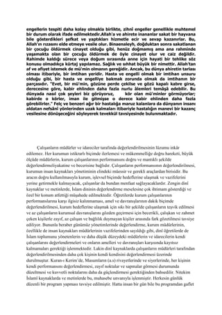 engellerin tespiti daha kolay olmakla birlikte, zihnî engeller genellikle muhtemel
bir durum olarak ifade edilmektedir.Allah'a ve ahirete inananlar sakat bir hayvana
bile gösterdikleri şefkat ve yaptıkları hizmetle ecir ve sevap kazanırlar. Bu,
Allah'ın rızasını elde etmeye vesile olur. Binaenaleyh, doğduktan sonra sakatlanan
bir çocuğu öldürmek cinayet olduğu gibi, henüz doğmamış ama ana rahminde
yaşamakta olan bir çocuğu öldürmek de öyle cinayet olur ve caiz değildir.
Rahimde kaldığı sürece veya doğum sırasında anne için hayati bir tehlike söz
konusu olmadıkça kürtaj yapılamaz. Sağlık ve sıhhat büyük bir nimettir. Allah'tan
af ve afiyet istemek de mü'min olmanın gereğidir. Ancak, bu dünya ahiretin tarlası
olması itibariyle, bir imtihan yeridir. Hasta ve engelli olmak bir imtihan unsuru
olduğu gibi, bir hasta ve engelliye bakmak zorunda olmak da imtihanın bir
parçasıdır. "Evet, bir mü'min, gözüne perde çekilse ve gözü kapalı kabre girse,
derecesine göre, kabir ehlinden daha fazla nurlu âlemleri temâşâ edebilir. Bu
dünyada nasıl çok şeyleri biz görüyoruz, kör olan mü'minler görmüyorlar;
kabirde o körler, iman ile gitmişse o derece kabir ehlinden daha fazla
görebilirler." Felç ve benzeri ağır bir hastalığa maruz kalanlara da dünyanın insanı
aldatan nefsânî yönlerinden uzak kalmaları itibariyle hastalığın manevi bir kazanç
vesilesine dönüşeceğini söyleyerek tevekkül tavsiyesinde bulunmaktadır.
Çalışanların müdürler ve idareciler tarafında değerlendirilmesinin lüzumu inkâr
edilemez. Her kurumun istikrarlı biçimde ilerlemesi ve mükemmelliğe doğru hareketi, büyük
ölçüde müdürlerin, kurum çalışanlarının performansını doğru ve mantıklı şekilde
değerlendirmeliyakatine ve becerisine bağlıdır. Çalışanların performansının değerlendirilmesi,
kurumun insan kaynakları yönetiminin elindeki müessir ve gerekli araçlardan birisidir. Bu
aracın doğru kullanılmasıyla kurum, işlevsel biçimde hedeflerine ulaşmak ve vazifelerini
yerine getirmekle kalmayacak, çalışanlar da bundan menfaat sağlayacaklardır. Zengin dinî
kaynaklar ve metinlerde, İslam dininin değerlendirme meselesine çok ihtimam gösterdiği ve
özel bir konum atfettiği müşahede edilmektedir. Öğretilerde kurum çalışanlarının
performanslarına karşı ilgisiz kalınmaması, amel ve davranışlarının dakik biçimde
değerlendirilmesi, kurum hedeflerine ulaşmak için sıkı bir şekilde çalışanların teşvik edilmesi
ve az çalışanların kurumsal davranışlarını gözden geçirmesi için becerikli, çalışkan ve zahmet
çeken kişilerle zayıf, az çalışan ve bağlılık duymayan kişiler arasında fark gözetilmesi tavsiye
ediliyor. Bununla beraber günümüz yönetimlerinde değerlendirme, kurum müdürlerinin,
özellikle de insan kaynakları müdürlerinin vazifelerinden sayıldığı gibi, dinî öğretilerde de
İslam toplumunu yönetenlerin ve daha düşük düzeydeki müdürlerin ve idarecilerin kendi
çalışanlarını değerlendirmeleri ve onların amelleri ve davranışları karşısında kayıtsız
kalmamaları gerektiği işlenmektedir. Lakin dinî kaynaklarda çalışanların müdürleri tarafından
değerlendirilmesinden daha çok kişinin kendi kendisini değerlendirmesi üzerinde
durulmuştur. Kuran-ı Kerim’de, Masumların (a.s) rivayetlerinde ve siyerlerinde, her kişinin
kendi performansını değerlendirmesi, zayıf noktalar ve sapmalar görmesi durumunda
düzeltmesi ve kuvvetli noktalarını daha da güçlendirmesi gerektiğinden bahsedilir. Nitekim
İslamî kaynaklarda ve metinlerde bu, muhasebe unvanıyla işlenmiştir. Herkesin günlük
düzenli bir program yapması tavsiye edilmiştir. Hatta insan bir gün bile bu programdan gaflet
 