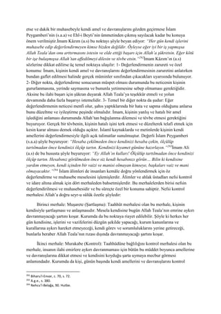 etse ve dakik bir muhasebeyle kendi amel ve davranışlarını gözden geçirmese İslam
Peygamberi’nin (s.a.a) ve Ehl-i Beyti’nin ümmetinden çıkmış sayılacak kadar bu konuya
önem verilmiştir.İmam Kâzım (a.s) bu noktayı şöyle beyan ediyor: “Her gün kendi işlerini
muhasebe edip değerlendirmeyen kimse bizden değildir. Öyleyse eğer iyi bir iş yapmışsa
Allah Teala’dan onu arttırmasını istesin ve elde ettiği başarı için Allah’a şükretsin. Eğer kötü
bir işe bulaşmışsa Allah’tan affedilmeyi dilesin ve tövbe etsin.”292
İmam Kâzım’ın (a.s)
sözlerine dikkat edilirse üç temel noktaya ulaşılır: 1- Değerlendirmenin zarureti ve özel
konumu: İmam, kişinin kendi amel ve davranışlarını değerlendirmesinin zaruretini anlatırken
bundan gaflet edilmesi halinde gerçek müminler sınıfından çıkacakları uyarısında bulunuyor.
2- Diğer nokta, değerlendirme sonucunun müspet olması durumunda bu neticenin kişinin
gururlanmasına, yerinde saymasına ve bununla yetinmesine sebep olmaması gerektiğidir.
Aksine bu ilahi başarı için şükran duyarak Allah Teala’ya teşekkür etmeli ve yolun
devamında daha fazla başarıyı istemelidir. 3- Temel bir diğer nokta da şudur: Eğer
değerlendirmenin neticesi menfi olur, şahıs yaptıklarında bir hata ve sapma olduğunu anlarsa
bunu düzeltme ve iyileştirme peşinde olmalıdır. İmam, kişinin yanlış ve hatalı bir amel
işlediğini anlaması durumunda Allah’tan bağışlanma dilemesi ve tövbe etmesi gerektiğini
buyuruyor. Gerçek bir tövbenin, kişinin hatalı işini terk etmesi ve düzelterek telafi etmek için
kesin karar alması demek olduğu açıktır. İslamî kaynaklarda ve metinlerde kişinin kendi
amellerini değerlendirmesiyle ilgili açık talimatlar sunulmuştur. Değerli İslam Peygamberi
(s.a.a) şöyle buyuruyor: “Hesaba çekilmeden önce kendinizi hesaba çekin, ölçülüp
tartılmadan önce kendinizi ölçüp tartın. Kendinizi kıyamet gününe hazırlayın.”293
İmam Ali
(a.s) de bu hususta şöyle buyuruyor: “Ey Allah’ın kulları! Ölçülüp tartılmadan önce kendinizi
ölçüp tartın. Hesabınız görülmeden önce siz kendi hesabınızı görün… Bilin ki kendisine
yardım etmeyen, kendi içinden bir vaizi ve manisi olmayan kimseye, başkaları vaiz ve mani
olmayacaktır.”294
İslam âlimleri de insanları kemâle doğru yönlendirmek için öz
değerlendirme ve muhasebe meselesini işlemişlerdir. Âlimler ve ahlak üstadları nefsi kontrol
ve idare altına almak için dört merhaleden bahsetmişlerdir. Bu merhalelerden birisi nefsin
değerlendirilmesi ve muhasebesidir ve bu süreçte özel bir konuma sahiptir. Nefsi kontrol
merhalesi Allah’a doğru seyr-u sülûk özetle şöyledir:
Birinci merhale: Muşarete (Şartlaşma): Taahhüt merhalesi olan bu merhale, kişinin
kendisiyle şartlaşması ve anlaşmasıdır. Mesela kendisine bugün Allah Teala’nın emrine aykırı
davranmayacağı şartını koşar. Kurumda da bu noktaya riayet edilebilir. Şöyle ki herkes her
gün kendisine, işlerini ve vazifelerini düzgün şekilde yapacağı, kurum kanunlarına ve
kurallarına aykırı hareket etmeyeceği, kendi görev ve sorumluluklarını yerine getireceği,
bunlarla beraber Allah Teala’nın rızası dışında davranmayacağı şartını koşar.
İkinci merhale: Murakabe (Kontrol): Taahhüdüne bağlılığını kontrol merhalesi olan bu
merhale, insanın ilahi emirlere aykırı davranmaması için bütün bu müddet boyunca amellerine
ve davranışlarına dikkat etmesi ve kendisini koyduğu şarta uymaya mecbur görmesi
anlamındadır. Kurumda da kişi, günün başında kendi amellerini ve davranışlarını kontrol
292
Biharu’l-Envar, c. 70, s. 72.
293
A.g.e., s. 380.
294
Nehcu’l-Belağa, 90. Hutbe.
 