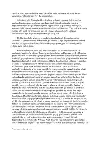etmeli ve görev ve sorumluluklarını en iyi şekilde yerine getirmeye çalışmalı, kurum
kanunlarına ve kurallarına aykırı davranmamalıdır.
Üçüncü merhale: Muhasebe: Değerlendirme ve hesap yapma merhalesi olan bu
merhale, kişinin geçmiş amel ve davranışlarını dakik biçimde muhasebe etmesi ve
değerlendirmesidir. Bu şekilde kendi şartına uygun hareket edip etmediği ortaya çıkar.
Kurumda da bu merhale, geçmiş performansların değerlendirilmesidir. Yani kişi, belirlenmiş
ölçülere göre kendi performansının kuvvetli ve zayıf yönlerini belirler ve kendi
performansıyla ilgili doğru bir değerlendirmeye sahip olur.
Dördüncü merhale: Muatebe ve muakabe (Cezalandırma): Bu merhale, nefsin
kınanması ve cezalandırılması merhalesidir. Şu anlamda ki eğer değerlendirmenin neticesi
menfiyse ve değerlendirmeden sonra insanın koyduğu şarta uygun davranmadığı ortaya
çıkarsa kendi nefsini kınar.
Ahlak kitapları yazarlarına göre mücahede denilen bir merhale daha vardır. Bu
merhalenin hedefi nefse edep verilmesi, nefsin haramlardan uzaklaşmaya teşvik edilmesi ve
geçmiş hataların telafi edilmesi için çalışmaktır. Bununla beraber bu merhalelerden geçmenin
asıl hedefi, geçmiş hataların düzeltilmesi ve gelecekteki amellerin iyileştirilmesidir. Kurumda
da çalışanlardan her biri kendi performansını dikkatle değerlendirmeli ve kanun ve kurallara
aykırı bir iş yaptığını müşahede ederse kendisini bunu düzeltmekle mükellef görmeli,
performansını iyileştirmek için ciddi biçimde karar almalıdır. Elbette seyr-u sülûk
merhalelerinin kurumla ve kurumsal meselelerle ilgisinin olmadığı, sadece kişisel ve ahlaki
meselelerde karşılık bulabileceği ve bu ahlaki ve irfanî sürecin kurumla ve kurumsal
ilişkilerle bağdaştırılamayacağı söylenebilir. Şüphesiz bu merhaleler sadece kişisel ve ahlakî
bağlamda değerlendirilerek kurum ve kurumsal meselelerde sağlanabilecek faydanın önü
alınamaz. Aksine bu kapsam genişletilerek kurum ve kurumla ilgili meseleleri içerecek
biçimde geliştirilebilir. Müslümanın toplumsal ve kurumsal meseleleri, kişisel ve değersel
meselelerinden ayrı olmadığı gibi, kurumda kendisine verilen sorumluluklar da dinsel ve
değersel bir renge bürünebilir ve hatta bir ibadet şeklini alabilir. Şu anlamda ki kendisine
verilen işleri ve sorumlulukları ilahi bir niyetle yerine getirebilir ve bunları ilahi renge
boyayabilir. Bu durumda kurumda, kurumsal vazife unvanıyla yaptığı işler değerlenir ve
ibadet sayılır. Diğer taraftan her şahıs, kuruma girdiğinde anlaşma türüne göre kurumun bir
bölümünde çalışır ve yaptığı iş karşılığında kurumdan maaş ve prim alır. Bu anlaşma her ne
şekilde olursa olsun dindar bir şahıs için kanunî zorunluluklara ilaveten bir tür dinî zorunluluk
da taşır. Bu zorunluluk kişinin kurumdaki işine dinî bir koku ve renk verir. Çünkü anlaşma
kurallarına uymak, açık şer’î emirlerden biridir. Bununla beraber kişinin kişisel işlerini,
kurumsal işlerini ve değerlerini birbirinden ayırmak doğru ve mantıklı değildir.Bu yüzden bu
kişi kendi kişisel ve dinî işlerinde hassasiyet gösterdiği ve Allah’ın rızasını kazanmak ve
kemâle ulaşmak için seyr-u sülûk merhalelerinden geçtiği gibi kurumsal işlerinde de bu
merhalelerden geçmeli ve kendi işlerini ve performansını doğru ve dakik biçimde
değerlendirerek iyileştirmelidir. Neticede Allah Teala’nın rızasını kazanmaya çalışmalıdır.
Son yıllarda hedefe dayalı295
veya neticeye dayalı296
yönetim teorilerinin ortaya çıkmasıyla öz
295
Management by Objective
 