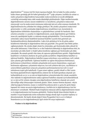 değerlendirme297
konusu özel bir önem taşımaya başladı. Her ne kadar bu nokta şimdiye
kadar olması gerektiği gibi bir kabul görmediyse de298
çoğu çalışanın, özellikle de uzman ve
mahir çalışanların değerlendirme karşısındaki mukavemetlerine teveccüh edildiğinde
verimliliği artırmadığı hatta ciddi oranda düşürdüğü görülmektedir. Diğer taraftan kurumda
değerlendirmenin zarureti, kurum müdürlerini ve mesullerini, çalışanların mukavemet
etmeyeceği veya bu mukavemeti minimuma indireceği işlevsel yollar aramaya itmektedir. Öz
değerlendirmenin bu yollardan biri olduğu görülüyor. Bu yüzden çalışanların mukavemet
göstermeden ve zıtlık yaratmadan değerlendirmeye alınabilmesi için, kurumlarda öz
değerlendirme kültürünün oluşturulması ve güçlendirilmesi yerinde bir harekettir. Bazı
yönetim uzmanları ve yazarları öz değerlendirmenin, ancak değerlendirme geri bildirim
amacıyla yapıldığında faydalı ve münasip olacağı görüşündedirler. Yine kurumların bu
yöntemden sadece kişisel hedeflerle kurumsal hedefleri uyumlu hale getirmek için
faydalanabileceklerini düşünmektedirler. Lakin öyle görünüyor ki bu iki görüş sadece
kendilerinin bahsettiği öz değerlendirme türü için geçerlidir. Zira gerekli olan bütün şartları
sağlamamışlardır. Bu yüzden doğal olarak bu yöntemden, geri beslemeden daha yüksek bir
işlevsellik beklenemez. Fakat İslam’ın ve dinî önderlerin bahsettiği öz-değerlendirme türü, bu
meseleden çok daha ötedir ve hedefi şahsın kendisine sağlanan geri beslemeden çok daha
yukardadır. Bu amaçla gerekli olan inanç alt yapısının güçlendirilmesi gerekir. Değerlendirme
hedeflerini ve kullanım alanlarını iki genel guruba ayırabiliriz: Değerlendirme hedefleri ve
eğitimsel hedefler. Değerlendirme hedefleri maaşın arttırılması veya azaltılması, terfi, intikal,
işten çıkarma gibi hedeflerdir. Eğitimsel hedefler ise eğitim ihtiyaçlarının belirlenmesi,
performansın iyileştirilmesi yönünde çalışanlarda motivasyon oluşturulması, uygun geri
beslemenin sağlanması, çalışanlarla müşavere, kuvvetli yönlerin takviyesi, zayıflıkların ve
yetersizliklerin giderilmesi amacıyla çalışanların performanslarının kuvvetli ve zayıf
noktalarının tespiti gibi hedeflerdir. Uygun ortam sağlanır, gerekli itikadî ve fikrî zemin
hazırlanıp güçlendirilirseöz değerlendirme yöntemi her iki hedef gurubuna ulaşmak için
kullanılabilecek en iyi ve en işlevsel değerlendirme yöntemlerinden biri olarak sunulabilir.
Aksi takdirde öz değerlendirmenin sadece eğitimsel hedeflere ulaşmak için kullanılabilecek
iyi ve işlevsel bir yöntem olacağını ama değerlendirme hedeflerine ulaşmak için yeterli
işlevselliğe sahip olmayacağını söylemek gerekir. İslam, insanın fıtratına dayanan, vahyin
zülal kaynağıyla beslenen, insana ve muhtelif boyutlarına derin ve geniş bir gözle bakan
kapsamlı bir sistem unvanıyla değerlendirmeye, özellikle de öz değerlendirmeye özel bir
ehemmiyet vermektedir. Muhtelif hadis kitaplarına müracaat edilirse değerlendirmenin önemi
ve öz değerlendirmenin özel konumu görülebilir. Nitekim büyük İslam âlimleri büyük ve
muteber rivayet kitaplarında nefsin muhasebesi başlığı altında ilgili rivayetleri toplamış ve
düzenlemişlerdir. Bu başlık altında değerli İslam Peygamberi’nin (s.a.a) ve hidayet
İmamlarının (a.s) öz değerlendirmeyle ilgili sözleri bir araya toplanmıştır.
Vicdan ve öz değerlendirme
296
Management by Results
297
Self Evaluation
298
Mîr Sepasî, Nasır, Mudiriyet-i Menabi-i İnsanî ve Revabit-i Kar, s. 268.
 