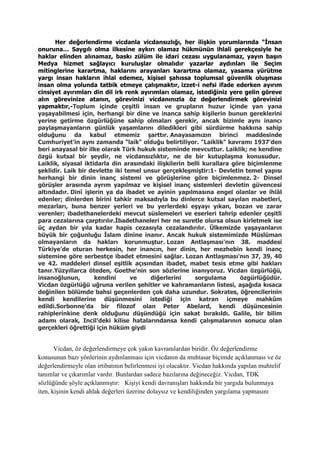 Her değerlendirme vicdanla vicdansızlığı, her ilişkin yorumlarında “İnsan
onuruna… Saygılı olma ilkesine aykırı olamaz hükmünün ihlali gerekçesiyle he
haklar elinden alınamaz, baskı zülüm ile idari cezası uygulanamaz, yayın başın
Medya hizmet sağlayıcı kuruluşlar olmalıdır yazarlar aydınları ile Seçim
mitinglerine karartma, haklarını arayanları karartma olamaz, yasama yürütme
yargı insan hakların ihlal edemez, kişisel şahıssa toplumsal güvenlik oluşması
insan olma yolunda tatbik etmeye çalışmaktır, izzet-i nefsi ifade ederken ayırım
cinsiyet ayırımları din dil irk renk ayırımları olamaz, istediğiniz yere gelin göreve
alın görevinize atanın, görevinizi vicdanınızla öz değerlendirmek görevinizi
yapmaktır,-Toplum içinde çeşitli insan ve grupların huzur içinde yan yana
yaşayabilmesi için, herhangi bir dine ve inanca sahip kişilerin bunun gereklerini
yerine getirme özgürlüğüne sahip olmaları gerekir, ancak bizimle aynı inancı
paylaşmayanların günlük yaşamlarını diledikleri gibi sürdürme hakkına sahip
olduğunu da kabul etmemiz şarttır. Anayasamızın birinci maddesinde
Cumhuriyet'in aynı zamanda "laik" olduğu belirtiliyor. "Laiklik" kavramı 1937'den
beri anayasal bir ilke olarak Türk hukuk sisteminde mevcuttur. Laiklik; ne kendine
özgü kutsal bir şeydir, ne vicdansızlıktır, ne de bir kutuplaşma konusudur.
Laiklik, siyasal iktidarla din arasındaki ilişkilerin belli kurallara göre biçimlenme
şeklidir. Laik bir devlette iki temel unsur gerçekleşmiştir:1- Devletin temel yapısı
herhangi bir dinin inanç sistemi ve görüşlerine göre biçimlenmez. 2- Dinsel
görüşler arasında ayrım yapılmaz ve kişisel inanç sistemleri devletin güvencesi
altındadır. Dinî işlerin ya da ibadet ve ayinin yapılmasına engel olanlar ve ihlâl
edenler; dinlerden birini tahkir maksadıyla bu dinlerce kutsal sayılan mabetleri,
mezarları, buna benzer yerleri ve bu yerlerdeki eşyayı yıkan, bozan ve zarar
verenler; ibadethanelerdeki mevcut süslemeleri ve eserleri tahrip edenler çeşitli
para cezalarına çarptırılır.İbadethaneleri her ne suretle olursa olsun kirletmek ise
üç aydan bir yıla kadar hapis cezasıyla cezalandırılır. Ülkemizde yaşayanların
büyük bir çoğunluğu İslam dinine inanır. Ancak hukuk sistemimizde Müslüman
olmayanların da hakları korunmuştur. Lozan Antlaşması'nın 38. maddesi
Türkiye'de oturan herkesin, her inancın, her dinin, her mezhebin kendi inanç
sistemine göre serbestçe ibadet etmesini sağlar. Lozan Antlaşması'nın 37, 39, 40
ve 42. maddeleri dinsel eşitlik açısından ibadet, mabet tesis etme gibi hakları
tanır.Yüzyıllarca öteden, Goethe’nin son sözlerine inanıyoruz. Vicdan özgürlüğü,
insanoğlunun, kendini ve diğerlerini sorgulama özgürlüğüdür.
Vicdan özgürlüğü uğruna verilen şehitler ve kahramanların listesi, aşağıda kısaca
değinilen bölümde bahsi geçenlerden çok daha uzundur. Sokrates, öğrencilerinin
kendi kendilerine düşünmesini istediği için katran içmeye mahkûm
edildi.Sorbonne’da bir filozof olan Peter Abelard, kendi düşüncesinin
rahiplerinkine denk olduğunu düşündüğü için sakat bırakıldı. Galile, bir bilim
adamı olarak, Incil’deki kilise hatalarındansa kendi çalışmalarının sonucu olan
gerçekleri öğrettiği için hüküm giydi
Vicdan, öz değerlendirmeye çok yakın kavramlardan biridir. Öz değerlendirme
konusunun bazı yönlerinin aydınlanması için vicdanın da muhtasar biçimde açıklanması ve öz
değerlendirmeyle olan irtibatının belirlenmesi iyi olacaktır. Vicdan hakkında yapılan muhtelif
tanımlar ve çıkarımlar vardır. Bunlardan sadece bazılarına değineceğiz. Vicdan, TDK
sözlüğünde şöyle açıklanmıştır: Kişiyi kendi davranışları hakkında bir yargıda bulunmaya
iten, kişinin kendi ahlak değerleri üzerine dolaysız ve kendiliğinden yargılama yapmasını
 