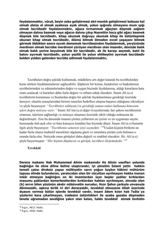 faydalanmaktır, vücut, beyin zeka geliştirmesi akıl mantık geliştirmesi kolsuza kol
olmak elsize el olmak ayaksıza ayak olmak, yolun ışığında olmayana mum ışığı
olmak tecrübedir faydalanmaktır, ağaca tırmanmak ağaçtan düşmek sağlam
olmayan dalına basmak veya ağacın dalına çıkıp Nasrettin hoca gibi ağacı kesmek
düşmek bile tecrübedir, kitap okumak doğruyu okumak kitap ile bütünleşmek
okunan kitap olmak tecrübedir, ölümü bilmek ölmeden evvel yaşayanı bilmek
görmek öldükten sonra eyvah dememek tecrübesinden faydalanmak, yeryüzünde
merdiven olmak tecrübe merdiveni yürüyen merdiven olan insandır, denizde balık
olmak balık yerine koyulmak bile bir tecrübedir, ak ile karayı seçmek, batıl ile
batını ayırmak tecrübedir, yolun yezitti ile yolun ehlibeytini ayırmak tecrübedir
belden yoldan gelenden tecrübe edinmek faydalanmaktır,
Tecrübeleri doğru şekilde kullanmak, müdürlere artı değer katarak bu tecrübelerden
karar alırken faydalanmalarını sağlayabilir. Şüphesiz bir kimse, kendisinin ve başkalarının
tecrübelerinden ve edinimlerinden doğru ve uygun biçimde faydalanırsa, aldığı kararların hata
oranı azalacak ve kararları daha fazla değere ve itibara sahip olacaktır. İmam Ali (a.s)
tecrübelerin korunması ve bunlardan doğru bir şekilde faydalanılması gerektiği üzerinde
duruyor, olumlu sonuçlarından birinin istenilen hedeflere ulaşma başarısı olduğunu zikrediyor
ve şöyle buyuruyor: “Tecrübeleri saklayan (ve gerektiği zaman onları kullanan) kimsenin
işleri doğru neticeye varır.” İmam Ali’nin (a.s) diğer rivayetlerinde, her şahsın tecrübesinin
oranının, işlerinin sağlamlığı ve neticeye ulaşması üzerinde etkili olduğu noktasına da
değinilmiştir. Zira bu durumda insanın çözüm yollarının en iyisini ve en uygununu seçme
hususunda önü açık olur ve hata katsayısı kendine has biçimde düşer. İmam Ali (a.s) bununla
ilgili şöyle buyuruyor: “Tecrübenin semeresi iyiyi seçmektir.”18
Usulen kişinin birikimi ne
kadar fazla olursa muhtelif meseleleri algılama gücü ve sorunlara çözüm yolu bulması o
oranda fazla olur. Neticede onun görüşleri daha değerli ve makbul olacaktır. Hz. Ali (a.s)
şöyle buyurmuştur: “Her kişinin düşüncesi ve görüşü, tecrübesi ölçüsündedir.”19
Tevekkül
Derece makamı Hak Muhammed Alinin makamıdır Hz Alinin vasıfları yolunda
bağlılığın ile eline diline beline ulaştırandır, iyi yönetim İslami yetin hakkin
temeli çatısı direksiz yapısı mülkiyetin varın yoğun kaybın hâkimi mühürüm
tapusu elinde bulunduran, yaratıcıdan olan bir vücuttan ayrılmayan hakka inanan
inkâr etmeyen bağlılığını on iki imamlardan üçer beşler yediler kırklardan
masumu paklardan kemerbestlerden kırklardan haktan ayrılmayan, alnında olan
(b) sırrın bilen yüzünün akıdır nübüvvetin nurudur, Hızır Şahın çarkıyla unvanıyla
dönmesidir, aşkına birlik iri diri derecesidir, tevekkül etmeyene Allah üzerinde
duasını vermez bütün işlerde tevekkül vardır, insani âdem kılan hak Teâla´ya
yüzlerini kara çıkartmayan, iradesini üstünlükleri ile azaba gazaba düşmeden
lanete uğramadan sevdiğine yakın olan kalan, hakkı tevekkül etmek tevhidin
18
A.g.e., 4617. Hadis.
19
A.g.e., 5426. Hadis.
 