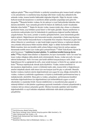 sağlayan güçtür.299
Bazı sosyal bilimler ve psikoloji uzmanlarına göre insanın kendi varlığına
ve de yeteneklerine ve amellerine karşı duyduğu tabii hisler vicdan diye adlandırılır.Bu
anlamda vicdan, insanın kendisi hakkındaki doğrudan bilgisidir. Diğer bir deyişle vicdan,
herkesin kendi davranışlarının ve amellerini ahlakî açılardan yargıladığı içten gelen bir
duygudur.300
Bununla beraber vicdana, bir tür şahsiyet ve içsel faaliyetlerden haberdar olma
durumu denilebilir. Aynı zamanda güvenilir bir hakem de olabilecek, kendi vücudundan
haberdar olma halidir.301
Başka bir deyişle vicdan, insanın içinde olan, olması ve olmaması
gerekenleri bulan, iyiyi kötüden ayıran batınî ve fıtrî teşhis gücüdür. İnsanın amellerinin ve
niyetlerinin mahiyetinden öyle bir haberdardır ki yaptıklarının değersel tarafları hakkında
yargıda bulunur. Net, kesin, yerinde ve tarafsız görüşünü belirtir, zaruri durumlarda gerekli
tepkiyi gösterir. Beğenilmeyen işler karşısında teessüre, pişmanlığa ve hatta azap duymaya
yol açar. Güzel ameller karşısında huzur ve hoşnutluk hissi oluşturur. Rousseau’ya göre insan
tabiatı itibarıyla iyi yaratılmıştır ve eğer kendi doğal çizgisini bulursa ve toplumsal etkenler
onu yolundan alıkoymazsa bütün insanlar ahlaklı, değer ve ahlaki faziletsahibi olacaklardır.
Bütün insanlara, hem onu kemâlin sahih yoluna hidayet etmesi hem de yanlışa sapması
durumunda tembih etmesi için vicdan gücü yerleştirilmiştir.302
Allah Teala Kuran-ı Kerim’de
şöyle buyuruyor: “Andolsun kıyamet gününe. Ve andolsun kendini kınayıp duran
nefse.”303Bazı büyük İslam âlimleri ve düşünürleri, bu âyet-i kerimedeki “nefs-i levvame”nin
insan vicdanı olduğunu iddia ederek şöyle söylemişlerdir: Kuran, vicdan için nefs-i levvame
tabirini kullanmıştır. Nefs-i levvame yani kendi sahibini kınayan,kınayıcı nefis. İnsan
beğenilmeyen bir iş yaptığında bu nefis, onun içinde konuşur ve böyle bir şey yaptığı için onu
kınar.304
Konuyu toparlayacak olursak şöyle diyebiliriz: Vicdan, insanın amellerini ve
davranışlarını değerlendiren, iyisini ve kötüsünü teşhis eden, insanın kötü ve beğenilmeyen
amelini müşahede ederek ıslah etmesi için onu kınayan içsel bir güç ve çekimdir. Bununla
beraber vicdanın, kişilerin işlerini değerlendirmek için uygun bir araç olduğu söylenebilir. İş
vicdanı, vicdanın iş muhitinde uygulanması ve kişinin iş muhitindeki performansına karşı iç
muhakemesidir, denilebilir. Buna göre iş vicdanı, çalışanların performansının kendileri
tarafından değerlendirilmesi (öz değerlendirme) için kullanılabilecek uygun ve temel
etkenlerden ve araçlardan biridir. Kurum müdürlerinin ve mesullerinin plan yaparak ve
münasip kültürel ve dinî planları uygulamaya geçirerek insanlarda ve kurum çalışanlarında iş
vicdanını takviye etmeye çalışmaları gerekir. Böylece kurumda yaptıkları işleri kendileri
değerlendirebilir ve zayıf noktaları müşahede ettiklerinde ıslah ederek iyileştirmeye
çalışabilirler.
299
Türk Dil Kurumu, Büyük Türkçe Sözlük.
300
Alan Pierre, Ferheng-i Ulum-i İçtimaî, Farsça’ya çeviren: Bâkır Saruhanî, s. 51.
301
Caferî, Muhammed Takî, Vicdan, s. 10.
302
Misbah Yezdî, Muhammed Takî, Felsefe-i Ahlak, s. 83.
303
Kıyamet/1-2.
304
Mutahharî, Murtaza, İslam ve Mukteziyat-ı Zaman, c. 1, s. 394.
 