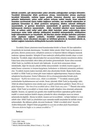 bilmek ermektir, şah damarından yakın olmakla yokluğundan varlığını bilmektir.
Tevekkül bilmeyenler Allah yardımcısı olmaz, müminlerden olması sayılması
tevekkül bilmesidir, nefsine tapan yezitte imanımız diyenler ayrı ümmettir
şefaatin beklemesin, yolun velisi sultanı evliyası nebisi resulü, iman ederken
imandan ayrılmamak üzere hakka bağlanın emreder, sen tevekkül edenlerden ol
şüphesiz kılınandan ol, Allah yardımını esirgemez, Allahın rahmeti ehlibeytin
sayesindedir, ol gemiye binenlerin sayesindedir ol geminin batırmayanların
batmayacak olanların sayesindedir. Allah, tevekkül edenleri sever kendinden
bilir, ol sultanı vekil veliyi vekil eden Allah hatırlatır yalan uydurulmuş olana
inanmayın onlar inkâr edenler ehlibeytimi tevekkül etmeyenlerdir, ehlibeytime
bağlı hükmedenlerin en hayalîsidir, Ali Aba’dan olanlar elinden belinden yolundan
onlar şüphesiz sağlam yoldadır, tevekkül edenlerdir, İslamın yönetimi
tevekküldür, karar alacaksan alacağın an tehlikeyi görenle ol, tevekkül edenle ol,
kalbini sağlam tutanlarla ehlibeytimle kuvvetin bulanlarla ol
Tevekkül, İslami yönetimin temel konularından biridir ve İmam Ali’den nakledilen
rivayetlerde de üzerinde durulmuştur. Tevekkül, bütün işlerde Allah Teala’ya dayanma ve
güvenme, âlemin yaratıcısının, sebeplerin yaratıcısı ve hepsinin hâkimi olduğuna inanarak
iradesine sığınma demektir. Sebepler O’nun iradesiyle sebebiyetlikte kemâle ulaşır ve tesir
bırakırlar. Tevekkül, değer etkenlerinden biri unvanıyla bütün yönetim meselelerini etkiler.
Fakat karar alma üzerindeki etkisi daha çok kendini göstermektedir. Karar alma sırasında
Allah Teala’ya, özellikle de önemli işler hakkında –ki çok fazla sonucunun olması
mümkündür, diğer bir deyişle yüksek tehlike derecesindedir- tevekkül, kişinin uygun ve
makul kararı vermesine ve insanın kaygılarını, korkularını ve ikilemini yenmesine yardımcı
olur. Tevekkül, kişinin iradesi üzerinde etkili olan etkenlerden biridir. Başka hiçbir araç,
tevekkül ve Allah Teala’ya itimat gibi insan iradesini sağlamlaştıramaz; başarıya ulaşma
sebeplerini hazırlayamaz. Emiru’l-Muminin Ali (a.s) konuşmalarından birinde şöyle
buyuruyor: “Kalbin kuvvetinin esası, Allah’a tevekküldür.”20
Tevekkül, insanın gaybî
yardımlardan faydalanmasının asıl sırrıdır. İnsan, işlerinde Allah Teala’ya dayandığı vakit,
Allah da rahmet kapılarını onun yüzüne açar ve gaybî yardımlarını gönderir. İmam Ali (a.s)
şöyle buyuruyor: “Her kim O’na tevekkül ederse Allah Teala ona yeter.”21
Önemli olan nokta
şudur: Allah Teala’ya tevekkül ve itimat etmek, maddî sebeplere itina etmemek anlamında
değildir. İnsanın, işi yapmak için gerekli olan maddî hazırlıkları yapmaktan gaflet ederek
maddî ve somut araçların hedefe ulaşma yolunda bir etkisi olmadığını tasavvur etmesi
anlamında da değildir. Aksine tevekkül, insanın asıl teveccühünü –varlığın hakikati ve esas
sebebi olan- Allah Teala’ya yöneltirken aynı zamanda maddî araçlardan da istifade etmesi
anlamındadır. Bu iddianın şahidi, devesini bırakarak “Allah’a tevekkül ettim” diyen bir
Arabın hikâyesidir. Değerli İslam peygamberi (s.a.a) ona cevaben şöyle buyurmuştur:
“Devenin dizlerini bağla ve (o zaman) tevekkül et.”22
İmtiyaz
20
A.g.e. 3082. Hadis.
21
Nehcu’l-Belağa, 90. Hutbe.
22
Meclisî, Muhammed Bâkır, Biharu’l-Envar, c. 71, s. 138.
 