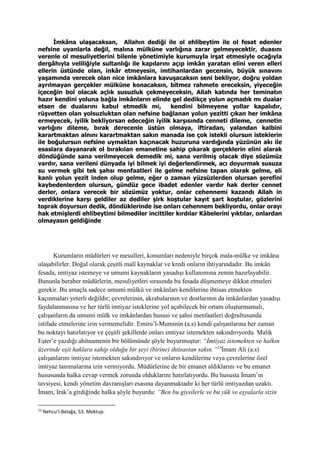 İmkâna ulaşacaksan, Allahın dediği ile ol ehlibeytim ile ol fesat edenler
nefsine uyanlarla değil, malına mülküne varlığına zarar gelmeyecektir, duasını
verenle ol mesuliyetlerini bilenle yönetimiyle kurumuyla irşat etmesiyle ocağıyla
dergâhıyla veliliğiyle sultanlığı ile kapılarını açıp imkân yaratan elini veren elleri
ellerin üstünde olan, inkâr etmeyesin, imtihanlardan gecensin, büyük sınavını
yaşamında verecek olan nice imkânlara kavuşacaksın seni bekliyor, doğru yoldan
ayrılmayan gerçekler mülküne konacaksın, bitmez rahmete ereceksin, yiyeceğin
içeceğin bol olacak açlık susuzluk çekmeyeceksin, Allah katında her teminatın
hazır kendini yoluna bağla imkânların elinde gel dedikçe yolun açmadık mı dualar
etsen de dualarını kabul etmedik mi, kendini bilmeyene yollar kapalıdır,
rüşvetten olan yolsuzluktan olan nefsine bağlanan yolun yezitti çıkan her imkâna
ermeyecek, iyilik bekliyorsan edeceğin iyilik karşısında cenneti dileme, cennetin
varlığını dileme, bırak derecenle üstün olmaya, iftiradan, yalandan kalbini
karartmaktan alnını karartmaktan sakın manada ise çok istekli olursun isteklerin
ile boğulursun nefsine uymaktan kaçınacak huzuruna vardığında yüzünün akı ile
esaslara dayanarak ol bırakılan emanetine sahip çıkarak gerçeklerin elini alarak
döndüğünde sana verilmeyecek demedik mi, sana verilmiş olacak diye sözümüz
vardır, sana verileni dünyada iyi bilmek iyi değerlendirmek, acı doyurmak susuza
su vermek gibi tek şahsı menfaatleri ile gelme nefsine tapan olarak gelme, eli
kanlı yolun yezit inden olup gelme, eğer o zaman yüzsüzlerden olursan şerefini
kaybedenlerden olursun, gündüz gece ibadet edenler vardır hak derler cennet
derler, onlara verecek bir sözümüz yoktur, onlar cehennemi kazandı Allah in
verdiklerine karşı geldiler az dediler şirk koştular kayıt şart koştular, gözlerini
toprak doyursun dedik, döndüklerinde ise onları cehennem bekliyordu, onlar orayı
hak etmişlerdi ehlibeytimi bilmediler incittiler kırdılar Kâbelerini yıktılar, onlardan
olmayasın geldiğinde
Kurumların müdürleri ve mesulleri, konumları nedeniyle birçok mala-mülke ve imkâna
ulaşabilirler. Doğal olarak çeşitli malî kaynaklar ve kredi onların ihtiyarındadır. Bu imkân
fesada, imtiyaz istemeye ve umumi kaynakların yasadışı kullanımına zemin hazırlayabilir.
Bununla beraber müdürlerin, mesuliyetleri sırasında bu fesada düşmemeye dikkat etmeleri
gerekir. Bu amaçla sadece umumi mülkü ve imkânları kendilerine ihtisas etmekten
kaçınmaları yeterli değildir; çevrelerinin, akrabalarının ve dostlarının da imkânlardan yasadışı
faydalanmasına ve her türlü imtiyaz isteklerine yol açabilecek bir ortam oluşturmamalı,
çalışanların da umumi mülk ve imkânlardan hususi ve şahsi menfaatleri doğrultusunda
istifade etmelerine izin vermemelidir. Emiru’l-Muminin (a.s) kendi çalışanlarına her zaman
bu noktayı hatırlatıyor ve çeşitli şekillerde onları imtiyaz istemekten sakındırıyordu. Malik
Eşter’e yazdığı ahitnamenin bir bölümünde şöyle buyurmuştur: “İmtiyaz istemekten ve halkın
üzerinde eşit haklara sahip olduğu bir şeyi (birine) ihtisastan sakın.”23
İmam Ali (a.s)
çalışanlarını imtiyaz istemekten sakındırıyor ve onların kendilerine veya çevrelerine özel
imtiyaz tanımalarına izin vermiyordu. Müdürlerine de bir emanet aldıklarını ve bu emanet
hususunda halka cevap vermek zorunda olduklarını hatırlatıyordu. Bu hususta İmam’ın
tavsiyesi, kendi yönetim davranışları esasına dayanmaktadır ki her türlü imtiyazdan uzaktı.
İmam, Irak’a girdiğinde halka şöyle buyurdu: “Ben bu giysilerle ve bu yük ve eşyalarla sizin
23
Nehcu’l-Belağa, 53. Mektup.
 