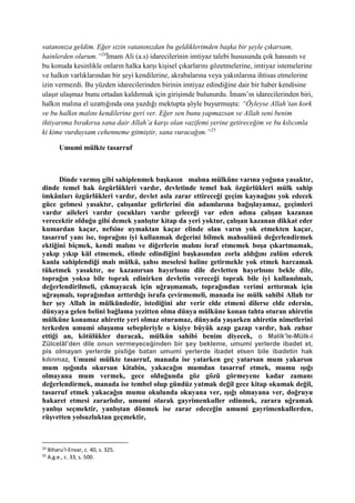 vatanınıza geldim. Eğer sizin vatanınızdan bu geldiklerimden başka bir şeyle çıkarsam,
hainlerden olurum.”24
İmam Ali (a.s) idarecilerinin imtiyaz talebi hususunda çok hassastı ve
bu konuda kesinlikle onların halka karşı kişisel çıkarlarını gözetmelerine, imtiyaz istemelerine
ve halkın varlıklarından bir şeyi kendilerine, akrabalarına veya yakınlarına ihtisas etmelerine
izin vermezdi. Bu yüzden idarecilerinden birinin imtiyaz edindiğine dair bir haber kendisine
ulaşır ulaşmaz bunu ortadan kaldırmak için girişimde bulunurdu. İmam’ın idarecilerinden biri,
halkın malına el uzattığında ona yazdığı mektupta şöyle buyurmuştu: “Öyleyse Allah’tan kork
ve bu halkın malını kendilerine geri ver. Eğer sen bunu yapmazsan ve Allah seni benim
ihtiyarıma bırakırsa sana dair Allah’a karşı olan vazifemi yerine getireceğim ve bu kılıcımla
ki kime vurduysam cehenneme gitmiştir, sana vuracağım.”25
Umumi mülkte tasarruf
Dinde varmış gibi sahiplenmek başkasın malına mülküne varına yoğuna yasaktır,
dinde temel hak özgürlükleri vardır, devletinde temel hak özgürlükleri mülk sahip
imkânları özgürlükleri vardır, devlet asla zarar ettireceği geçim kaynağını yok edecek
güce gelmesi yasaktır, çalışanlar gelirlerini din adamlarına bağışlayamaz, geçimleri
vardır aileleri vardır çocukları vardır geleceği var eden adına çalışan kazanan
verecektir olduğu gibi demek yanlıştır kitap da yeri yoktur, çalışan kazanan dikkat eder
kumardan kaçar, nefsine uymaktan kaçar elinde olan varın yok etmekten kaçar,
tasarruf yanı ise, toprağını iyi kullanmak değerini bilmek mahsulünü değerlendirmek
ektiğini biçmek, kendi malını ve diğerlerin malını israf etmemek boşa çıkartmamak,
yakıp yıkıp kül etmemek, elinde edindiğini başkasından zorla aldığını zulüm ederek
kanla sahiplendiği malı mülkü, şahsı meselesi haline getirmekle yok etmek harcamak
tüketmek yasaktır, ne kazanırsan hayırlısını dile devletten hayırlısını bekle dile,
toprağın yoksa bile toprak edinirken devletin vereceği toprak bile iyi kullanılmalı,
değerlendirilmeli, çıkmayacak için uğraşmamalı, toprağından verimi arttırmak için
uğraşmalı, toprağından arttırdığı israfa çevirmemeli, manada ise mülk sahibi Allah tır
her şey Allah in mülkündedir, istediğini alır verir elde etmeni dilerse elde edersin,
dünyaya gelen belini bağlama yezitten olma dünya mülküne konan tahta oturan ahiretin
mülküne konamaz ahirette yeri olmaz oturamaz, dünyada yaşarken ahiretin nimetlerini
terkeden umumi oluşumu sebepleriyle o kişiye büyük azap gazap vardır, hak zuhur
ettiği an, kötülükler duracak, mülkün sahibi benim diyecek, o Malik’le-Mülk-i
Zülcelâl’den dile onun vermeyeceğinden bir şey bekleme, umumi yerlerde ibadet et,
pis olmayan yerlerde pisliğe batan umumi yerlerde ibadet etsen bile ibadetin hak
kılınmaz, Umumi mülkte tasarruf, manada ise yatarken geç yatarsan mum yakarsın
mum ışığında okursun kitabin, yakacağın mumdan tasarruf etmek, mumu ışığı
olmayana mum vermek, gece olduğunda göz gözü görmeyene kadar zamanı
değerlendirmek, manada ise tembel olup gündüz yatmak değil gece kitap okumak değil,
tasarruf etmek yakacağın mumu okulunda okuyana ver, ışığı olmayana ver, doğruyu
hakaret etmesi zararlıdır, umumi olarak gayrimenkuller edinmek, zarara uğramak
yanlışı seçmektir, yanlıştan dönmek ise zarar edeceğin umumi gayrimenkullerden,
rüşvetten yolsuzluktan geçmektir,
24
Biharu’l-Envar, c. 40, s. 325.
25
A.g.e., c. 33, s. 500.
 