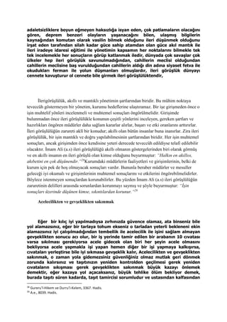adaletsizliklere boyun eğmeyen haksızlığa isyan eden, çok patlamaların olacağını
gören, deprem benzeri olayların yaşanacağını bilen, ulaşmış bilgilerin
kaynağından komutan olarak vasilin bilmek olduğunu ileri düşünmek olduğunu
irşat eden tarafından silah kadar güce sahip atamdan olan güce akıl mantık ile
ileri iradeye idaresi eğitimi ile yönetimin kapsamın her noktalarını bilmekle tek
tek incelemekle her sonuçların görüp katlanmak iledir, dünyada çok savaşlar çok
ülkeler hep ileri görüşlük savunulmadığından, cahillerin meclisi olduğundan
cahillerin meclisine baş vurulduğundan cahillerin aldığı din adına siyaset fetva ile
okudukları ferman ile yolun düşmanları olmuşlardır, ileri görüşlük dünyayı
cennete kavuşturur ol cennete bile girmek ileri görüşlülüktendir,
İlerigörüşlülük, akıllı ve mantıklı yönetimin şartlarından biridir. Bu mühim noktaya
teveccüh göstermeyen bir yönetim, kurumu hedeflerine ulaştıramaz. Bir işe girişmeden önce o
işin muhtelif yönleri incelenmeli ve muhtemel sonuçları öngörülmelidir. Girişimde
bulunmadan önce ileri görüşlülükle konunun çeşitli yönlerini inceleyen, gereken şartları ve
hazırlıkları öngören müdürler daha sağlam kararlar alırlar, başarı ve etki oranlarını arttırırlar.
İleri görüşlülüğün zarureti aklî bir konudur; akıllı olan bütün insanlar buna inanırlar. Zira ileri
görüşlülük, bir işin mantıklı ve doğru yapılabilmesinin şartlarından biridir. Her işin muhtemel
sonuçları, ancak girişimden önce kendisine yeteri derecede teveccüh edildiyse telafi edilebilir
olacaktır. İmam Ali (a.s) ileri görüşlülüğü akıllı olmanın göstergelerinden biri olarak görmüş
ve en akıllı insanın en ileri görüşlü olan kimse olduğunu buyurmuştur: “Halkın en akıllısı,
akıbetini en çok düşünendir.”28
Kurumdaki müdürlerin faaliyetleri ve girişimlerinin, belki de
kurum için pek de hoş olmayacak sonuçları vardır. Bununla beraber müdürler ve mesuller
geleceği iyi okumalı ve girişimlerinin muhtemel sonuçlarını ve etkilerini öngörebilmelidirler.
Böylece istenmeyen sonuçlardan korunabilirler. Bu yüzden İmam Ali (a.s) ileri görüşlülüğün
zaruretinin delilleri arasında sorunlardan korunmayı saymış ve şöyle buyurmuştur: “İşin
sonuçları üzerinde düşünen kimse, sıkıntılardan korunur.”29
Acelecilikten ve gevşeklikten sakınmak
Eğer bir kılıç iyi yapılmadıysa zırhınızda güvence olamaz, ata binseniz bile
yol alamazsınız, eğer bir tarlaya tohum ekseniz o tarladan yeterli bekleneni ekin
alamazsınız iyi çalışılmadığından tembellik ile acelecilik ile işini sağlam almayan
gevşeklikten sonucu acı olur, bir iş yerinde tamir edilen bir arabanın 10 cıvatası
varsa sıkılması gerekiyorsa acele gidecek olan biri her şeyin acele olmasını
bekliyorsa acele yapmakla işi yapan hemen diğer bir işi yapmaya kalkışırsa,
cıvataları yerleştirse bile iyi sıkmasa gevşeklik kalır, Acelecilikten ve gevşeklikten
sakınmak, o zaman yola gidemezsiniz güvenliğiniz olmaz mutlak geri dönmek
zorunda kalırsınız ve taşıtınızın yeniden kontrolden geçilmesi gerek yeniden
cıvataların sıkışması gerek gevşeklikten sakınmak büyük kazayı önlemek
demektir, eğer kazaya yol açacaksanız, büyük tehlike ölüm bekliyor demek,
burada taşıtı süren kadarda, taşıt tamircisi sorumludur ve ustasından kalfasından
28
Gureru’l-Hikem ve Durru’l-Kelem, 3367. Hadis.
29
A.e., 8039. Hadis.
 
