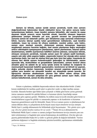 Zaman ayarı
Zamanı iyi bilmek, zaman içinde zaman yaratmak, kısıtlı olan zamanı
değerlendirmesi bakımından büyük ciddiyetini korur, her görev sonuna kadar
tamamlanması beklenir, insan kendini zamana bölmelidir, akıl mantık ile esasa
dayanan büyük sınavını veren hazırlıklı olmalı, hazırlıklı olmayan başarısını
gösteremez yanlışın ihtimalin yol acar, garanti vermesi ise yarışmasından
zamanla zaman bir sistemdir çarktır, geri dönülemez çoğu zamanda ertelenmeye
bilinir, kurumu idareyi ayakta tutan garantilemesi noktalarıdır, saat kendine
mekândır, insan ise evrene iki cihana mekândır, mevkisi yoldur, yolu haktır,
zaman ayarı merkezi sınavdır, dinlenmesi yazması konuşması başarısını
sergilemesi zamanın hacmine bağlıdır, özel zaman planlaması doğru seçeneğini
arttırır etkinleştirir kampanyanın planlanması, işlerin planlanması, tıkanan işlerin
aksatılmaması, teklifin ayarlanması teklifleri üzerine çekmesi, varsayılanı bilmek,
olmayan varsayımı yaratmak, manada zaman ayarı bir çalışan saatli bombadır,
yaşamı yok eder yâda yaşama bağlar, yaşamında insanın her atacağı adım zaman
ayarlaması iledir, her saat bir olamaz kimi geç kalır kimi ileri gider, insanlarda bir
olamaz ileri dönük zamanı hızlandırmaktır geleceğini iyi belirlemektir, zaman
aşımında bile, Acelecilikten ve gevşeklikten sakınmaktır, zamanı kontrol altına
almaktır gücü ile adaleti ile işi varsa işinde ürünü ile kalitesi ile müşterisi ile
memnuniyeti kazanmak hedefini şaşmamaktır, tanıtımınım iyi bilmeli iyi yapmalı,
doğru yolunda olanları kazanmalı, bırakılan emanet yaşaması yaşatması için
yoktan vara kendini var etmesidir kendini var etmesinde zaman ayarıdır, bir
öğrencinin okuması akademisyen çıkması ilim bilimi adamı olması yâda
dergâhından bir dervişin yetişmesi bir yere gelmesi zaman ayarı iledir, evvel
zamanı kabullenmek, zaman ile dolu olmaktır,
Sistem ve planlama, müdürün başarısında müessir olan etkenlerden biridir. Çünkü
kurum müdürünün bir taraftan çeşitli işleri ve görevleri vardır ve diğer taraftan zamanı
kısıtlıdır. Bununla beraber eğer bütün işlere yetişmek ve bütün görevlerini yerine getirmek
isterse zamanını mantıklı bir şekilde bölmesi ve kurumun işlerini, hazırladığı zaman
çizelgesine göre yapması gerekir. Müdürün, bu mühim esasa teveccüh etmeden görevlerini ve
sorumluluklarını uygun bir şekilde ve zamanında yapması ve de kendisinin ve kurumun
başarısını garantilemesi uzak bir ihtimaldir. İmam Ali (a.s) zaman ayarını ve planlamasını her
zaman dikkate almış ve çalışanlarına da bu hayati esasa riayet etmelerini tavsiye etmiştir.
Malik Eşter’e yazdığı ahitnamenin bir bölümünde şöyle buyurmuştur: “Her günün işini o gün
yap. Zira her günün kendine mahsus bir işi vardır.”32
İmam Ali (a.s) ahitnamenin bu
bölümünde Malik Eşter’e sistem ve zaman çizelgesi hazırlamasını tavsiye etmenin yanı sıra
işleri ertelememeyi ve bugünün işini yarına bırakmamayı da tembihliyor. Zira her gün için
geçmiş günlerinkinden başka bir iş vardır ve gelecek günler de değişim halindedir. Yarının
şartlarının değişmesi ve bugünün ertelenmiş işlerinin kesinlikle yapılamaması mümkündür.
32
A.g.e., 53. Mektup.
 