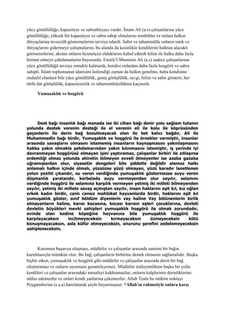 yüce gönüllülüğe, kapasiteye ve sabraihtiyacı vardır. İmam Ali (a.s) çalışanlarına yüce
gönüllülüğe, yüksek bir kapasiteye ve sabra sahip olmalarını tembihler ve onlara halkın
ihtiyaçlarına teveccüh göstermelerini tavsiye ederdi. Sabır ve tahammülle onların istek ve
ihtiyaçlarını gidermeye çalışmalarını, bu alanda da kesinlikle kendilerini halktan alacaklı
görmemelerini, aksine onların hizmetçisi olduklarını kabul ederek hilim ile halka daha fazla
hizmet etmeye çabalamalarını buyururdu. Emirü’l-Muminin Ali (a.s) sadece çalışanlarına
yüce gönüllülüğü tavsiye etmekle kalmazdı, kendisi onlardan daha fazla hoşgörü ve sabra
sahipti. İslam toplumunun idaresini üstlendiği zaman da halkın geneline, hatta kendisine
muhalif olanlara bile yüce gönüllülük, geniş görüşlülük, sevgi, hilim ve sabır gösterir; her
türlü dar görüşlülük, kapasitesizlik ve tahammülsüzlükten kaçınırdı.
Yumuşaklık ve hoşgörü
Dost bağı insanlık bağı manada ise iki cihan bağı denir yolu sağlam tutanın
yolunda destek verenin desteği ile el verenin eli ile kolu ile köprüsünden
geçenlerin ile derin bağ bozulmayacak olan ile bet kalıcı bağdır, Ali ile
Muhammedîn bağı birdir, Yumuşaklık ve hoşgörü ile örnekler vermiştir, insanlar
arasında savaşların olmasını istememiş insanların kaynaşmasını yakınlaşmasını
hakka yakın olmakla şahdamarından yakın kılınmasını istemiştir, iş yerinde iyi
davranmayan hoşgörüsü olmayan işini yaptıramaz, çalışanlar birbiri ile zıtlaşırsa
erdemliği olmaz yolunda ahiretin bilmeyen evveli ölmeyenler ise azaba gazaba
uğramışlardan olur, siyasetin dengeleri bile şiddetle değildir olamaz halkı
anlamalı halkın içinde olmalı, yüzsüzse yüzü olmayan, yüzü karadır lanetlenen
yolun yezitti çıkandır, su veren verdiğinde yumuşaklık göstermezse suyu veren
düşmanlık yaratandır, kerbelada suyu vermeyenden olur sayılır, selamını
verdiğinde hoşgörü ile selamına karşılık vermeyen yetmiş iki milleti bilmeyenden
sayılır, yetmiş iki millete savaş açmıştan sayılır, insan haklarını eşit kıl, kız oğlan
erkek kadın birdir, canlı cansız mahlükat hayvanlarda birdir, haklarını eşit kıl
yumuşaklık göster, sınıf böldüm diyenlerin vay haline Vay bölünenlerin birlik
olmayanların haline, karısı kocasına, kocası karısın eşleri çocuklarına, devleti
devletin büyükleri mevki sahipleri yumuşaklık hoşgörü ile olmak zorundadır,
evinde olan kedine köpeğine hayvanına bile yumuşaklık hoşgörü ile
karşılayacaksın incitmeyeceksin kırmayacaksın üzmeyeceksin kötü
konuşmayacaksın, asla küfür etmeyeceksin, onurunu şerefini zedelemeyeceksin
sahipleneceksin,
Kurumun başarıya ulaşması, müdürler ve çalışanlar arasında samimi bir bağın
kurulmasıyla mümkün olur. Bu bağ, çalışanların birbirine destek olmasını sağlamalıdır. Başka
hiçbir etken, yumuşaklık ve hoşgörü gibi müdürler ve çalışanlar arasında derin bir bağ
oluşturamaz ve onların uyumunu garantileyemez. Müdürler mülayimlikten başka bir yolla
kendileri ve çalışanlar arasındaki mesafeyi kaldıramazlar, onların kalplerinin derinliklerine
nüfuz edemezler ve onları kendi yanlarına çekemezler. Allah Teala bu mühim noktayı
Peygamberine (s.a.a) hatırlatarak şöyle buyurmuştur: “Allah'ın rahmetiyle onlara karşı
 