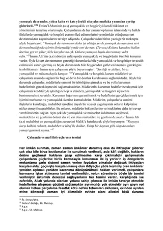 yumuşak davrandın, yoksa kaba ve katı yürekli olsaydın mutlaka yanından ayrılıp
giderlerdi.”34 Emiru’l-Muminin (a.s) yumuşaklık ve hoşgörüyü kendi hükümet ve
yönetiminin temeline oturtmuştu. Çalışanlarına da her zaman toplumun idaresinde ve halkla
ilişkilerde yumuşaklık ve hoşgörü esasını ölçü edinmelerini ve mümkün olduğunca sert
davranmaktan kaçınmalarını tavsiye ediyordu. Çalışanlarından birine yazdığı bir mektupta
şöyle buyuruyor: “Yumuşak davranmanın daha iyi olduğu yerde yumuşak davran ama sert
davranılmadığında işlerin ilerlemediği yerde sert davran. (Tevazu) Kolunu kanadını halkın
üzerine ger ve güler yüzle karşılarına çık. Onlara yumuşak huylu davranmayı adet
edin.”35
İmam Ali’nin (a.s) yönetim anlayışında yumuşaklık ve hoşgörünün özel bir konumu
vardır. Öyle ki sert davranmanın gerektiği durumlarda bile yumuşaklık ve hoşgörüye teveccüh
edilmesini zaruri görmüş ve böyle durumlarda bile hoşgörüden gaflet edilmemesi gerektiğini
tembihlemiştir. İmam aynı çalışanına şöyle buyurmuştur: “Sertliği ve şiddeti, biraz
yumuşaklık ve müsamahayla karıştır.”36
Yumuşaklık ve hoşgörü, kurum müdürleri ve
çalışanları arasında sağlam bir bağ ve derin bir dostluk kurulmasını sağlamaktadır. Böyle bir
durumda çalışanlar, müdürlerle samimi bir işbirliğine girmekte ve bu yolla kurumun
hedeflerinin gerçekleşmesini sağlamaktadırlar. Müdürlerin, kurumun hedeflerine ulaşmak için
çalışanları kendileriyle işbirliğine teşvik etmeleri, yumuşaklık ve hoşgörü siyasetini
benimsemeleri zaruridir. Kurumun başarısını garantilemek ve hedeflerini gerçekleştirmek için
işlerini merhamet ve yumuşaklık üzerine kurmalıdırlar. Müdürler, çalışanlarla samimi
ilişkilerin kurulduğu, muhabbet temeline dayalı bir siyaset uygulayarak onların kalplerine
nüfuz etmeyi başarabilirler. Bu onların, müdürün beklentilerine ve isteklerine daha iyi cevap
verebilmelerini sağlar. Aynı şekilde yumuşaklık ve muhabbet üslubunun seçilmesi,
muhalefetin ve gerilimin önünü alır ve var olan muhalefeti ve gerilimi de azaltır. İmam Ali
(a.s) muhabbet ve yumuşaklığın zaruretini Malik’e hatırlatarak şöyle buyuruyor: “Reayaya
karşı kalbini rahmet, muhabbet ve lütuf ile doldur. Vahşi bir hayvan gibi olup da onları
yemeyi ganimet sayma.”37
Çalışanların malî ihtiyaçlarının temini
Her imkân sunmalı, zaman zaman imkânlar daralmış olsa da ihtiyaçlar giderler
çok olsa bile biraz kısıtlamalar ile sunulmalı verilmeli, asla kâfi değildir, hakların
önüne geçilmesi hakların gasp edilmesine karşı çıkılmalıdır gelişmesiyle
çalışanların güçlerine birlik katmasıyla korunması ile iş yerlerin iş dengelerin
mekanizma çarkı sistemi ezmek yerine faydaları olmalıdır doğacak ihtiyaçları
karşılamakla, geçmişte karşılanmamış olan ihtiyaçlar yâda kesilmiş olan imkânlar
yeniden açılmalı yeniden kazanıma dönüştürülmeli hakları verilmeli, çalışanlara
kovmama işten atılmama temini verilmelidir, yolun sürenlerde böyle bir temini
verilmiştir üstünlük derecesi sağlayanların her temini vardır, karşılığında ise
zaferidir, Allah yolunda olanları yoluna sahip çıkması ile imkân tavsiye etmekle
hedeflerine ulaşması gücünü sağlamaktır ayrımcılığı yok etmektir ayrı gayrı yol
olamaz bölme parçalama fesatlık kötü nefsin tohumları ekilemez, evinden ayrılan
evine döneceği zamanı iyi bilmelidir evinde olanı ailesini kötü duruma
34
Âl-i İmran/159.
35
Nehcu’l-Belağa, 46. Mektup.
36
A.g.e.
37
A.g.e., 53. Mektup.
 