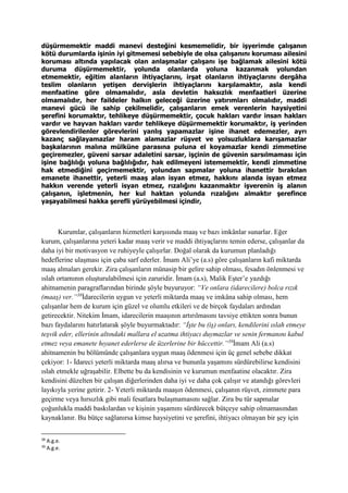 düşürmemektir maddi manevi desteğini kesmemelidir, bir işyerimde çalışanın
kötü durumlarda işinin iyi gitmemesi sebebiyle de olsa çalışanını koruması ailesini
koruması altında yapılacak olan anlaşmalar çalışanı işe bağlamak ailesini kötü
duruma düşürmemektir, yolunda olanlarda yoluna kazanmak yolundan
etmemektir, eğitim alanların ihtiyaçlarını, irşat olanların ihtiyaçlarını dergâha
teslim olanların yetişen dervişlerin ihtiyaçlarını karşılamaktır, asla kendi
menfaatine göre olmamalıdır, asla devletin haksızlık menfaatleri üzerine
olmamalıdır, her faildeler halkın geleceği üzerine yatırımları olmalıdır, maddi
manevi gücü ile sahip çekilmelidir, çalışanların emek verenlerin haysiyetini
şerefini korumaktır, tehlikeye düşürmemektir, çocuk hakları vardır insan hakları
vardır ve hayvan hakları vardır tehlikeye düşürmemektir korumaktır, iş yerinden
görevlendirilenler görevlerini yanlış yapamazlar işine ihanet edemezler, ayrı
kazanç sağlayamazlar haram alamazlar rüşvet ve yolsuzluklara karışamazlar
başkalarının malına mülküne parasına puluna el koyamazlar kendi zimmetine
geçiremezler, güveni sarsar adaletini sarsar, işçinin de güvenin sarsılmaması için
işine bağlılığı yoluna bağlılığıdır, hak edilmeyeni istememektir, kendi zimmetine
hak etmediğini geçirmemektir, yolundan sapmalar yoluna ihanettir bırakılan
emanete ihanettir, yeterli maaş alan isyan etmez, hakkını alanda isyan etmez
hakkın verende yeterli isyan etmez, rızalığını kazanmaktır işverenin iş alanın
çalışanın, işletmenin, her kul haktan yolunda rızalığını almaktır şerefince
yaşayabilmesi hakka şerefli yürüyebilmesi içindir,
Kurumlar, çalışanların hizmetleri karşısında maaş ve bazı imkânlar sunarlar. Eğer
kurum, çalışanlarına yeteri kadar maaş verir ve maddi ihtiyaçlarını temin ederse, çalışanlar da
daha iyi bir motivasyon ve ruhiyeyle çalışırlar. Doğal olarak da kurumun planladığı
hedeflerine ulaşması için çaba sarf ederler. İmam Ali’ye (a.s) göre çalışanların kafi miktarda
maaş almaları gerekir. Zira çalışanların münasip bir gelire sahip olması, fesadın önlenmesi ve
ıslah ortamının oluşturulabilmesi için zaruridir. İmam (a.s), Malik Eşter’e yazdığı
ahitnamenin paragraflarından birinde şöyle buyuruyor: “Ve onlara (idarecilere) bolca rızık
(maaş) ver.”38
İdarecilerin uygun ve yeterli miktarda maaş ve imkâna sahip olması, hem
çalışanlar hem de kurum için güzel ve olumlu etkileri ve de birçok faydaları ardından
getirecektir. Nitekim İmam, idarecilerin maaşının artırılmasını tavsiye ettikten sonra bunun
bazı faydalarını hatırlatarak şöyle buyurmaktadır: “İşte bu (iş) onları, kendilerini ıslah etmeye
teşvik eder, ellerinin altındaki mallara el uzatma ihtiyacı duymazlar ve senin fermanını kabul
etmez veya emanete hıyanet ederlerse de üzerlerine bir hüccettir.”39
İmam Ali (a.s)
ahitnamenin bu bölümünde çalışanlara uygun maaş ödenmesi için üç genel sebebe dikkat
çekiyor: 1- İdareci yeterli miktarda maaş alırsa ve bununla yaşamını sürdürebilirse kendisini
ıslah etmekle uğraşabilir. Elbette bu da kendisinin ve kurumun menfaatine olacaktır. Zira
kendisini düzelten bir çalışan diğerlerinden daha iyi ve daha çok çalışır ve atandığı görevleri
layıkıyla yerine getirir. 2- Yeterli miktarda maaşın ödenmesi, çalışanın rüşvet, zimmete para
geçirme veya hırsızlık gibi mali fesatlara bulaşmamasını sağlar. Zira bu tür sapmalar
çoğunlukla maddi baskılardan ve kişinin yaşamını sürdürecek bütçeye sahip olmamasından
kaynaklanır. Bu bütçe sağlanırsa kimse haysiyetini ve şerefini, ihtiyacı olmayan bir şey için
38
A.g.e.
39
A.g.e.
 