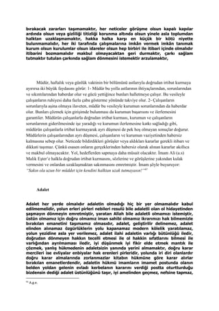 bırakacak zararları taşımamaktır, her neticeler görüşme olsun kapalı kapılar
ardında olsun veya gizliliği titizliği korunma altında olsun yinele asla toplumdan
halktan uzaklaşmamaktır, hakka halka karşı en küçük bir kötü niyette
bulunmamalıdır, her iki tarafında çalışmalarına imkân vermek imkân tanımak
kurum olsun kurulumlar olsun idareler olsun hep birbiri ile itibari içinde olmalıdır
itibarini bozmamalıdır makbul olmayacaktan geri durmaktır, çarkı sağlam
tutmaktır tutulan çarkında sağlam dönmesini istemektir arzulamaktır,
Müdür, haftalık veya günlük vaktinin bir bölümünü astlarıyla doğrudan irtibat kurmaya
ayırırsa iki büyük faydasını görür: 1- Müdür bu yolla astlarının ihtiyaçlarından, sorunlarından
ve sıkıntılarından haberdar olur ve gücü yettiğince bunları halletmeye çalışır. Bu vesileyle
çalışanların ruhiyesi daha fazla çaba gösterme yönünde takviye olur. 2- Çalışanların
sorunlarıyla aşina olmaya ilaveten, müdür bu vesileyle kurumun sorunlarından da haberdar
olur. Bunları çözmek için girişimde bulunması da kurumun başarısını ve ilerlemesini
garantiler. Müdürün çalışanlarla doğrudan irtibat kurması, kurumun ve çalışanların
sorunlarının giderilmesinde işe yaradığı ve kurumun ilerlemesine katkı sağladığı gibi,
müdürün çalışanlarla irtibat kurmayarak ayrı düşmesi de pek hoş olmayan sonuçlar doğurur.
Müdürlerin çalışanlarından ayrı düşmesi, çalışanların ve kurumun vaziyetinden habersiz
kalmasına sebep olur. Neticede bildirdikleri görüşler veya aldıkları kararlar gerekli itibarı ve
dikkati taşımaz. Çünkü esasen onların gerçeklerinden habersiz olarak alınan kararlar akıllıca
ve makbul olmayacaktır. Yol, hedeflerden sapmaya daha müsait olacaktır. İmam Ali (a.s)
Malik Eşter’e halkla doğrudan irtibat kurmasını, sözlerine ve görüşlerine yakından kulak
vermesini ve onlardan uzaklaşmaktan sakınmasını emretmiştir. İmam şöyle buyuruyor:
“Sakın ola uzun bir müddet için kendini halktan uzak tutmayasın!”41
Adalet
Adalet her yerde olmalıdır adaletin olmadığı hiç bir yer olmamalıdır kabul
edilmemelidir, yolun erleri pirleri nebileri resulü bile adaletli olan ol hidayetinden
şaşmayın dönmeyin emretmiştir, yaratan Allah bile adaletli olmamızı istemiştir,
üstün olmamız için doğru olmamız iman sahibi olmamız ikrarımızı hak bilmemizle
bırakılan emanetini taşımamız olmasıdır, adalet, geliştirilir delinemez, adalet
elinden alınamaz özgürlüklerin yolu kapanamaz modern kölelik yaratılamaz,
yolun yezidine asla yer verilemez, adalet ilahi adaletin varlığı bütünlüğü iledir,
doğrudan dönmeyen hakkın tecelli etmesi ile ol hakkin sıfatlarını bilmesi ile
varlığından ayrılmaması iledir, iyi düşünmek iyi fikir elde etmek mantık ile
çözmek, yanlış hükmedenin adaletsizin yanında yerini almamaktır, doğru karar
mercileri ise evliyalar enbiyalar hak erenleri pirleridir, yolunda iri diri olanlardır
doğru karar almalarında zorlanmazlar kitabın hükmüne göre karar alırlar
bırakılan emanetlerdendir, adaletin hükmü imamların imamet postunda olanın
belden yoldan gelenin evladı kerbelanın kararını verdiği postta oturtturduğu
bizdensin dediği adalet üstünlüğünü taşır, iyi amelinden geçmez, nefsine tapmaz,
41
A.g.e.
 