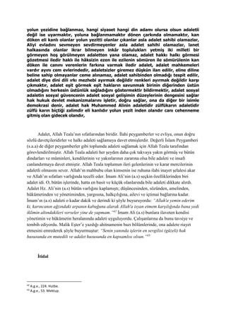 yolun yezidine bağlanmaz, hangi siyaset hangi din adamı olursa olsun adaletli
değil ise uyarmaktır, yoluna bağlanmamaktır dönen çarkında olmamaktır, kan
döken eli kanlı olanlar yolun yezitti olanlar çıkanlar asla adalet sahibi olamazlar,
Aliyi evladını sevmeyen sevdirmeyenler asla adalet sahihi olamazlar, lanet
halkasında olanlar ikrar bilmeyen inkâr toplulukları yetmiş iki milleti bir
görmeyen hoş görülmeyen adaletten yana olamaz, adalet hakkı halkı görmesi
gözetmesi iledir haklı ile hâksizin ezen ile ezilenin sömüren ile sömürülenin kan
döken ile canını verenlerin farkına varmak iledir adalet, adalet mahkemeleri
vardır ayını cem evlerindedir, adaletsizler giremez düşkün ilan edilir, eline diline
beline sahip olmayanlar ceme alınamaz, adalet sahibinden olmadığı tespit edilir,
adalet diye dini dili ırkı mezhebi ayırmak değildir renkleri ayırmak değildir karşı
çıkmaktır, adalet eşit görmek eşit hakların savunmak birinin diğerinden üstün
olmadığını herkesin üstünlük sağladığını göstermektir bildirmektir, adalet sosyal
adaletin sosyal güvencenin adalet sosyal gelişimin düzeylerinin dengesini sağlar
hak hukuk devlet mekanizmalarını işletir, doğru sağlar, ona da diğer bir isimle
demokrasi denir, adalet hak Muhammed Alinin adaletidir zülfükarın adaletidir
zülfü karın biçtiği zalimdir eli kanlıdır yolun yezit inden olandır canı cehenneme
gitmiş olan gidecek olandır,
Adalet, Allah Teala’nın sıfatlarından biridir. İlahi peygamberler ve evliya, onun doğru
sözlü davetçileridirler ve halkı adaleti sağlamaya davet etmişlerdir. Değerli İslam Peygamberi
(s.a.a) de diğer peygamberler gibi toplumda adaleti sağlamak için Allah Teala tarafından
görevlendirilmiştir. Allah Teala adaleti her şeyden daha çok takvaya yakın görmüş ve bütün
dindarları ve müminleri, kendilerinin ve yakınlarının zararına olsa bile adaleti ve insafı
canlandırmaya davet etmiştir. Allah Teala toplumun ileri gelenlerinin ve karar mercilerinin
adaletli olmasını sever. Allah’ın mahbubu olan kimsenin ise ruhuna ilahi inayet şelalesi akar
ve Allah’ın sıfatları varlığında tecelli eder. İmam Ali’nin (a.s) seçkin özelliklerinden biri
adalet idi. O, bütün işlerinde, hatta en basit ve küçük olanlarında bile adaleti dikkate alırdı.
Adalet Hz. Ali’nin (a.s) bütün varlığını kaplamıştı; düşüncesinden, sözünden, amelinden,
hükümetinden ve yönetiminden, yargısına, halkçılığına, ailevi ve içtimai bağlarına kadar.
İmam’ın (a.s) adaleti o kadar dakik ve derindi ki şöyle buyuruyordu: “Allah'a yemin ederim
ki, karıncanın ağzındaki arpanın kabuğunu alarak Allah'a isyan etmem karşılığında bana yedi
iklimin altındakileri verseler yine de yapmam.”42
İmam Ali (a.s) bunlara ilaveten kendisi
yönetimin ve hükümetin heralanında adaleti uyguluyordu. Çalışanlarına da bunu tavsiye ve
tembih ediyordu. Malik Eşter’e yazdığı ahitnamenin bazı bölümlerinde, ona adalete riayet
etmesini emrederek şöyle buyurmuştur: “Senin yanında işlerin en sevgilisi (güzeli) hak
hususunda en mutedili ve adalet hususunda en kapsamlısı olsun.”43
İtidal
42
A.g.e., 224. Hutbe.
43
A.g.e., 53. Mektup.
 