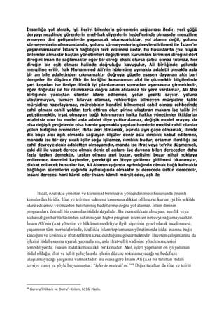 İnsanlığa yol almak, iyi, ileriyi bilenlerin görenlerin sağlaması iledir, yeri göğü
deryayı nezdinde görenlerin enel-hak diyenlerin hedeflerinde olmasıdır menziline
ermeyen dini gelişmelerde yaşanacak olumsuzluklar, yol alanın değil, yolunu
sürmeyenlerin olmasındandır, yolunu sürmeyenlerin görevlendirilmesi ile İslam’ın
yaşanmamasıdır İslam’a bağlılığın terk edilmesi iledir, bu hususlarda çok büyük
önlemler almaktır baştan yönetimleri değiştirmek kurumları birimleri direğini dört
direğini iman ile sağlamaktır eğer bir direği eksik olursa çatısı olmaz tutmaz, her
direğin bir eşit olması halinde doğruluğu kavuşulur, Ali birliğinde yolunda
menziline erilir, hak Muhammed Ali’nin hükmüne uymakla adaletli olmakla asla
bir an bile adaletinden çıkmamaktır doğruya güzele esasen dayanan aklı bari
dengeler ile düşünce fikir ile birliğini korunumun akıl ile çözmektir bilgilerinde
şart koşulan ise ileriye dönük iyi planlamanın sonradan aşamasına girmekledir,
eğer doğrular ile bir olunmazsa doğru adım atılamaz bir yere varılamaz, Ali Aba
birliğinde yanlıştan olanlar idare edilemez, yolun yezitti sayılır, yoluna
ulaştırmayan, turnayı kılavuz olamaz, rehberliğin bilmeyen mürşidine talibi
mürşidine hazırlayamaz, mürebbinin kendini bilmemesi cahil olması rehberinde
cahil olması cahili yoldan terk ettiren olur, pirine ulaştıran makam ise talibi iyi
yetiştirmektir, irşat olmayan bağlı kılınmayan halka hakka yönetimler iktidarlar
adaletsiz olur bu model asla adalet diye yutturulamaz, değişik model arayaşı da
olsa değişik projelerde olsa hamle yapmakla yapılan hamlede meclisi cahil olanlar
yolun birliğine eremezler, itidal asri olmamak, aşırıda ayrı gaye olmamak, ilimde
dik başlı alnı açık olmakla sağlayan ölçüler denir asla ılımlılık kabul edilemez,
manada ise bir cay sıcak içilir soğu içilemez, ılımlılık budur, ortamın ılımlılığı ise
cahil devreye denir adaletten olmayanıdır, manda ise ifrat veya tefrite düşmemek,
eski dil ile vasat derece olmak denir ol anlamı ise dayana bilen dereceden daha
fazla taşkın demektir, taşkın olması asri bozar, gelişimi bozar nihai noktaya
erdiremez, önemini kaybeder, gerektiği an öteye gidilmez gidilmesi tıkanmıştır,
dikkat edilecek hususlar ise, Ali Abanın ışığında aydınlığında olmak bağlı kalmakla
bağlılığın sürenlerin ışığında aydınlığında olmaktır ol derecede üstün derecedir,
insani derecesi hani kâmil eder ihsanı kâmili mürşit eder, aşk ile
İtidal, özellikle yönetim ve kurumsal birimlerin yönlendirilmesi hususunda önemli
konulardan biridir. İfrat ve tefritten sakınma konusuna dikkat edilmezse kurum iyi bir şekilde
idare edilemez ve önceden belirlenmiş hedeflerine doğru yol alamaz. İslam dininin
programları, önemli bir esas olan itidale dayalıdır. Bu esası dikkate almayan, aşırılık veya
alakasızlığın her türlüsünden sakınmayan hiçbir program istenilen neticeyi sağlamayacaktır.
İmam Ali’nin (a.s) yönetim ve hükümet modeliyle ilgili siyerinin genel olarak incelenmesi,
yaşamının tüm merhalelerinde, özellikle İslam toplumunun yönetiminde itidal esasına bağlı
kaldığını ve kesinlikle ifrat-tefritten uzak durduğunu göstermektedir. İlaveten çalışanlarına da
işlerini itidal esasına uyarak yapmalarını, asla ifrat-tefrit vadisine yönelmemelerini
tembihliyordu. Esasen itidal konusu aklî bir konudur. Akıl, işleri yapmanın en iyi yolunun
itidal olduğu, ifrat ve tefrit yoluyla asla işlerin düzene sokulamayacağı ve hedeflere
ulaşılamayacağı yargısına varmaktadır. Bu esasa göre İmam Ali (a.s) bir taraftan itidali
tavsiye etmiş ve şöyle buyurmuştur: “İşlerde mutedil ol.”44
Diğer taraftan da ifrat ve tefriti
44
Gureru’l-Hikem ve Durru’l-Kelem, 6116. Hadis.
 
