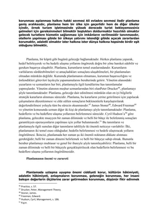 korunması aşılanması halkını hakki sevmesi Ali evladını sevmesi iledir planlama
geniş aralıksızdır, planlama hem bir ülke için geçerlidir hem de diğer ülkeler
içindir, örnek turizm işletmesinde yüksek derecede turist bekleyemezsiniz
gelmeleri için gereksinmeleri bilmektir boşlukları doldurmaktır hazırlıklı olmaktır
gelecek turistlere hizmetin sağlanması için imkânların verilmesidir tanınmasıdır,
otellerin yapılması gibide bir ülkeye yatırımı istendiği gibide açacak zararlardan
korumaktır, adaletli olmaktır ister halkına ister dünya halkına hepsinde birdir eşit
olduğunu bilmektir,
Planlama, bir köprü gibi bugünü geleceğe bağlamaktadır. Herkes planlama yaparak,
hedef belirleyerek ve bu hedefe ulaşma yollarını öngörerek doğru bir yöne hareket edebilir ve
gereken başarıya ulaşabilir. Planlama, kurumların temel esaslarındandır. Kurumların
varlıklarını sürdürebilmeleri ve amaçladıkları sonuçlara ulaşabilmeleri, bir planlamaları
olmadan mümkün değildir. Kurumda planlamanın olmaması, kurumun başarısızlığını ve
üstlendikleri görevleri layıkıyla yapamamalarını beraberinde getirir. Yönetim alanındaki
yazarların ve uzmanların her biri, planlamayla ilgili kendilerine has tanımlamalar
yapmışlardır. Yönetim alanının meşhur uzmanlarından biri olanPeter Drucker46
, planlamayı
şöyle tanımlamaktadır: Planlama, geleceğe dair edinilmesi mümkün olan en iyi bilgilerle
stratejik kararların alınması sürecidir. Planlama, bu kararların yerine getirilmesi için yapılacak
çalışmaların düzenlenmesi ve elde edilen sonuçların beklenenlerle karşılaştırılarak
değerlendirilmesi yoluyla tüm bu sürecin okunmasıdır.47
James Stoner48
, Edward Freeman49
ve yönetim konusunda uzman diğer iki kişi de planlamayı şöyle tanımlamaktadır: Planlama,
hedeflerin ve bu hedeflere ulaşma yollarının belirlenmesi sürecidir. Cyril Hudson’a50
göre
planlama, gelecekte muayyen bir zaman diliminde ve belli bir bütçe ile belirlenmiş sonuçları
garantileyen operasyonların yapılması için yollar bulunmasıdır.51
Bu tanımların ve
planlamayla ilgili sunulan diğer tanımların tahliliyle iki önemli neticeye varılabilir: İlki,
planlamanın iki temel esası olduğudur; hedefin belirlenmesi ve hedefe ulaştıracak yolların
öngörülmesi. İkincisi, planlamada her zaman şu iki önemli noktanın dikkate alınması
gerektiğidir; belli bir zaman dönemi belirlemek ve belli bir bütçeye sahip olmak. Bununla
beraber planlamayı muhtasar ve genel bir ibareyle şöyle tanımlayabiliriz: Planlama, belli bir
zaman diliminde ve belli bir bütçeyle gerçekleştirilecek olan hedeflerin belirlenmesi ve bu
hedeflere ulaşma yollarının öngörülmesidir.
Planlamanın önemi ve zarureti
Planlamada uzlaşma uyuşma önemi ciddiyeti korur, kültürün hâkimiyeti,
adaletin hâkimiyeti, anlaşmaların korunması, geleneğin korunması, her insani
bakışın değerlerin ölçülerine zarar getirmeden korunması, düşünür fikir edinmek
46
Practice, s. 57.
47
Drucker, Peter, Management Theory.
48
Stoner, James.
49
Freeman, Edward.
50
Hudson, Cyril, Management, s. 186.
51
A.g.e.
 