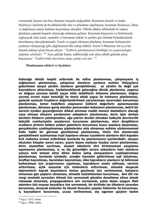 vermemek, kurum için hoş olmayan sonuçlar doğurabilir. Kurumun önemli ve kader
belirleyici işlerinde de bu dikkatsizlik olur ve planlama yapılmazsa, kurumun fiyaskoya, iflasa
ve dağılmaya maruz kalması kaçınılmaz olacaktır. Elbette dikkat edilmelidir ki sadece
planlama yapmak başarılı olunacağı anlamına gelmez. Kurumun başarısını ve ilerlemesini
sağlayacak olan esaslı, mantıklı ve kurumun imkân ve şartları göz önünde bulundurularak
hazırlanmış olan planlamadır. Esaslı ve uygun olmayan planlama, kurumun ilerlemesine
yardımcı olmayacağı gibi, dağılmasına bile sebep olabilir. Emiru’l-Muminin Ali (a.s) bu
önemli noktayı şöyle beyan ediyor: “Tedbirin (planlamanın) kötülüğü (ve uygunsuzluğu)
dağılma sebebidir.”54
Aynı şekilde İmam, tedbirsizliği yok olma sebebi görerek şöyle
buyuruyor: “Tedbiri kötü olan kimse daha çabuk yok olur.”55
Planlamanın etkileri ve faydaları
Geleceğe dönük tespiti arttırmak ile nüfus planlanması, çalışmayana iş
sağlamanın planlanması, çalışamaz olanların yardıma muhtar ihtiyaçların
giderilmesi sosyal yârdim alanların genişletilmesi, az yârdim ile değil çok
kaynakların aktarılması, faydalanabilecek geleceğine dönük planlanma, yaşama
ve doğaya çevreye tehdit saçan kötü tehditlerin önlenme planlaması, doğayı
çevreyi evreni insan temizliği ile temiz ahlak yapısı ile tutmanın planlanması,
gelecek açılacak fırsatların değerlendirilmesi yararlanması zararından korunması
planlanması, temel hedeflere ulaşmanın kültürel değerlerin aşılanmasında
planlanması, dünyaya geniş alandan pencereden bakmanın planlanması, belirli bir
sürecin içinden geçeceğimizin dikkat alınması maddi manevi desteklerin olacağı
veya olmasa olmanın yaratmanın sebeplerin planlanması, derin işler derken
devletin iktidarın çeteleşmeden, ağa patron devleti olmadan halkçılık devrimcilik
laikçilik cumhuriyetin esaslarının korunması planlanması, alevi dergâhların
ocakların pirlerin belden yoldan gelenlerin korunması huzur esaslara dayanması,
gerçeklerden uzaklaşılmaması şüphelerden asla olmaması nefsine yönlenmemesi
halkı hakki bir görmesi gözetlemesi planlanması, ilimin ilim alanlarında
genişletilmesi azalmaması irşat kapıların olması icazetlerin alanların dört kapıdan
kırk makama ermesi erdirilmesi bunlarda bu planlanmanın içerisindedir, okuyan
okutulan kitaplar yararı zararı, yayını basını medyası faydası zararı planlanması,
dinin siyasetten ayrılması, siyaset edenlerin dini kirletmemesi yargılama
aşamasının planlanması, iç ve diş güvenliğin zarara sokanların hain olanların
yolunu terk etmesi eline diline beline sahip olmayanların uzaklaştırılması
planlanması, bunlarda içindedir, emeğin hizmetin götürülmesi eşit tutulması,
israftan kaçınılması, haramdan kaçınılması, ülke toprakların alanların iyi bilinmesi
kullanılması için araştırmanın yapılması, toprakların analiz edilmesi, verimin
arttırılması, açlık susuzluk için önlemlerin arttırılması, olmadık oluşacak
depremlerin toprak kaymaların önüne geçilmesi izin verilmemesi, hataların
olmaması göz yaşların olmaması, olmadık hastalıklardan korunması, dini dili ırkı
rengi mezhebi ayıranları bilmek izin vermemek gözetim denetleme altına almak
müsaade etmemek, propagandalara izin vermemek, yalan dolan soygun iflah
edenlere özü mayası bozuklara izin vermemek, bir birilinde ise ülkelerin zarardan
korunması, alınacak önlemler ile ithalat ihracatın yasalar hükümler ile korunması,
iç kaynakların korunması, ucuza verilmemesi, dış egemen güçlere teslim
54
A.g.e., 5571. Hadis.
55
A.g.e., 7906. Hadis.
 