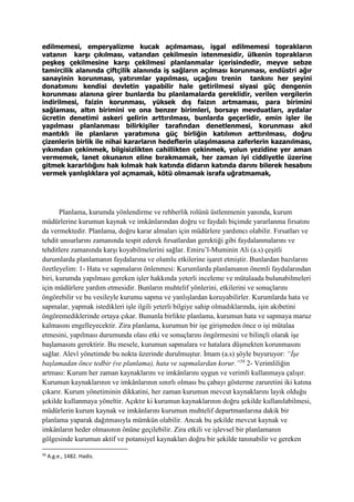 edilmemesi, emperyalizme kucak açılmaması, işgal edilmemesi toprakların
vatanın karşı çıkılması, vatandan çekilmesin istenmesidir, ülkenin toprakların
peşkeş çekilmesine karşı çekilmesi planlanmalar içerisindedir, meyve sebze
tamircilik alanında çiftçilik alanında iş sağların açılması korunması, endüstri ağır
sanayinin korunması, yatırımlar yapılması, uçağını trenin tankını her şeyini
donatımını kendisi devletin yapabilir hale getirilmesi siyasi güç dengenin
korunması alanına girer bunlarda bu planlamalarda gereklidir, verilen vergilerin
indirilmesi, faizin korunması, yüksek dış faizın artmaması, para birimini
sağlaması, altın birimini ve ona benzer birimleri, borsayı mevduatları, aydalar
ücretin denetimi askeri gelirin arttırılması, bunlarda geçerlidir, emin işler ile
yapılması planlanması bilirkişiler tarafından denetlenmesi, korunması akıl
mantıklı ile planların yaratımına güç birliğin katılımın arttırılması, doğru
çizenlerin birlik ile nihai kararların hedeflerin ulaşılmasına zaferlerin kazanılması,
yıkımdan çekinmek, bilgisizlikten cahillikten çekinmek, yolun yezidine yer aman
vermemek, lanet okunanın eline bırakmamak, her zaman iyi ciddiyetle üzerine
gitmek kararlılığını hak kılmak hak katında didarın katında darını bilerek hesabını
vermek yanlışlıklara yol açmamak, kötü olmamak israfa uğratmamak,
Planlama, kurumda yönlendirme ve rehberlik rolünü üstlenmenin yanında, kurum
müdürlerine kurumun kaynak ve imkânlarından doğru ve faydalı biçimde yararlanma fırsatını
da vermektedir. Planlama, doğru karar almaları için müdürlere yardımcı olabilir. Fırsatları ve
tehdit unsurlarını zamanında tespit ederek fırsatlardan gerektiği gibi faydalanmalarını ve
tehditlere zamanında karşı koyabilmelerini sağlar. Emiru’l-Muminin Ali (a.s) çeşitli
durumlarda planlamanın faydalarına ve olumlu etkilerine işaret etmiştir. Bunlardan bazılarını
özetleyelim: 1- Hata ve sapmaların önlenmesi: Kurumlarda planlamanın önemli faydalarından
biri, kurumda yapılması gereken işler hakkında yeterli inceleme ve mütalaada bulunabilmeleri
için müdürlere yardım etmesidir. Bunların muhtelif yönlerini, etkilerini ve sonuçlarını
öngörebilir ve bu vesileyle kurumu sapma ve yanlışlardan koruyabilirler. Kurumlarda hata ve
sapmalar, yapmak istedikleri işle ilgili yeterli bilgiye sahip olmadıklarında, işin akıbetini
öngöremediklerinde ortaya çıkar. Bununla birlikte planlama, kurumun hata ve sapmaya maruz
kalmasını engelleyecektir. Zira planlama, kurumun bir işe girişmeden önce o işi mütalaa
etmesini, yapılması durumunda olası etki ve sonuçlarını öngörmesini ve bilinçli olarak işe
başlamasını gerektirir. Bu mesele, kurumun sapmalara ve hatalara düşmekten korunmasını
sağlar. Alevî yönetimde bu nokta üzerinde durulmuştur. İmam (a.s) şöyle buyuruyor: “İşe
başlamadan önce tedbir (ve planlama), hata ve sapmalardan korur.”56
2- Verimliliğin
artması: Kurum her zaman kaynaklarını ve imkânlarını uygun ve verimli kullanmaya çalışır.
Kurumun kaynaklarının ve imkânlarının sınırlı olması bu çabayı gösterme zaruretini iki katına
çıkarır. Kurum yönetiminin dikkatini, her zaman kurumun mevcut kaynaklarını layık olduğu
şekilde kullanmaya yöneltir. Açıktır ki kurumun kaynaklarının doğru şekilde kullanılabilmesi,
müdürlerin kurum kaynak ve imkânlarını kurumun muhtelif departmanlarına dakik bir
planlama yaparak dağıtmasıyla mümkün olabilir. Ancak bu şekilde mevcut kaynak ve
imkânların heder olmasının önüne geçilebilir. Zira etkili ve işlevsel bir planlamanın
gölgesinde kurumun aktif ve potansiyel kaynakları doğru bir şekilde tanınabilir ve gereken
56
A.g.e., 1482. Hadis.
 