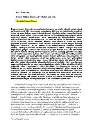 Alevî Yönetim
Birinci Bölüm: İmam Ali’ye Göre Yönetim
Yönetimin Emanet Olması
İnsanın yaşamı ömrünün sonuna kadar, haklarını korumak, adaletli olmak adalet
sahibinden getirdiği yönetiminde mesuliyetin bilirken her hükmünde uymaktır,
insanı var eden ilelebet eden, ölümsüz kılacak olanda bırakılan emanetine ihanet
etmemek bilmek ehline teslim etmek güvenir vazifesini yerine getirmektir iradede
müstakim kılınan mesuliyetlere zarar vermeden iyi idarecilerinden olmak
eğitimini iyi almak iyi tamamlamaktır, bu alınacak eğitim ise insanlık okuludur,
insanı okumaktır, insanı bilmektir, kendini bilen Alevilikte aksine bir yanlış
yapamaz, yanlışta bulunamaz anne karnında başlayan insanın sevgisi ehlibeyt
sevgisidir Aleviliktir, Ali’nin adaleti insanı cesaretlendirir, bırakılan emanet
cesaret vermiştir kendini bilmesinde çözmesinde üstün kılmıştır başarılar
sağlamıştır, gerçek İslam’ın dini Aleviliktir, gerçek Alevilik ise Alidir adaletinde
titiz olmak kendini atacağı adımlarda yolunu bilmesi, vereceği yolunda kazandığı
malını mülkünü parasını pulunu Allah yolunda diye kazanmak vermektir, kefenin
içine almayacak olan evvel yolunda ölmekle kendini yola kazandırır, Alevilikte iyi
örnek olmak kötü olmaktan değil iyi çalışmaktan Alın teri dökmekten
bağlanmaktan emanetlerine geçer, insan ölümünden sonra bile adaletli olması
yüz yıllar geçse bile anlatırlar olmasıdır, hakkını savunduğu, har vurup harman
savurmadığı insanlığa kurtarıcı olduğu faydalarını gözler önüne almaktır, Hz Aliyi
anlatmak İslam’ı anlatmaktır, İslam Aleviliktir, Hz. Muhammed buyurur Ali
hakkında bir yazı, Alinin adaleti evvelidir âdemden evvelidir, Aliden olmak o´nun
dogmadan evvel yolunda olanlar, âdeminde buyurduğu gibi, evveli olan zülfikarın
adaletine sığındım, bir peygamber bile her zaman Alinin adaletinden işaretleriyle
bilindiği konularda açıklama getirmiştir, her zaman Hz Aliden örnekler vermiştir,
Alinin dini sevgi hak dinidir, haddini aşanlar ise şefaat vermeyecek olduğum
Ehlibeytimi bilmeyen ehlibeytime kıyanlar ise cehennemlik olanlardır.
Genel olarak İslam açısından ve özel olarak İmam Ali’nin (a.s) bakışından yönetim ve
mesuliyet, müdüre teslim edilen bir emanet hükmündedir. Belli bir süre boyunca emanetçi
sıfatıyla o konumda vazifesini yerine getirmesi beklenir. Yönetim ve mesuliyet, ehline teslim
edilmesi gereken ağır bir emanettir. Zira işlerin doğru düzgünilerlemesini sağlayacak olan, bir
taraftan görevin ve yönetimin emanet olarak algılanması, diğer taraftan ise bu konumun
liyakatli ve becerikli kişilere verilmesidir. Mesuliyete bu şekilde bakılması, yönetime veya
diğer herhangi bir mesleğe birisini seçerken liyakatin dikkate alınmasını ve layık olanların
seçilmesini sağlar. İmam Ali (a.s) idarecilerinden birine yazdığı bir mektupta mesuliyetin ve
yönetimin emanet olduğu konusunda uyarıda bulunarak şöyle buyuruyor: “Elinde olan iş,
yem değildir. Aksine senin boynunda olan bir emanettir.”1
Bazı kimseler yönetimin emanet
oluşuna aldırmadan ve gerekli liyakate ve beceriye de sahip olmadan yöneticiliği ve
mesuliyeti kabul ediyorlar.Böyle kimseleri seçenler de hıyanet etmiş olurlar. İmam Ali (a.s)
Rıfae adlı diğer bir idarecisine şöyle buyuruyor: “Ey Rıfae! Bil ki bu emirlik ve yönetim bir
1
Nehcu’l-Belağa, 5. Mektup.
 