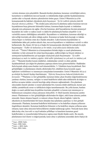 verimin alınması için çalışılabilir. Bununla beraber planlama, kurumun verimliliğini arttırır,
kurumların ve müdürlerin mevcut kaynak ve imkânlardan doğru şekilde faydalanmalarına
yardım eder ve kaynak sıkıntısı çekmelerinin önüne geçer. Emiru’l-Muminin (a.s) bir
konuşmasında bu hakikati zikrederek şöyle buyuruyor: “İyi bir tedbirle (planla) fakirlik
(kaynak sıkıntısı) çekilmez.”57
Bu sözden şunu anlıyoruz ki planlama sadece kurumun mevcut
kaynaklarının boşa gitmesini önlemekle kalmaz, kurumun başka kaynak ve imkânlara
ulaşmak için çalışmasını da sağlar. Zira her kurumun, aktif kaynaklarına ilaveten potansiyel
kaynakları da vardır ve sadece esaslı ve dakik bir planlamayla bunlara ulaşabilir ve de
verimlilik oranını olabildiğince arttırabilir. Kaynakların ve imkânların, kurumun etkinliği ve
işlevselliği üzerinde çok etkisi olduğu açıktır. Kurumun ne kadar fazla kaynağı ve imkânı
olursa başarı ve ilerleme oranı da o ölçüde artacaktır. Lakin kuruma kaynaklardan ve
imkânlardan daha çok yardım edecek olan, mevcut kaynakların ve imkânların verimli ve etkin
kullanımıdır. Bu, İmam Ali’nin (a.s) başka bir konuşmasında zikrettiği bir noktadır ki şöyle
buyurmuştur: “Tedbir ile kullanılan az bir imkân, israf edilen fazla imkândan daha
kalıcıdır.”58
Emiru’l-Muminin (a.s) konuşmaların birinde doğru ve esaslı planlamanın,
imkânları ve kârı artıracak bir ortam hazırlayacağını, tedbirsizliğin ise birçok imkânın ve
sermayenin kaybedilmesine yol açacağını söyleyerek şöyle buyurmuştur: “İyi tedbir
(planlama) az malı (ve imkânı) çoğaltır, kötü tedbir (planlama) ise çok malı (ve imkânı) yok
eder.”59
Bununla beraber kurum müdürleri, imkânlardan verimli ve etkin şekilde
faydalanabilmek için doğru bir planlama yapmaya ekstra özen göstermelidirler. Haddinden
fazla kaynak edinip sonra bunları israf etmemelidirler. 3- Tehditlere karşı koyabilmek: İleri
görüşlülüğün ve planlamanın olumlu etkilerinden biri, tehditlere karşı koyarak uygun
tepkilerin verilebilmesi ve istenmeyen sonuçlardan korunmaktır. Emiru’l-Muminin Ali (a.s)
şu sözüyle bu önemli faydayı hatırlatmıştır: “(İşlerin) Sonuçlarına bakarak felaketlerden
korunulur.”60
Planlama ve ileri görüşlülük, kurumun önüne çıkan fırsatları değerlendirmesine
yardımcı olurken, kuruma, varlığını ve temel hedeflerini tehdit eden tehlikelerle de doğru ve
akıllıca savaşma imkânı verecek hazırlığa sahip olmasını sağlamaktadır. Zira planlama
sürecindeki önemli işlerden ve temel adımlardan biri, kurumu tehdit edebilecek, kurum için
tehlike yaratabilecek sorun ve tehlikelerin doğru tanımlanmasıdır. Bu yolla kurum, bunlara
doğru ve esaslı şekilde karşı koyabilme üzerinde çalışabilir ve kurum için istenmeyen ve
beklenmeyen sonuçların ortaya çıkmasını önleyebilir. 4- Etkili kararlar alınmasına yardım
etmesi: Planlamanın ve ileri görüşlülüğün etkilerinden bir diğeri, etkili karar alımına yardım
etmesidir. Karar almanın başarılı ve müessir olması birçok etkene bağlıdır. Lakin bu
etkenlerin en önemlilerinden biri karar almadan önce planlama yapılması ve ileri görüşlü
olunmasıdır. Planlama, kurumsal hedeflerin belirlenmesi ve bu hedeflere ulaşma yollarının
öngörülmesi demektir. Kurumun hedeflerini bilmenin ve bu hedeflere ulaşma yollarına aşina
olmanın, karar alma sürecinin belirsizliklerini ortadan kaldıracağı açıktır. Neticede karar alma
daha kolay olur, kuvvetli ve zayıf noktalar şeffaflaşır ve kararların kurumun genel
hedeflerinden ve siyasetlerinden bilinçsizce sapma oranı büyük ölçüde azalır. Bu mesele,
planlamanın özel önemi ve değeriyanında, karar alma ve planlama arasındaki derin ilişkiyi de
57
A.g.e., 10920. Hadis.
58
A.g.e., 1948. Hadis.
59
A.g.e., s. 4833. Hadis.
60
A.g.e., 4833. Hadis.
 