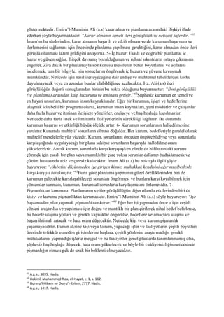 göstermektedir. Emiru’l-Muminin Ali (a.s) karar alma ve planlama arasındaki ilişkiyi ifade
ederken şöyle buyurmaktadır: “Karar almanın temeli ileri görüşlülük ve neticesi zaferdir.”61
İmam’ın bu sözlerinden, karar almanın başarılı ve etkili olması ve de kurumun başarısını ve
ilerlemesini sağlaması için öncesinde planlama yapılması gerektiğini, karar almadan önce ileri
görüşlü olunması lazım geldiğini anlıyoruz. 5- İç huzur: Esaslı ve doğru bir planlama, iç
huzur ve güven sağlar. Birçok davranış bozukluğunun ve ruhsal sıkıntıların ortaya çıkmasını
engeller. Zira dakik bir planlamayla söz konusu meselenin bütün boyutlarını ve açılarını
incelemek, tam bir bilgiyle, işin sonuçlarını öngörerek iç huzura ve güvene kavuşmak
mümkündür. Neticede işin nasıl ilerleyeceğine dair endişe ve muhtemel tehditlerden korku
duyulmayacak veya en azından bunlar olabildiğince azalacaktır. Hz. Ali (a.s) ileri
görüşlülüğün değerli sonuçlarından birinin bu nokta olduğunu buyurmuştur: “İleri görüşlülük
(ve planlama) ardından kalp huzurunu ve itminanı getirir.”62
Şüphesiz kurumun en temel ve
en hayati unsurları, kurumun insan kaynaklarıdır. Eğer bir kurumun, işleri ve hedeflerine
ulaşmak için belli bir programı olursa, kurumun insan kaynakları, yani müdürler ve çalışanlar
daha fazla huzur ve itminan ile işlere yönelirler, endişeye ve başıboşluğa kapılmazlar.
Neticede daha fazla istek ve itminanla faaliyetlerinin sürekliliği sağlanır. Bu durumda
kurumun başarısı ve etkinliği büyük ölçüde artar. 6- Kurumun sorunlarının halledilmesine
yardımı: Kurumda muhtelif sorunların olması doğaldır. Her kurum, hedefleriyle paralel olarak
muhtelif meselelerle yüz yüzedir. Kurum, sorunlarını önceden öngörebildiyse veya sorunlarla
karşılaştığında uygulayacağı bir plana sahipse sorunların başarıyla halledilme oranı
yükselecektir. Ancak kurum, sorunlarla karşı karşıyayken elinde de hâlihazırdaki sorunu
çözmek için esaslı bir plan veya mantıklı bir çare yoksa sorunlar dallanıp budaklanacak ve
çözüm hususunda aciz ve çaresiz kalacaktır. İmam Ali (a.s) bu noktayla ilgili şöyle
buyuruyor: “Akıbetini düşünmeden işe girişen kimse, muhakkak kendisini ağır musibetlerle
karşı karşıya bırakmıştır.”63
Buna göre planlama yapmanın güzel özelliklerinden biri de
kurumun gelecekte karşılaşabileceği sorunları öngörmesi ve bunlara karşı koyabilmek için
yöntemler sunması, kurumun, kurumsal sorunlarla karşılaşmasını önlemesidir. 7-
Pişmanlıktan koruması: Planlamanın ve iler görüşlülüğün diğer olumlu etkilerinden biri de
kişiyi ve kurumu pişmanlıktan korumasıdır. Emiru’l-Muminin Ali (a.s) şöyle buyuruyor: “İşe
başlamadan plan yapmak, pişmanlıktan korur.”64
Eğer her işi yapmadan önce o işin çeşitli
yönleri araştırılsa ve yapılması için doğru ve mantıklı bir plan çizilerek nihaî hedef belirlense,
bu hedefe ulaşma yolları ve gerekli kaynaklar öngörülse, hedeflere ve amaçlara ulaşma ve
başarı ihtimali artacak ve hata oranı düşecektir. Neticede kişi veya kurum pişmanlık
yaşamayacaktır. Bunun aksine kişi veya kurum, yapacağı işler ve faaliyetlerin çeşitli boyutları
üzerinde tefekkür etmeden girişimlerine başlasa, çeşitli yönlerini araştırmadığı, gerekli
mütalaalarını yapmadığı işlerle meşgul ve bu faaliyetler genel planlarda tanımlanmamış olsa,
şüphesiz başıboşluğa düşecek, hata oranı yükselecek ve böyle bir ciddiyetsizliğin neticesinde
pişmanlığın olması pek de uzak bir beklenti olmayacaktır.
61
A.g.e., 3095. Hadis.
62
Hekimî, Muhammed Rıza, el-Hayat, c. 1, s. 162.
63
Gureru’l-Hikem ve Durru’l-Kelem, 2777. Hadis.
64
A.g.e., 1417. Hadis.
 