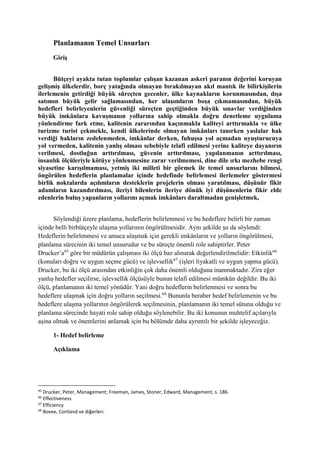 Planlamanın Temel Unsurları
Giriş
Bütçeyi ayakta tutan toplumlar çalışan kazanan askeri paranın değerini koruyan
gelişmiş ülkelerdir, borç yatağında olmayan bırakılmayan akıl mantık ile bilirkişilerin
ilerlemenin getirdiği büyük süreçten gecenler, ülke kaynakların korunmasından, dışa
satımın büyük gelir sağlamasından, her ulaşımların boşa çıkmamasından, büyük
hedefleri belirleyenlerin güvenliği süreçten geçtiğinden büyük sınavlar verdiğinden
büyük imkânlara kavuşmanın yollarına sahip olmakla doğru denetleme uygulama
yönlendirme fark etme, kalitenin zararından kaçınmakla kaliteyi arttırmakla ve ülke
turizme turist çekmekle, kendi ülkelerinde olmayan imkânları tanırken yaslalar hak
verdiği hakların zedelenmeden, imkânlar derken, fuhuşsa yol açmadan uyuşturucuya
yol vermeden, kalitenin yanlış olması sebebiyle telafi edilmesi yerine kaliteye dayanırın
verilmesi, dostluğun arttırılması, güvenin arttırılması, yapılanmanın arttırılması,
insanlık ölçüleriyle kötüye yönlenmesine zarar verilmemesi, dine dile ırkı mezhebe rengi
siyasetine karışılmaması, yetmiş iki milleti bir görmek ile temel unsurlarını bilmesi,
öngörülen hedeflerin planlamalar içinde hedefinde belirlemesi ilerlemeler göstermesi
birlik noktalarda açılımların desteklerin projelerin olması yaratılması, düşünür fikir
adamların kazandırılması, ileriyi bilenlerin ileriye dönük iyi düşünenlerin fikir elde
edenlerin buluş yapanların yollarını açmak imkânları daraltmadan genişletmek,
Söylendiği üzere planlama, hedeflerin belirlenmesi ve bu hedeflere belirli bir zaman
içinde belli birbütçeyle ulaşma yollarının öngörülmesidir. Aynı şekilde şu da söylendi:
Hedeflerin belirlenmesi ve amaca ulaşmak için gerekli imkânların ve yolların öngörülmesi,
planlama sürecinin iki temel unsurudur ve bu süreçte önemli role sahiptirler. Peter
Drucker’a65
göre bir müdürün çalışması iki ölçü baz alınarak değerlendirilmelidir: Etkinlik66
(konuları doğru ve uygun seçme gücü) ve işlevsellik67
(işleri liyakatli ve uygun yapma gücü).
Drucker, bu iki ölçü arasından etkinliğin çok daha önemli olduğuna inanmaktadır. Zira eğer
yanlış hedefler seçilirse, işlevsellik ölçüsüyle bunun telafi edilmesi mümkün değildir. Bu iki
ölçü, planlamanın iki temel yönüdür. Yani doğru hedeflerin belirlenmesi ve sonra bu
hedeflere ulaşmak için doğru yolların seçilmesi.68
Bununla beraber hedef belirlemenin ve bu
hedeflere ulaşma yollarının öngörülerek seçilmesinin, planlamanın iki temel sütunu olduğu ve
planlama sürecinde hayati role sahip olduğu söylenebilir. Bu iki konunun muhtelif açılarıyla
aşina olmak ve önemlerini anlamak için bu bölümde daha ayrıntılı bir şekilde işleyeceğiz.
1- Hedef belirleme
Açıklama
65
Drucker, Peter, Management; Freeman, James, Stoner, Edward, Management, s. 186.
66
Effectiveness
67
Efficiency
68
Bovee, Cortland ve diğerleri.
 