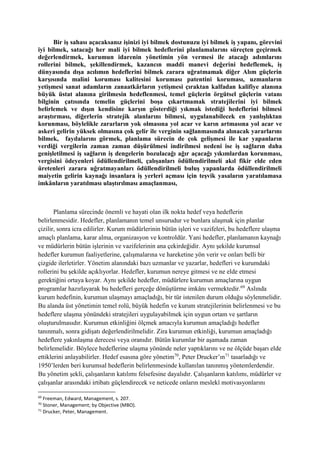 Bir iş sahası açacaksanız işinizi iyi bilmek dostunuzu iyi bilmek iş yapanı, görevini
iyi bilmek, satacağı her mali iyi bilmek hedeflerini planlamalarını süreçten geçirmek
değerlendirmek, kurumun idarenin yönetimin yön vermesi ile atacağı adımlarını
rollerini bilmek, şekillendirmek, kazancın maddi manevi değerini hedeflemek, iş
dünyasında dışa acılımın hedeflerini bilmek zarara uğratmamak diğer Alım güçlerin
karşısında malini koruması kalitesini koruması patentini koruması, uzmanların
yetişmesi sanat adamların zanaatkârların yetişmesi çıraktan kalfadan kalifiye alanına
büyük üstat alanına girilmesin hedeflenmesi, temel güçlerin örgütsel güçlerin vatanı
bilginin çatısında temelin güçlerini boşa çıkartmamak stratejilerini iyi bilmek
belirlemek ve dışın kendisine karşın gösterdiği yıkmak istediği hedeflerini bilmesi
araştırması, diğerlerin stratejik alanlarını bilmesi, uygulanabilecek en yanlışlıktan
korunması, böylelikle zararların yok olmasına yol acar ve karın artmasına yol acar ve
askeri gelirin yüksek olmasına çok gelir ile verginin sağlanmasında alınacak yararlarını
bilmek, faydalarını görmek, planlama sürecin de çok gelişmesi ile kar yapanların
verdiği vergilerin zaman zaman düşürülmesi indirilmesi nedeni ise iş sağların daha
genişletilmesi iş sağların iş dengelerin bozulacağı ağır açacağı yıkımlardan korunması,
vergisini ödeyenleri ödüllendirilmeli, çalışanları ödüllendirilmeli akıl fikir elde eden
üretenleri zarara uğratmayanları ödüllendirilmeli buluş yapanlarda ödüllendirilmeli
maiyetin gelirin kaynağı insanlara iş yerleri açması için teşvik yasaların yaratılamasa
imkânların yaratılması ulaştırılması amaçlanması,
Planlama sürecinde önemli ve hayati olan ilk nokta hedef veya hedeflerin
belirlenmesidir. Hedefler, planlamanın temel unsurudur ve bunlara ulaşmak için planlar
çizilir, sonra icra edilirler. Kurum müdürlerinin bütün işleri ve vazifeleri, bu hedeflere ulaşma
amaçlı planlama, karar alma, organizasyon ve kontroldür. Yani hedefler, planlamanın kaynağı
ve müdürlerin bütün işlerinin ve vazifelerinin ana çekirdeğidir. Aynı şekilde kurumsal
hedefler kurumun faaliyetlerine, çalışmalarına ve hareketine yön verir ve onları belli bir
çizgide ilerletirler. Yönetim alanındaki bazı uzmanlar ve yazarlar, hedefleri ve kurumdaki
rollerini bu şekilde açıklıyorlar. Hedefler, kurumun nereye gitmesi ve ne elde etmesi
gerektiğini ortaya koyar. Aynı şekilde hedefler, müdürlere kurumun amaçlarına uygun
programlar hazırlayarak bu hedefleri gerçeğe dönüştürme imkânı vermektedir.69
Aslında
kurum hedefinin, kurumun ulaşmayı amaçladığı, bir tür istenilen durum olduğu söylenmelidir.
Bu alanda üst yönetimin temel rolü, büyük hedefin ve kurum stratejilerinin belirlenmesi ve bu
hedeflere ulaşma yönündeki stratejileri uygulayabilmek için uygun ortam ve şartların
oluşturulmasıdır. Kurumun etkinliğini ölçmek amacıyla kurumun amaçladığı hedefler
tanınmalı, sonra gidişatı değerlendirilmelidir. Zira kurumun etkinliği, kurumun amaçladığı
hedeflere yakınlaşma derecesi veya oranıdır. Bütün kurumlar bir aşamada zaman
belirlemelidir. Böylece hedeflerine ulaşma yönünde neler yaptıklarını ve ne ölçüde başarı elde
ettiklerini anlayabilirler. Hedef esasına göre yönetim70
, Peter Drucker’ın71
tasarladığı ve
1950’lerden beri kurumsal hedeflerin belirlenmesinde kullanılan tanınmış yöntemlerdendir.
Bu yönetim şekli, çalışanların katılımı felsefesine dayalıdır. Çalışanların katılımı, müdürler ve
çalışanlar arasındaki irtibatı güçlendirecek ve neticede onların meslekî motivasyonlarını
69
Freeman, Edward, Management, s. 207.
70
Stoner, Management; by Objective (MBO).
71
Drucker, Peter, Management.
 