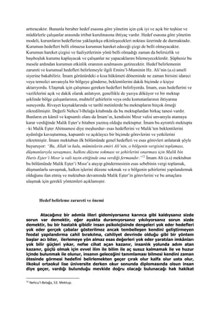 arttıracaktır. Bununla beraber hedef esasına göre yönetim için çok iyi ve açık bir teşhise ve
müdürlerle çalışanlar arasında irtibat kurulmasına ihtiyaç vardır. Hedef esasına göre yönetim
modeli, kurumların hedeflerine yaklaştıkça etkinleşecekleri noktası üzerinde de durmaktadır.
Kurumun hedefleri belli olmazsa kurumun hareket edeceği çizgi de belli olmayacaktır.
Kurumun hareket çizgisi ve faaliyetlerinin yönü belli olmadığı zaman da belirsizlik ve
başıboşluk kurumu kaplayacak ve çalışanlar ne yapacaklarını bilemeyeceklerdir. Şüphesiz bu
mesele ardından kurumun etkinlik oranının azalmasını getirecektir. Hedef belirlemenin
zarureti ve kurumsal hedefleri belirlemeyle ilgili Emiru’l-Muminin Hz. Ali’nin (a.s) amelî
siyerine bakabiliriz. İmam görünürdeki o kısa hükümeti döneminde ne zaman birisini idareci
veya temsilci unvanıyla bir bölgeye gönderse, beklentilerini dakik biçimde o kişiye
aktarıyordu. Ulaşmak için çalışması gereken hedefleri belirliyordu. İmam, esas hedeflerini ve
vazifelerini açık ve dakik olarak anlatıyor, genellikle de yazıya döküyor ve bir mektup
şeklinde bölge çalışanlarının, muhtelif şehirlerin veya ordu komutanlarının ihtiyarına
sunuyordu. Rivayet kaynaklarında ve tarihî metinlerde bu mektupların birçok örneği
zikredilmiştir. Değerli Nehcu’l-Belağa kitabında da bu mektuplardan birkaç tanesi vardır.
Bunların en kâmil ve kapsamlı olanı da İmam’ın, kendisini Mısır valisi unvanıyla atamaya
karar verdiğinde Malik Eşter’e hitaben yazmış olduğu mektuptur. İmam bu ayrıntılı mektupta
–ki Malik Eşter Ahitnamesi diye meşhurdur- esas hedeflerini ve Malik’ten beklentilerini
aydınlığa kavuşturmuş, kapsamlı ve açıklayıcı bir biçimde görevlerini ve yetkilerini
zikretmiştir. İmam mektubun ilk bölümünde genel hedefleri ve esas görevleri anlatarak şöyle
buyuruyor: “Bu, Allah’ın kulu, müminlerin emiri Ali’nin, o bölgenin vergisini toplaması,
düşmanlarıyla savaşması, halkını düzene sokması ve şehirlerini onarması için Malik bin
Haris Eşter’i Mısır’a vali tayin ettiğinde ona verdiği fermandır.”72
İmam Ali (a.s) mektubun
bu bölümünde Malik Eşter’i Mısır’a atayıp göndermesinin esas sebebinin vergi toplamak,
düşmanlarla savaşmak, halkın işlerini düzene sokmak ve o bölgenin şehirlerini yapılandırmak
olduğunu ilan etmiş ve mektubun devamında Malik Eşter’in görevlerini ve bu amaçlara
ulaşmak için gerekli yöntemleri açıklamıştır.
Hedef belirleme zarureti ve önemi
Atacağınız bir adımla illeri gidemiyorsanız karınca gibi kaldıysanız sizde
sorun var demektir, eğer ayakta duramıyorsanız yıkılıyorsanız sorun sizde
demektir, bu bir hastalık gibidir insan psikolojisinde dengeleri yok eder hedefleri
yok eder gerçek çabalar gösterilmez ancak tembelleşen kendini geliştirmeyen
feodal yapılandırma cahil bırakılma, cahiliyet devrinde olduğu gibi bir yöntem
başlar acı biter, ilerlemeye yön almaz esas değerleri yok eder yaratılan imkânları
yok bilir güçleri yıkar, nefse cihat açan kazanır, insanlık yolunda adım atan
kazanır, güçlü olmak için evvel ilim ile bilim ile aç susuz kalmamak ile ve huzur
içinde bulunmak ile olunur, insanın geleceğini tanımlaması bilmesi kendini zaman
ötesinde görmesi hedefini belirlemekten geçer çırak olur kalfa olur usta olur,
ilkokul ortaokul lise üniversite derken okur sonunda diplomasında olsun insan
diye geçer, vardığı bulunduğu mevkide doğru olacağı bulunacağı hak hakikat
72
Nehcu’l-Belağa, 53. Mektup.
 