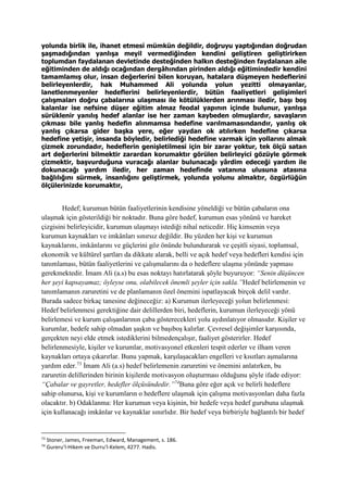 yolunda birlik ile, ihanet etmesi mümkün değildir, doğruyu yaptığından doğrudan
şaşmadığından yanlışa meyil vermediğinden kendini geliştiren geliştirirken
toplumdan faydalanan devletinde desteğinden halkın desteğinden faydalanan aile
eğitiminden de aldığı ocağından dergâhından pirinden aldığı eğitimindedir kendini
tamamlamış olur, insan değerlerini bilen koruyan, hatalara düşmeyen hedeflerini
belirleyenlerdir, hak Muhammed Ali yolunda yolun yezitti olmayanlar,
lanetlenmeyenler hedeflerini belirleyenlerdir, bütün faaliyetleri gelişimleri
çalışmaları doğru çabalarına ulaşması ile kötülüklerden arınması iledir, başı boş
kalanlar ise nefsine düşer eğitim almaz feodal yapının içinde bulunur, yanlışa
sürüklenir yanılış hedef alanlar ise her zaman kaybeden olmuşlardır, savaşların
çıkması bile yanlış hedefin alınmamsa hedefine varılmamasındandır, yanlış ok
yanlış çıkarsa gider başka yere, eğer yaydan ok atılırken hedefine çıkarsa
hedefine yetişir, insanda böyledir, belirlediği hedefine varmak için yollarını almak
çizmek zorundadır, hedeflerin genişletilmesi için bir zarar yoktur, tek ölçü satan
art değerlerini bilmektir zarardan korumaktır görülen belirleyici gözüyle görmek
çizmektir, başvurduğuna vuracağı alanlar bulunacağı yârdim edeceği yardım ile
dokunacağı yardım iledir, her zaman hedefinde vatanına ulusuna atasına
bağlılığını sürmek, insanlığını geliştirmek, yolunda yolunu almaktır, özgürlüğün
ölçülerinizde korumaktır,
Hedef; kurumun bütün faaliyetlerinin kendisine yöneldiği ve bütün çabaların ona
ulaşmak için gösterildiği bir noktadır. Buna göre hedef, kurumun esas yönünü ve hareket
çizgisini belirleyicidir, kurumun ulaşmayı istediği nihaî neticedir. Hiç kimsenin veya
kurumun kaynakları ve imkânları sınırsız değildir. Bu yüzden her kişi ve kurumun
kaynaklarını, imkânlarını ve güçlerini göz önünde bulundurarak ve çeşitli siyasi, toplumsal,
ekonomik ve kültürel şartları da dikkate alarak, belli ve açık hedef veya hedefleri kendisi için
tanımlaması, bütün faaliyetlerini ve çalışmalarını da o hedeflere ulaşma yönünde yapması
gerekmektedir. İmam Ali (a.s) bu esas noktayı hatırlatarak şöyle buyuruyor: “Senin düşüncen
her şeyi kapsayamaz; öyleyse onu, olabilecek önemli şeyler için sakla.”Hedef belirlemenin ve
tanımlamanın zaruretini ve de planlamanın özel önemini ispatlayacak birçok delil vardır.
Burada sadece birkaç tanesine değineceğiz: a) Kurumun ilerleyeceği yolun belirlenmesi:
Hedef belirlenmesi gerektiğine dair delillerden biri, hedeflerin, kurumun ilerleyeceği yönü
belirlemesi ve kurum çalışanlarının çaba gösterecekleri yolu aydınlatıyor olmasıdır. Kişiler ve
kurumlar, hedefe sahip olmadan şaşkın ve başıboş kalırlar. Çevresel değişimler karşısında,
gerçekten neyi elde etmek istediklerini bilmedençalışır, faaliyet gösterirler. Hedef
belirlenmesiyle, kişiler ve kurumlar, motivasyonel etkenleri tespit ederler ve ilham veren
kaynakları ortaya çıkarırlar. Bunu yapmak, karşılaşacakları engelleri ve kısıtları aşmalarına
yardım eder.73
İmam Ali (a.s) hedef belirlemenin zaruretini ve önemini anlatırken, bu
zaruretin delillerinden birinin kişilerde motivasyon oluşturması olduğunu şöyle ifade ediyor:
“Çabalar ve gayretler, hedefler ölçüsündedir.”74
Buna göre eğer açık ve belirli hedeflere
sahip olunursa, kişi ve kurumların o hedeflere ulaşmak için çalışma motivasyonları daha fazla
olacaktır. b) Odaklanma: Her kurumun veya kişinin, bir hedefe veya hedef gurubuna ulaşmak
için kullanacağı imkânlar ve kaynaklar sınırlıdır. Bir hedef veya birbiriyle bağlantılı bir hedef
73
Stoner, James, Freeman, Edward, Management, s. 186.
74
Gureru’l-Hikem ve Durru’l-Kelem, 4277. Hadis.
 