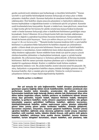 gurubu seçilerek kısıtlı imkânların nasıl kullanılacağı ve öncelikler belirlenebilir.75
Kurum
için belli ve açık hedefler belirlendiğinde kurumun ilerleyeceği yol ortaya çıkar ve bütün
çalışmalar o hedeflere yönelir. Kurumun faaliyetleri de amaçlanan hedeflere ulaşma yönünde
odaklanacaktır. Özel hedeflere ulaşma amacıyla çalışmaların ve faaliyetlerin odaklanması,
kurumu başıboşluktan ve dağınıklıktan kurtarır ve ilerlenecek açık bir yol gösterir. Kurumlar
çeşitli kısıtlamalarla karşı karşıyadırlar. Kaynak ve imkân kısıtı, insan gücü kısıtı, zaman kısıtı
ve diğer kısıtlar gibi her biri kurumu bir şekilde sorunla karşı karşıya bırakan kısıtlamalar
vardır ve bunlar kurumun ilerleyeceği yolun ve hedeflerinin belirlenmesi gerekliliğini ortaya
koymaktadır. Emiru’l-Muminin Ali (a.s) birçok kereler belli işler üzerinde odaklanmanın
zarureti ve dağınık iş yapmaktan kaçınılması hususunu hatırlatmıştır. Konuşmalarından
birinde bu hususta şöyle buyuruyor: “Senin için mühim olmayan şeyi bırak ve mühim bir işle
meşgul ol. Bu seni kurtaracaktır.”76
Bununla beraber kurumun kendisine belli ve açık hedefler
belirlemesi ve çalışanların bütün faaliyetlerini bu hedeflere ulaşmak için yönlendirmesi
gerekir. c) Karar almak için çerçevenin belirlenmesi: Kurum için açık ve belirli hedeflerin
belirlenmesi ve tanımlanması, kurum müdürlerinin karar alırken dayanacakları temellere
sahip olmalarını sağlayacaktır. Kurum müdürleri karar almak için açık bir çerçeve çizecek
olurlarsa karanlıkta yürümekten ve başıboşluktan kurtulacak, uygun ve yerinde kararlar
alacaklardır. Bu yolla kurumu başarıya ve ilerlemeye götüreceklerdir. d) İlerleme ölçüsünün
belirlenmesi: Belli bir zaman içerisinde ulaşılması planlanan açık ve ölçülebilir bir hedef,
standart bir uygulamaya dönüşür. Kişilere ve müdürlere kendi ilerleme oranlarını
değerlendirme imkânını verir. Bu yüzden hedefler, kontrol sürecinin temel bir parçasıdır. Bu
süreç, faaliyetlerin ve programların hedeflere ulaşma yönünde ilerlediğini gösteren süreçtir.77
Kurumsal hedefler, ölçü ve standart görevini görürler. Nitekim bu vesileyle kurumun ve
çalışanlarının ilerleme ve başarı ölçüsü değerlendirilip ölçülebilir.
Hedefin şartları ve özellikleri
Her yol sonuçta bir yola bağlanmalıdır, hedefi olmayan planlamalardan
geçmeyen yaşama bağlılığı iddialı olarak hedeflemelidir, kendine yaratılacak olan
performans kendini üstün kılacaktır, arzularından öte nefsine arzusunda
bulunmadan hedefinde bağlı kalacağı ilkelere adalete hak Muhammed Aliye eline
diline beline öngörülen ulaşım, hedefin şartlarını ve özelliklerini bilmek olmasa
olmaz diye görmektir, hayalin hedefi, düşünce fikirlerin hedefi, ideolojinin
hedefleri, iş şartların hedefleri, mutlu olmanın yaşamanın hedefleri, izle gelişen
teknolojide yaşamın getirdikleri hafifletme hedefleri, eğitimin kavramları,
ötekileştirilmeyecek hedefler, yoldan saptırmayan yolunu gözeten yüklendiği
görevi bilen yanılış gören yanlışı terekeden hedefler, stratejik geliştirme,
kavramları vizyonları, misyonları, misyoner göçlerini hedefleme, hainleri yıkıma
uğratma hedefleri, eğitimde amaç davranış geliştirme model arayışı vizyonları
hedefleri, milli menfaat, kalite, tüketim ithalat ihracat, milli gelirin milli giderin
koruma hedefleri, yıkılmaya karşı ayakta durma hedefleri, tanıma tanıtma
hedefleri, turizm dengeleri korumaları, ulaşım hedefleri, usul planlama, iade
75
Stoner, James, Freeman, Edward, Management, s. 186.
76
Stoner, James, Freeman, Edward, Management, s. 186.
77
Stoner, James, Freeman, Edward, Management, s. 186.
 